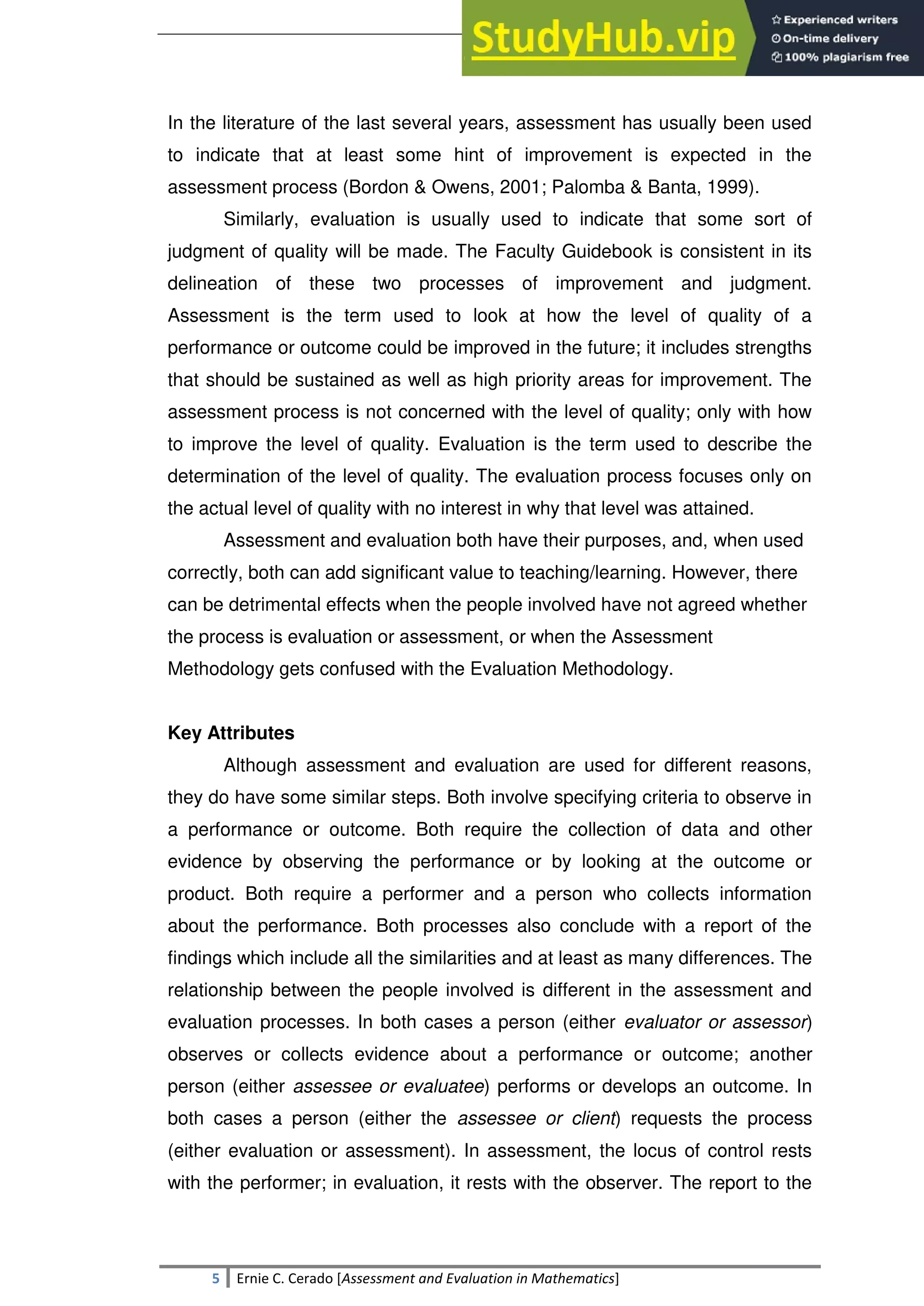 SULTAN KUDARAT STATE UNIVERSITY
5 Ernie C. Cerado [Assessment and Evaluation in Mathematics]
In the literature of the last several years, assessment has usually been used
to indicate that at least some hint of improvement is expected in the
assessment process (Bordon & Owens, 2001; Palomba & Banta, 1999).
Similarly, evaluation is usually used to indicate that some sort of
judgment of quality will be made. The Faculty Guidebook is consistent in its
delineation of these two processes of improvement and judgment.
Assessment is the term used to look at how the level of quality of a
performance or outcome could be improved in the future; it includes strengths
that should be sustained as well as high priority areas for improvement. The
assessment process is not concerned with the level of quality; only with how
to improve the level of quality. Evaluation is the term used to describe the
determination of the level of quality. The evaluation process focuses only on
the actual level of quality with no interest in why that level was attained.
Assessment and evaluation both have their purposes, and, when used
correctly, both can add significant value to teaching/learning. However, there
can be detrimental effects when the people involved have not agreed whether
the process is evaluation or assessment, or when the Assessment
Methodology gets confused with the Evaluation Methodology.
Key Attributes
Although assessment and evaluation are used for different reasons,
they do have some similar steps. Both involve specifying criteria to observe in
a performance or outcome. Both require the collection of data and other
evidence by observing the performance or by looking at the outcome or
product. Both require a performer and a person who collects information
about the performance. Both processes also conclude with a report of the
findings which include all the similarities and at least as many differences. The
relationship between the people involved is different in the assessment and
evaluation processes. In both cases a person (either evaluator or assessor)
observes or collects evidence about a performance or outcome; another
person (either assessee or evaluatee) performs or develops an outcome. In
both cases a person (either the assessee or client) requests the process
(either evaluation or assessment). In assessment, the locus of control rests
with the performer; in evaluation, it rests with the observer. The report to the
 