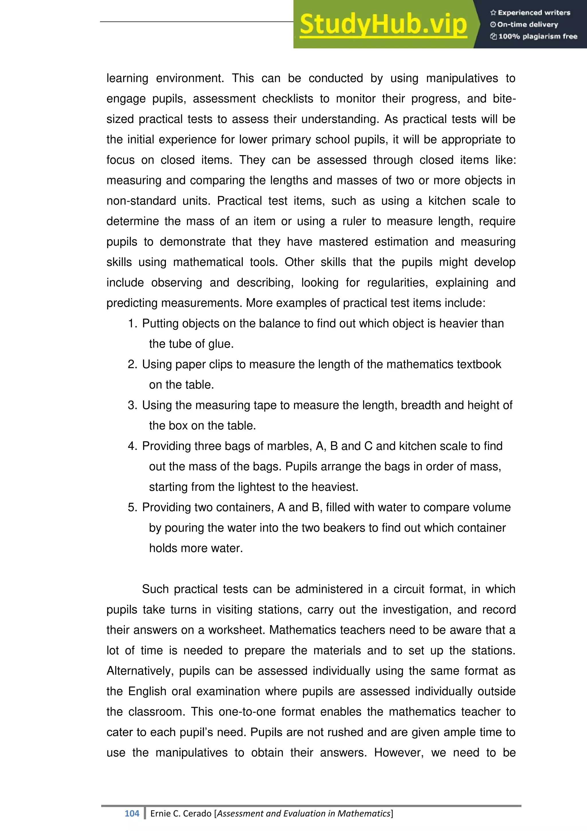 SULTAN KUDARAT STATE UNIVERSITY
104 Ernie C. Cerado [Assessment and Evaluation in Mathematics]
learning environment. This can be conducted by using manipulatives to
engage pupils, assessment checklists to monitor their progress, and bite-
sized practical tests to assess their understanding. As practical tests will be
the initial experience for lower primary school pupils, it will be appropriate to
focus on closed items. They can be assessed through closed items like:
measuring and comparing the lengths and masses of two or more objects in
non-standard units. Practical test items, such as using a kitchen scale to
determine the mass of an item or using a ruler to measure length, require
pupils to demonstrate that they have mastered estimation and measuring
skills using mathematical tools. Other skills that the pupils might develop
include observing and describing, looking for regularities, explaining and
predicting measurements. More examples of practical test items include:
1. Putting objects on the balance to find out which object is heavier than
the tube of glue.
2. Using paper clips to measure the length of the mathematics textbook
on the table.
3. Using the measuring tape to measure the length, breadth and height of
the box on the table.
4. Providing three bags of marbles, A, B and C and kitchen scale to find
out the mass of the bags. Pupils arrange the bags in order of mass,
starting from the lightest to the heaviest.
5. Providing two containers, A and B, filled with water to compare volume
by pouring the water into the two beakers to find out which container
holds more water.
Such practical tests can be administered in a circuit format, in which
pupils take turns in visiting stations, carry out the investigation, and record
their answers on a worksheet. Mathematics teachers need to be aware that a
lot of time is needed to prepare the materials and to set up the stations.
Alternatively, pupils can be assessed individually using the same format as
the English oral examination where pupils are assessed individually outside
the classroom. This one-to-one format enables the mathematics teacher to
cater to each pupil‘s need. Pupils are not rushed and are given ample time to
use the manipulatives to obtain their answers. However, we need to be
 