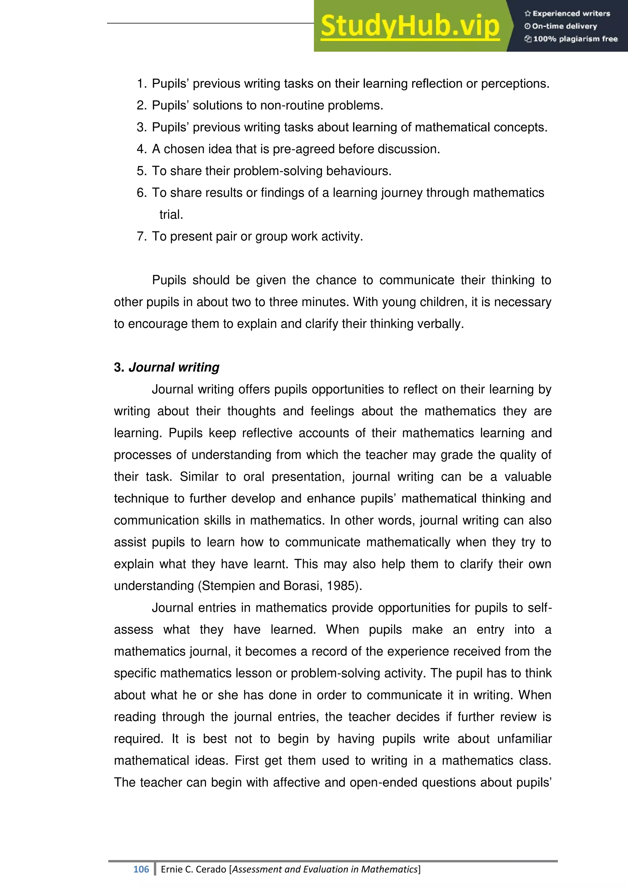 SULTAN KUDARAT STATE UNIVERSITY
106 Ernie C. Cerado [Assessment and Evaluation in Mathematics]
1. Pupils‘ previous writing tasks on their learning reflection or perceptions.
2. Pupils‘ solutions to non-routine problems.
3. Pupils‘ previous writing tasks about learning of mathematical concepts.
4. A chosen idea that is pre-agreed before discussion.
5. To share their problem-solving behaviours.
6. To share results or findings of a learning journey through mathematics
trial.
7. To present pair or group work activity.
Pupils should be given the chance to communicate their thinking to
other pupils in about two to three minutes. With young children, it is necessary
to encourage them to explain and clarify their thinking verbally.
3. Journal writing
Journal writing offers pupils opportunities to reflect on their learning by
writing about their thoughts and feelings about the mathematics they are
learning. Pupils keep reflective accounts of their mathematics learning and
processes of understanding from which the teacher may grade the quality of
their task. Similar to oral presentation, journal writing can be a valuable
technique to further develop and enhance pupils‘ mathematical thinking and
communication skills in mathematics. In other words, journal writing can also
assist pupils to learn how to communicate mathematically when they try to
explain what they have learnt. This may also help them to clarify their own
understanding (Stempien and Borasi, 1985).
Journal entries in mathematics provide opportunities for pupils to self-
assess what they have learned. When pupils make an entry into a
mathematics journal, it becomes a record of the experience received from the
specific mathematics lesson or problem-solving activity. The pupil has to think
about what he or she has done in order to communicate it in writing. When
reading through the journal entries, the teacher decides if further review is
required. It is best not to begin by having pupils write about unfamiliar
mathematical ideas. First get them used to writing in a mathematics class.
The teacher can begin with affective and open-ended questions about pupils‘
 
