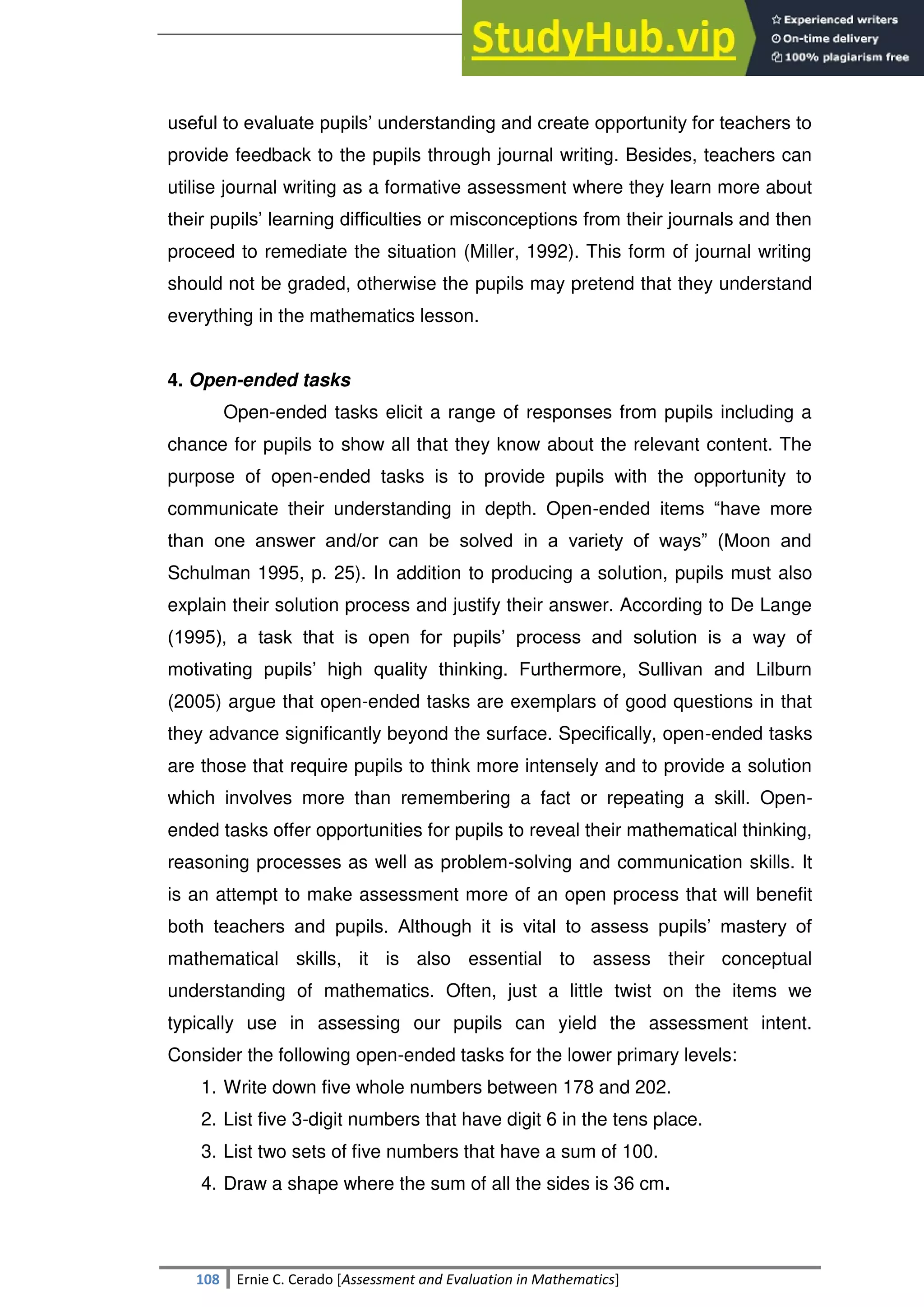 SULTAN KUDARAT STATE UNIVERSITY
108 Ernie C. Cerado [Assessment and Evaluation in Mathematics]
useful to evaluate pupils‘ understanding and create opportunity for teachers to
provide feedback to the pupils through journal writing. Besides, teachers can
utilise journal writing as a formative assessment where they learn more about
their pupils‘ learning difficulties or misconceptions from their journals and then
proceed to remediate the situation (Miller, 1992). This form of journal writing
should not be graded, otherwise the pupils may pretend that they understand
everything in the mathematics lesson.
4. Open-ended tasks
Open-ended tasks elicit a range of responses from pupils including a
chance for pupils to show all that they know about the relevant content. The
purpose of open-ended tasks is to provide pupils with the opportunity to
communicate their understanding in depth. Open-ended items ―have more
than one answer and/or can be solved in a variety of ways‖ (Moon and
Schulman 1995, p. 25). In addition to producing a solution, pupils must also
explain their solution process and justify their answer. According to De Lange
(1995), a task that is open for pupils‘ process and solution is a way of
motivating pupils‘ high quality thinking. Furthermore, Sullivan and Lilburn
(2005) argue that open-ended tasks are exemplars of good questions in that
they advance significantly beyond the surface. Specifically, open-ended tasks
are those that require pupils to think more intensely and to provide a solution
which involves more than remembering a fact or repeating a skill. Open-
ended tasks offer opportunities for pupils to reveal their mathematical thinking,
reasoning processes as well as problem-solving and communication skills. It
is an attempt to make assessment more of an open process that will benefit
both teachers and pupils. Although it is vital to assess pupils‘ mastery of
mathematical skills, it is also essential to assess their conceptual
understanding of mathematics. Often, just a little twist on the items we
typically use in assessing our pupils can yield the assessment intent.
Consider the following open-ended tasks for the lower primary levels:
1. Write down five whole numbers between 178 and 202.
2. List five 3-digit numbers that have digit 6 in the tens place.
3. List two sets of five numbers that have a sum of 100.
4. Draw a shape where the sum of all the sides is 36 cm.
 