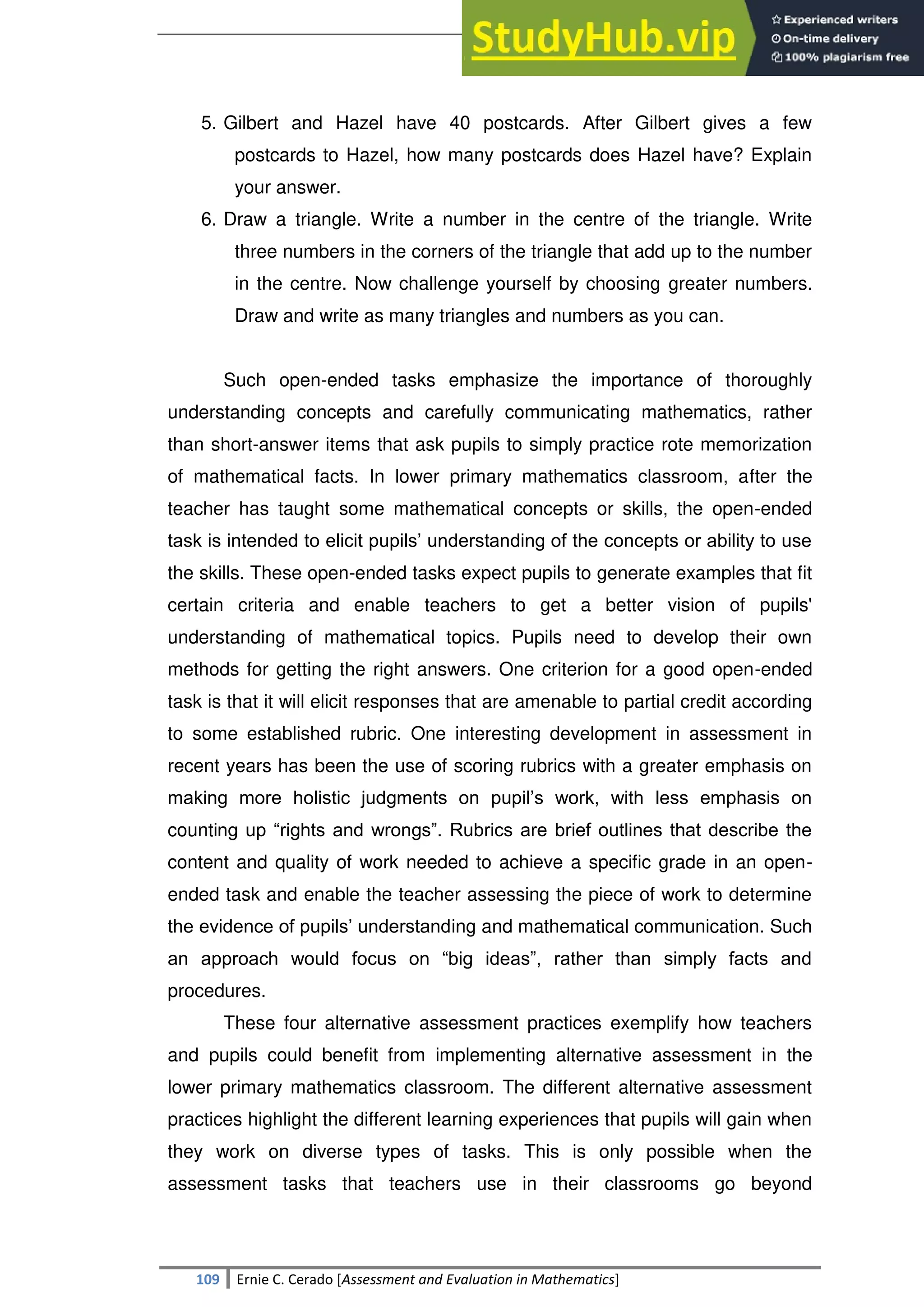 SULTAN KUDARAT STATE UNIVERSITY
109 Ernie C. Cerado [Assessment and Evaluation in Mathematics]
5. Gilbert and Hazel have 40 postcards. After Gilbert gives a few
postcards to Hazel, how many postcards does Hazel have? Explain
your answer.
6. Draw a triangle. Write a number in the centre of the triangle. Write
three numbers in the corners of the triangle that add up to the number
in the centre. Now challenge yourself by choosing greater numbers.
Draw and write as many triangles and numbers as you can.
Such open-ended tasks emphasize the importance of thoroughly
understanding concepts and carefully communicating mathematics, rather
than short-answer items that ask pupils to simply practice rote memorization
of mathematical facts. In lower primary mathematics classroom, after the
teacher has taught some mathematical concepts or skills, the open-ended
task is intended to elicit pupils‘ understanding of the concepts or ability to use
the skills. These open-ended tasks expect pupils to generate examples that fit
certain criteria and enable teachers to get a better vision of pupils'
understanding of mathematical topics. Pupils need to develop their own
methods for getting the right answers. One criterion for a good open-ended
task is that it will elicit responses that are amenable to partial credit according
to some established rubric. One interesting development in assessment in
recent years has been the use of scoring rubrics with a greater emphasis on
making more holistic judgments on pupil‘s work, with less emphasis on
counting up ―rights and wrongs‖. Rubrics are brief outlines that describe the
content and quality of work needed to achieve a specific grade in an open-
ended task and enable the teacher assessing the piece of work to determine
the evidence of pupils‘ understanding and mathematical communication. Such
an approach would focus on ―big ideas‖, rather than simply facts and
procedures.
These four alternative assessment practices exemplify how teachers
and pupils could benefit from implementing alternative assessment in the
lower primary mathematics classroom. The different alternative assessment
practices highlight the different learning experiences that pupils will gain when
they work on diverse types of tasks. This is only possible when the
assessment tasks that teachers use in their classrooms go beyond
 