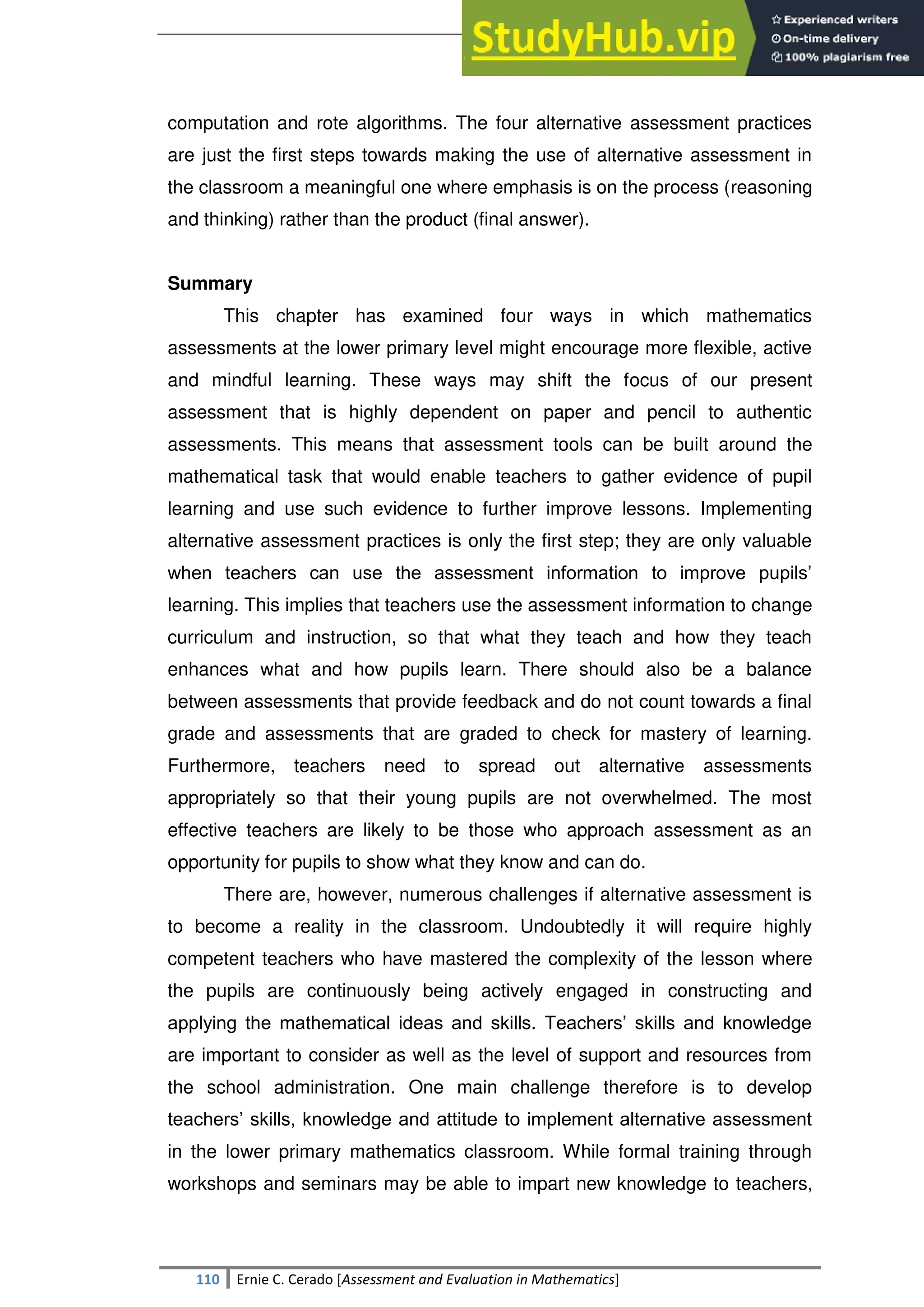 SULTAN KUDARAT STATE UNIVERSITY
110 Ernie C. Cerado [Assessment and Evaluation in Mathematics]
computation and rote algorithms. The four alternative assessment practices
are just the first steps towards making the use of alternative assessment in
the classroom a meaningful one where emphasis is on the process (reasoning
and thinking) rather than the product (final answer).
Summary
This chapter has examined four ways in which mathematics
assessments at the lower primary level might encourage more flexible, active
and mindful learning. These ways may shift the focus of our present
assessment that is highly dependent on paper and pencil to authentic
assessments. This means that assessment tools can be built around the
mathematical task that would enable teachers to gather evidence of pupil
learning and use such evidence to further improve lessons. Implementing
alternative assessment practices is only the first step; they are only valuable
when teachers can use the assessment information to improve pupils‘
learning. This implies that teachers use the assessment information to change
curriculum and instruction, so that what they teach and how they teach
enhances what and how pupils learn. There should also be a balance
between assessments that provide feedback and do not count towards a final
grade and assessments that are graded to check for mastery of learning.
Furthermore, teachers need to spread out alternative assessments
appropriately so that their young pupils are not overwhelmed. The most
effective teachers are likely to be those who approach assessment as an
opportunity for pupils to show what they know and can do.
There are, however, numerous challenges if alternative assessment is
to become a reality in the classroom. Undoubtedly it will require highly
competent teachers who have mastered the complexity of the lesson where
the pupils are continuously being actively engaged in constructing and
applying the mathematical ideas and skills. Teachers‘ skills and knowledge
are important to consider as well as the level of support and resources from
the school administration. One main challenge therefore is to develop
teachers‘ skills, knowledge and attitude to implement alternative assessment
in the lower primary mathematics classroom. While formal training through
workshops and seminars may be able to impart new knowledge to teachers,
 