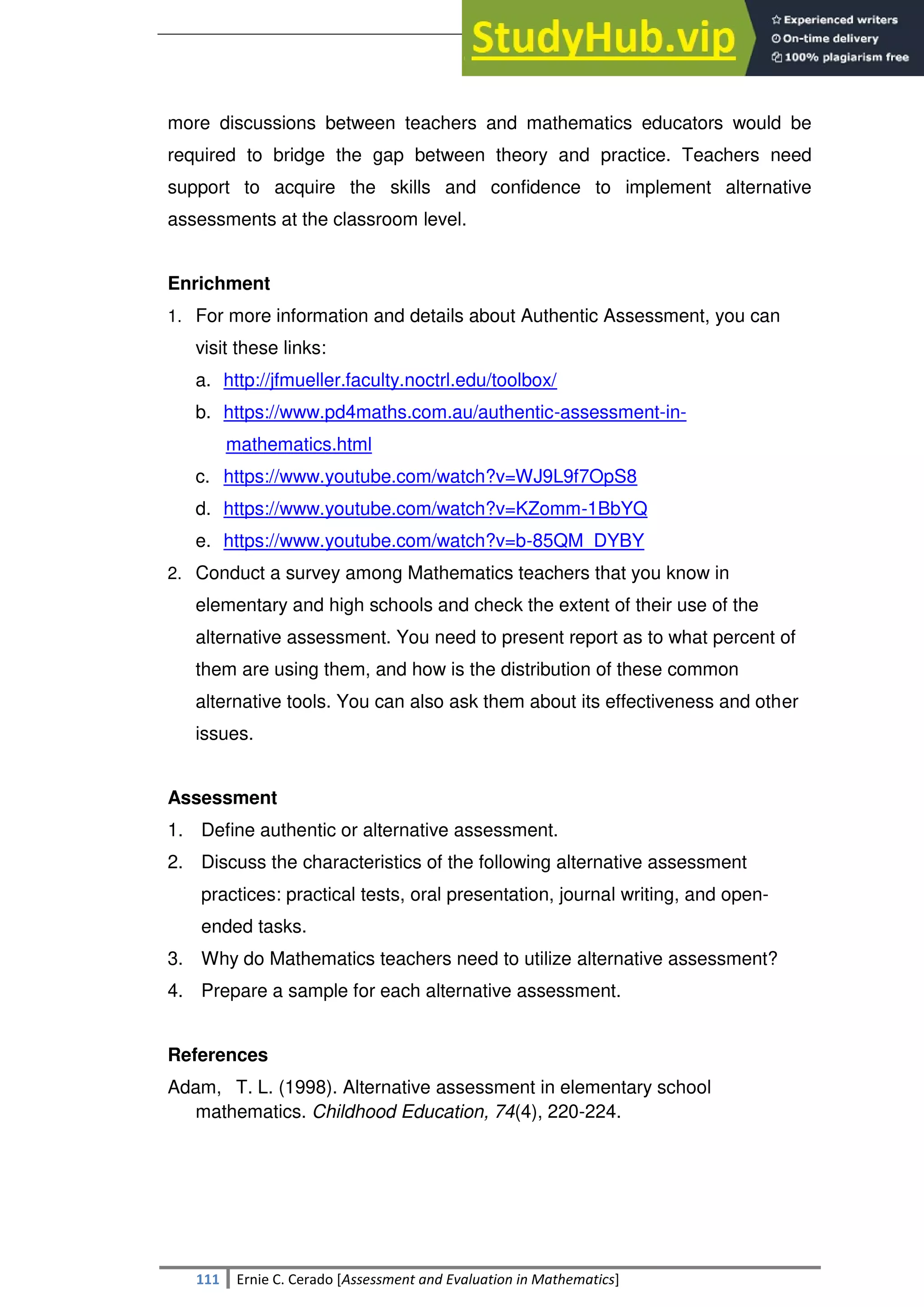 SULTAN KUDARAT STATE UNIVERSITY
111 Ernie C. Cerado [Assessment and Evaluation in Mathematics]
more discussions between teachers and mathematics educators would be
required to bridge the gap between theory and practice. Teachers need
support to acquire the skills and confidence to implement alternative
assessments at the classroom level.
Enrichment
1. For more information and details about Authentic Assessment, you can
visit these links:
a. http://jfmueller.faculty.noctrl.edu/toolbox/
b. https://www.pd4maths.com.au/authentic-assessment-in-
mathematics.html
c. https://www.youtube.com/watch?v=WJ9L9f7OpS8
d. https://www.youtube.com/watch?v=KZomm-1BbYQ
e. https://www.youtube.com/watch?v=b-85QM_DYBY
2. Conduct a survey among Mathematics teachers that you know in
elementary and high schools and check the extent of their use of the
alternative assessment. You need to present report as to what percent of
them are using them, and how is the distribution of these common
alternative tools. You can also ask them about its effectiveness and other
issues.
Assessment
1. Define authentic or alternative assessment.
2. Discuss the characteristics of the following alternative assessment
practices: practical tests, oral presentation, journal writing, and open-
ended tasks.
3. Why do Mathematics teachers need to utilize alternative assessment?
4. Prepare a sample for each alternative assessment.
References
Adam, T. L. (1998). Alternative assessment in elementary school
mathematics. Childhood Education, 74(4), 220-224.
 