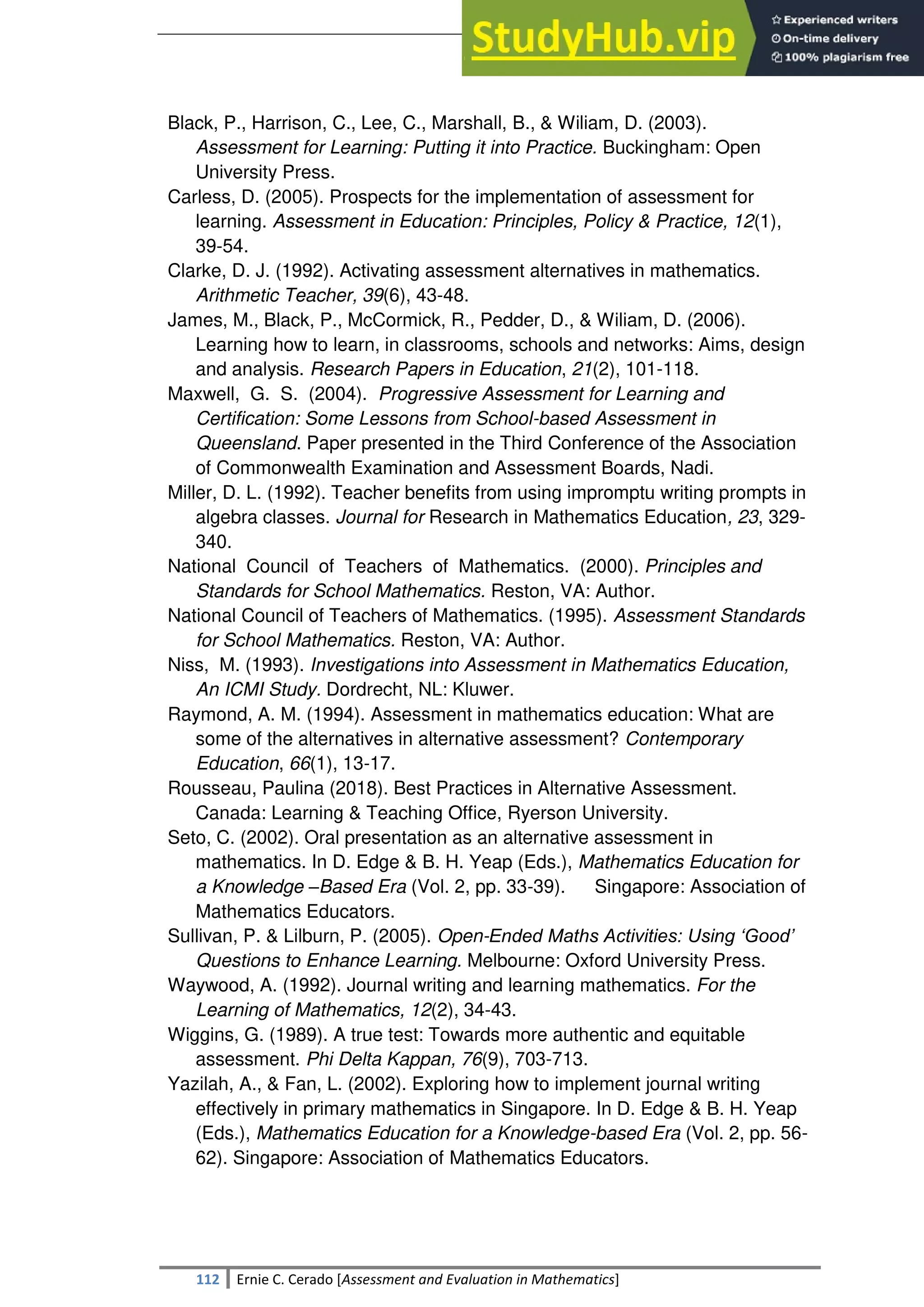 SULTAN KUDARAT STATE UNIVERSITY
112 Ernie C. Cerado [Assessment and Evaluation in Mathematics]
Black, P., Harrison, C., Lee, C., Marshall, B., & Wiliam, D. (2003).
Assessment for Learning: Putting it into Practice. Buckingham: Open
University Press.
Carless, D. (2005). Prospects for the implementation of assessment for
learning. Assessment in Education: Principles, Policy & Practice, 12(1),
39-54.
Clarke, D. J. (1992). Activating assessment alternatives in mathematics.
Arithmetic Teacher, 39(6), 43-48.
James, M., Black, P., McCormick, R., Pedder, D., & Wiliam, D. (2006).
Learning how to learn, in classrooms, schools and networks: Aims, design
and analysis. Research Papers in Education, 21(2), 101-118.
Maxwell, G. S. (2004). Progressive Assessment for Learning and
Certification: Some Lessons from School-based Assessment in
Queensland. Paper presented in the Third Conference of the Association
of Commonwealth Examination and Assessment Boards, Nadi.
Miller, D. L. (1992). Teacher benefits from using impromptu writing prompts in
algebra classes. Journal for Research in Mathematics Education, 23, 329-
340.
National Council of Teachers of Mathematics. (2000). Principles and
Standards for School Mathematics. Reston, VA: Author.
National Council of Teachers of Mathematics. (1995). Assessment Standards
for School Mathematics. Reston, VA: Author.
Niss, M. (1993). Investigations into Assessment in Mathematics Education,
An ICMI Study. Dordrecht, NL: Kluwer.
Raymond, A. M. (1994). Assessment in mathematics education: What are
some of the alternatives in alternative assessment? Contemporary
Education, 66(1), 13-17.
Rousseau, Paulina (2018). Best Practices in Alternative Assessment.
Canada: Learning & Teaching Office, Ryerson University.
Seto, C. (2002). Oral presentation as an alternative assessment in
mathematics. In D. Edge & B. H. Yeap (Eds.), Mathematics Education for
a Knowledge –Based Era (Vol. 2, pp. 33-39). Singapore: Association of
Mathematics Educators.
Sullivan, P. & Lilburn, P. (2005). Open-Ended Maths Activities: Using ‘Good’
Questions to Enhance Learning. Melbourne: Oxford University Press.
Waywood, A. (1992). Journal writing and learning mathematics. For the
Learning of Mathematics, 12(2), 34-43.
Wiggins, G. (1989). A true test: Towards more authentic and equitable
assessment. Phi Delta Kappan, 76(9), 703-713.
Yazilah, A., & Fan, L. (2002). Exploring how to implement journal writing
effectively in primary mathematics in Singapore. In D. Edge & B. H. Yeap
(Eds.), Mathematics Education for a Knowledge-based Era (Vol. 2, pp. 56-
62). Singapore: Association of Mathematics Educators.
 