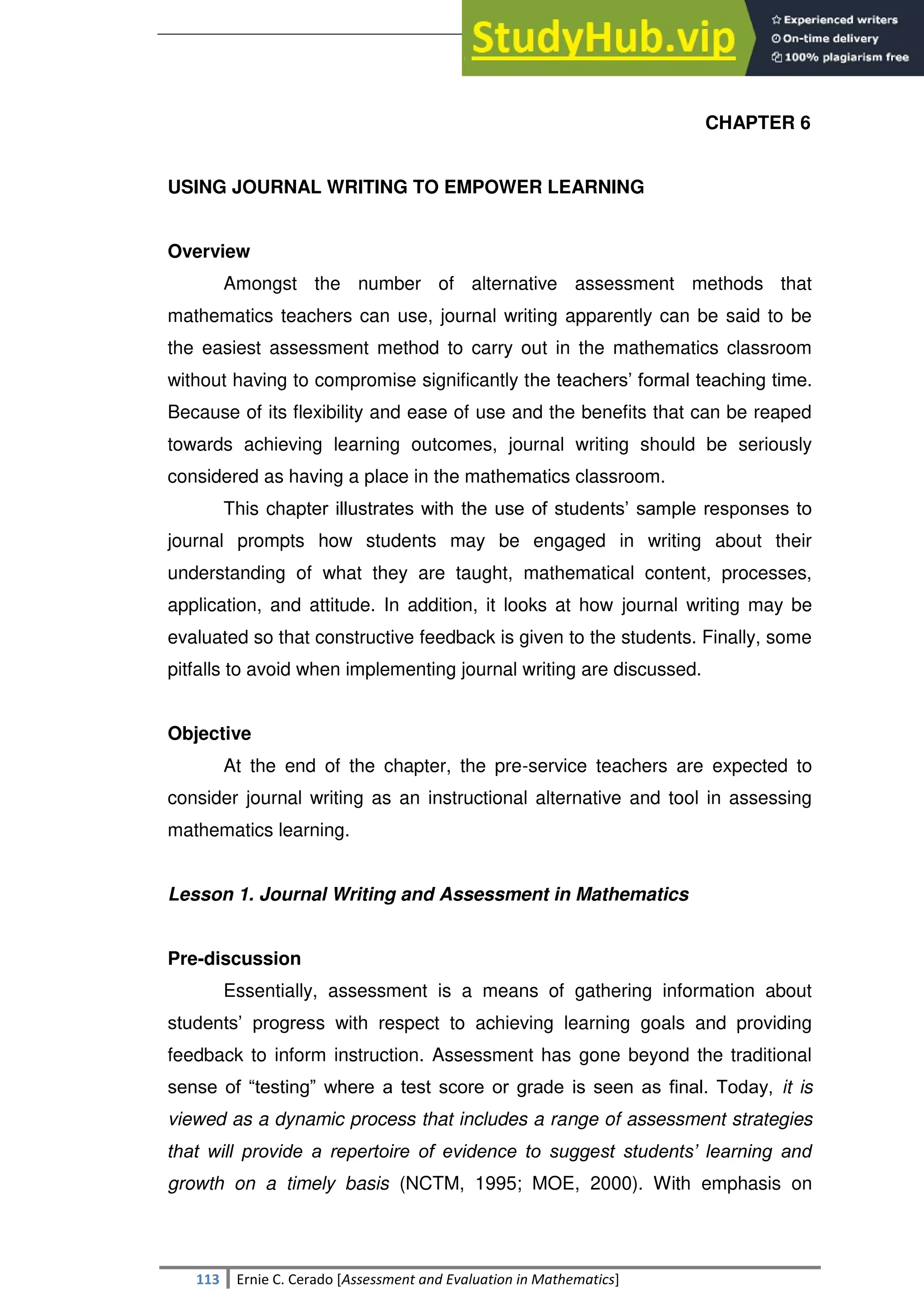 SULTAN KUDARAT STATE UNIVERSITY
113 Ernie C. Cerado [Assessment and Evaluation in Mathematics]
CHAPTER 6
USING JOURNAL WRITING TO EMPOWER LEARNING
Overview
Amongst the number of alternative assessment methods that
mathematics teachers can use, journal writing apparently can be said to be
the easiest assessment method to carry out in the mathematics classroom
without having to compromise significantly the teachers‘ formal teaching time.
Because of its flexibility and ease of use and the benefits that can be reaped
towards achieving learning outcomes, journal writing should be seriously
considered as having a place in the mathematics classroom.
This chapter illustrates with the use of students‘ sample responses to
journal prompts how students may be engaged in writing about their
understanding of what they are taught, mathematical content, processes,
application, and attitude. In addition, it looks at how journal writing may be
evaluated so that constructive feedback is given to the students. Finally, some
pitfalls to avoid when implementing journal writing are discussed.
Objective
At the end of the chapter, the pre-service teachers are expected to
consider journal writing as an instructional alternative and tool in assessing
mathematics learning.
Lesson 1. Journal Writing and Assessment in Mathematics
Pre-discussion
Essentially, assessment is a means of gathering information about
students‘ progress with respect to achieving learning goals and providing
feedback to inform instruction. Assessment has gone beyond the traditional
sense of ―testing‖ where a test score or grade is seen as final. Today, it is
viewed as a dynamic process that includes a range of assessment strategies
that will provide a repertoire of evidence to suggest students’ learning and
growth on a timely basis (NCTM, 1995; MOE, 2000). With emphasis on
 
