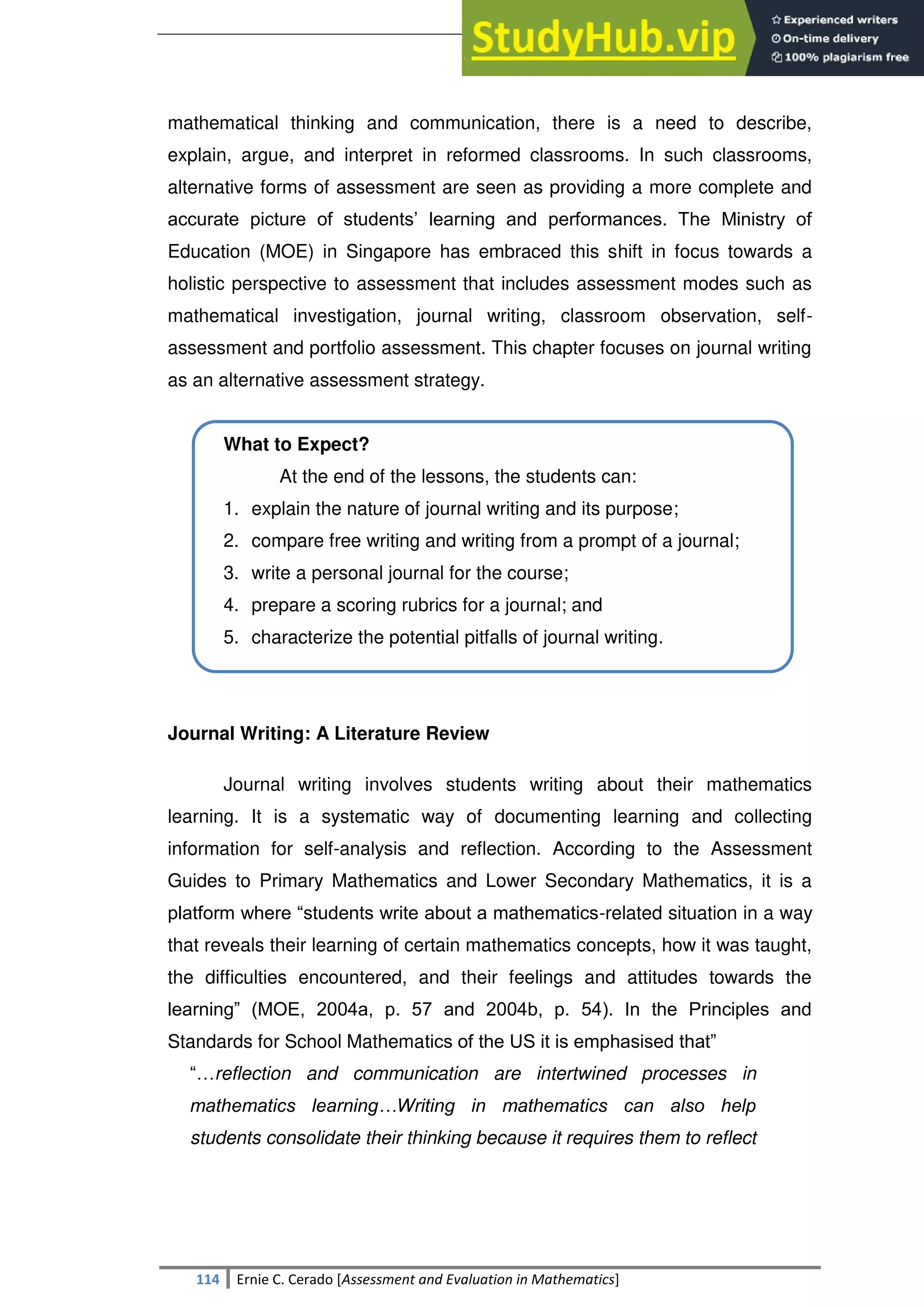 SULTAN KUDARAT STATE UNIVERSITY
114 Ernie C. Cerado [Assessment and Evaluation in Mathematics]
mathematical thinking and communication, there is a need to describe,
explain, argue, and interpret in reformed classrooms. In such classrooms,
alternative forms of assessment are seen as providing a more complete and
accurate picture of students‘ learning and performances. The Ministry of
Education (MOE) in Singapore has embraced this shift in focus towards a
holistic perspective to assessment that includes assessment modes such as
mathematical investigation, journal writing, classroom observation, self-
assessment and portfolio assessment. This chapter focuses on journal writing
as an alternative assessment strategy.
What to Expect?
At the end of the lessons, the students can:
1. explain the nature of journal writing and its purpose;
2. compare free writing and writing from a prompt of a journal;
3. write a personal journal for the course;
4. prepare a scoring rubrics for a journal; and
5. characterize the potential pitfalls of journal writing.
Journal Writing: A Literature Review
Journal writing involves students writing about their mathematics
learning. It is a systematic way of documenting learning and collecting
information for self-analysis and reflection. According to the Assessment
Guides to Primary Mathematics and Lower Secondary Mathematics, it is a
platform where ―students write about a mathematics-related situation in a way
that reveals their learning of certain mathematics concepts, how it was taught,
the difficulties encountered, and their feelings and attitudes towards the
learning‖ (MOE, 2004a, p. 57 and 2004b, p. 54). In the Principles and
Standards for School Mathematics of the US it is emphasised that‖
―…reflection and communication are intertwined processes in
mathematics learning…Writing in mathematics can also help
students consolidate their thinking because it requires them to reflect
 