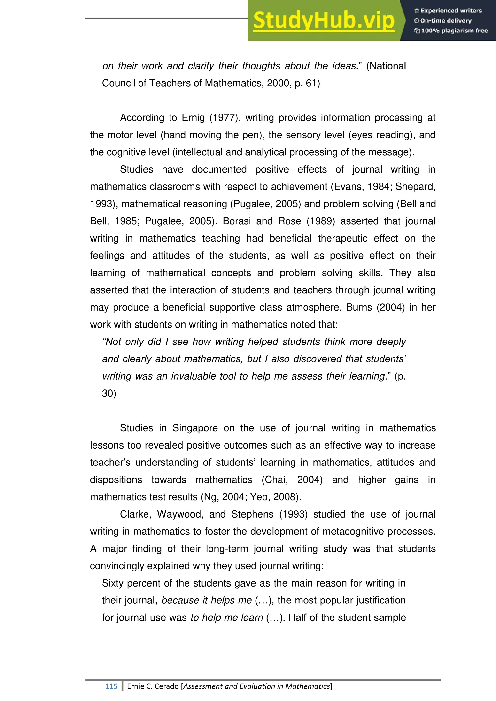 SULTAN KUDARAT STATE UNIVERSITY
115 Ernie C. Cerado [Assessment and Evaluation in Mathematics]
on their work and clarify their thoughts about the ideas.‖ (National
Council of Teachers of Mathematics, 2000, p. 61)
According to Ernig (1977), writing provides information processing at
the motor level (hand moving the pen), the sensory level (eyes reading), and
the cognitive level (intellectual and analytical processing of the message).
Studies have documented positive effects of journal writing in
mathematics classrooms with respect to achievement (Evans, 1984; Shepard,
1993), mathematical reasoning (Pugalee, 2005) and problem solving (Bell and
Bell, 1985; Pugalee, 2005). Borasi and Rose (1989) asserted that journal
writing in mathematics teaching had beneficial therapeutic effect on the
feelings and attitudes of the students, as well as positive effect on their
learning of mathematical concepts and problem solving skills. They also
asserted that the interaction of students and teachers through journal writing
may produce a beneficial supportive class atmosphere. Burns (2004) in her
work with students on writing in mathematics noted that:
“Not only did I see how writing helped students think more deeply
and clearly about mathematics, but I also discovered that students’
writing was an invaluable tool to help me assess their learning.‖ (p.
30)
Studies in Singapore on the use of journal writing in mathematics
lessons too revealed positive outcomes such as an effective way to increase
teacher‘s understanding of students‘ learning in mathematics, attitudes and
dispositions towards mathematics (Chai, 2004) and higher gains in
mathematics test results (Ng, 2004; Yeo, 2008).
Clarke, Waywood, and Stephens (1993) studied the use of journal
writing in mathematics to foster the development of metacognitive processes.
A major finding of their long-term journal writing study was that students
convincingly explained why they used journal writing:
Sixty percent of the students gave as the main reason for writing in
their journal, because it helps me (…), the most popular justification
for journal use was to help me learn (…). Half of the student sample
 