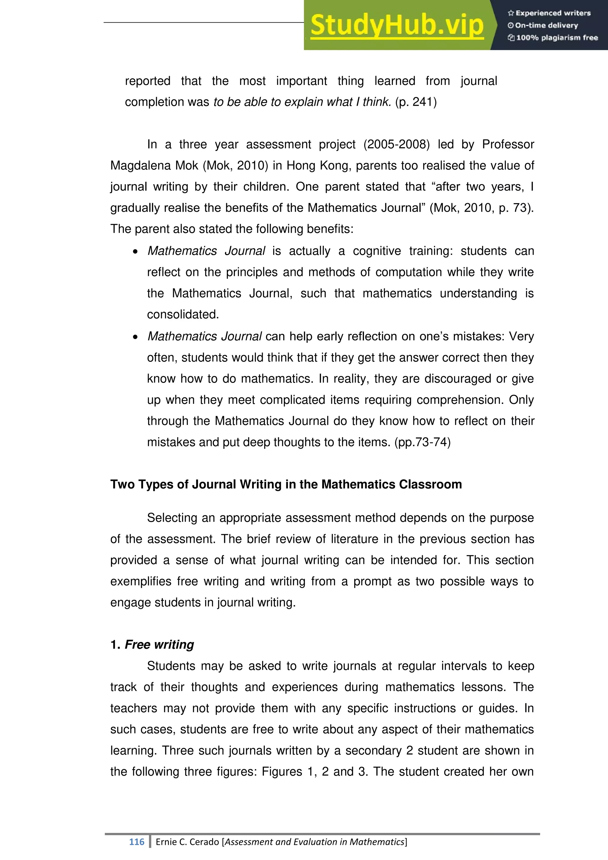 SULTAN KUDARAT STATE UNIVERSITY
116 Ernie C. Cerado [Assessment and Evaluation in Mathematics]
reported that the most important thing learned from journal
completion was to be able to explain what I think. (p. 241)
In a three year assessment project (2005-2008) led by Professor
Magdalena Mok (Mok, 2010) in Hong Kong, parents too realised the value of
journal writing by their children. One parent stated that ―after two years, I
gradually realise the benefits of the Mathematics Journal‖ (Mok, 2010, p. 73).
The parent also stated the following benefits:
 Mathematics Journal is actually a cognitive training: students can
reflect on the principles and methods of computation while they write
the Mathematics Journal, such that mathematics understanding is
consolidated.
 Mathematics Journal can help early reflection on one‘s mistakes: Very
often, students would think that if they get the answer correct then they
know how to do mathematics. In reality, they are discouraged or give
up when they meet complicated items requiring comprehension. Only
through the Mathematics Journal do they know how to reflect on their
mistakes and put deep thoughts to the items. (pp.73-74)
Two Types of Journal Writing in the Mathematics Classroom
Selecting an appropriate assessment method depends on the purpose
of the assessment. The brief review of literature in the previous section has
provided a sense of what journal writing can be intended for. This section
exemplifies free writing and writing from a prompt as two possible ways to
engage students in journal writing.
1. Free writing
Students may be asked to write journals at regular intervals to keep
track of their thoughts and experiences during mathematics lessons. The
teachers may not provide them with any specific instructions or guides. In
such cases, students are free to write about any aspect of their mathematics
learning. Three such journals written by a secondary 2 student are shown in
the following three figures: Figures 1, 2 and 3. The student created her own
 