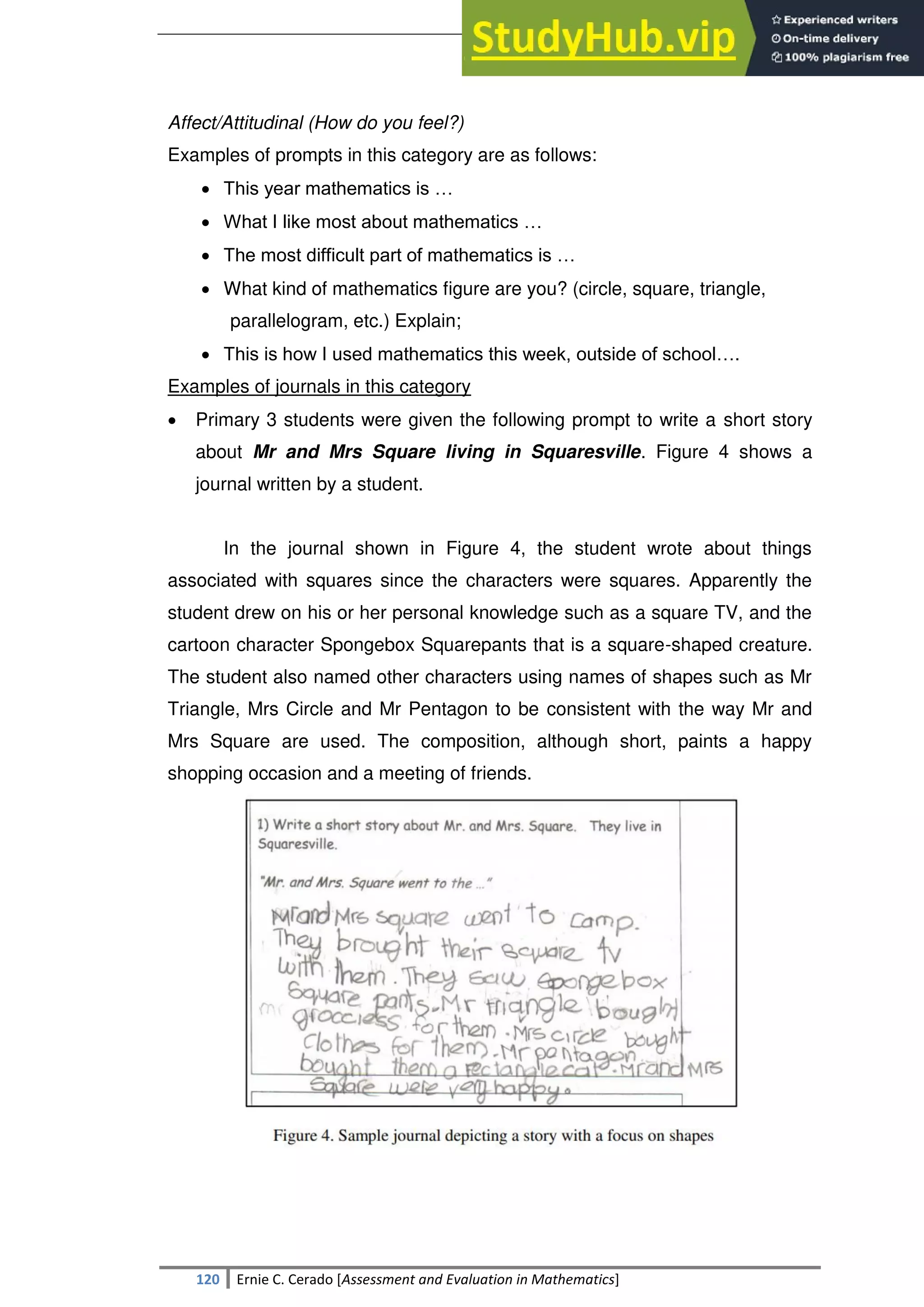 SULTAN KUDARAT STATE UNIVERSITY
120 Ernie C. Cerado [Assessment and Evaluation in Mathematics]
Affect/Attitudinal (How do you feel?)
Examples of prompts in this category are as follows:
 This year mathematics is …
 What I like most about mathematics …
 The most difficult part of mathematics is …
 What kind of mathematics figure are you? (circle, square, triangle,
parallelogram, etc.) Explain;
 This is how I used mathematics this week, outside of school….
Examples of journals in this category
 Primary 3 students were given the following prompt to write a short story
about Mr and Mrs Square living in Squaresville. Figure 4 shows a
journal written by a student.
In the journal shown in Figure 4, the student wrote about things
associated with squares since the characters were squares. Apparently the
student drew on his or her personal knowledge such as a square TV, and the
cartoon character Spongebox Squarepants that is a square-shaped creature.
The student also named other characters using names of shapes such as Mr
Triangle, Mrs Circle and Mr Pentagon to be consistent with the way Mr and
Mrs Square are used. The composition, although short, paints a happy
shopping occasion and a meeting of friends.
 