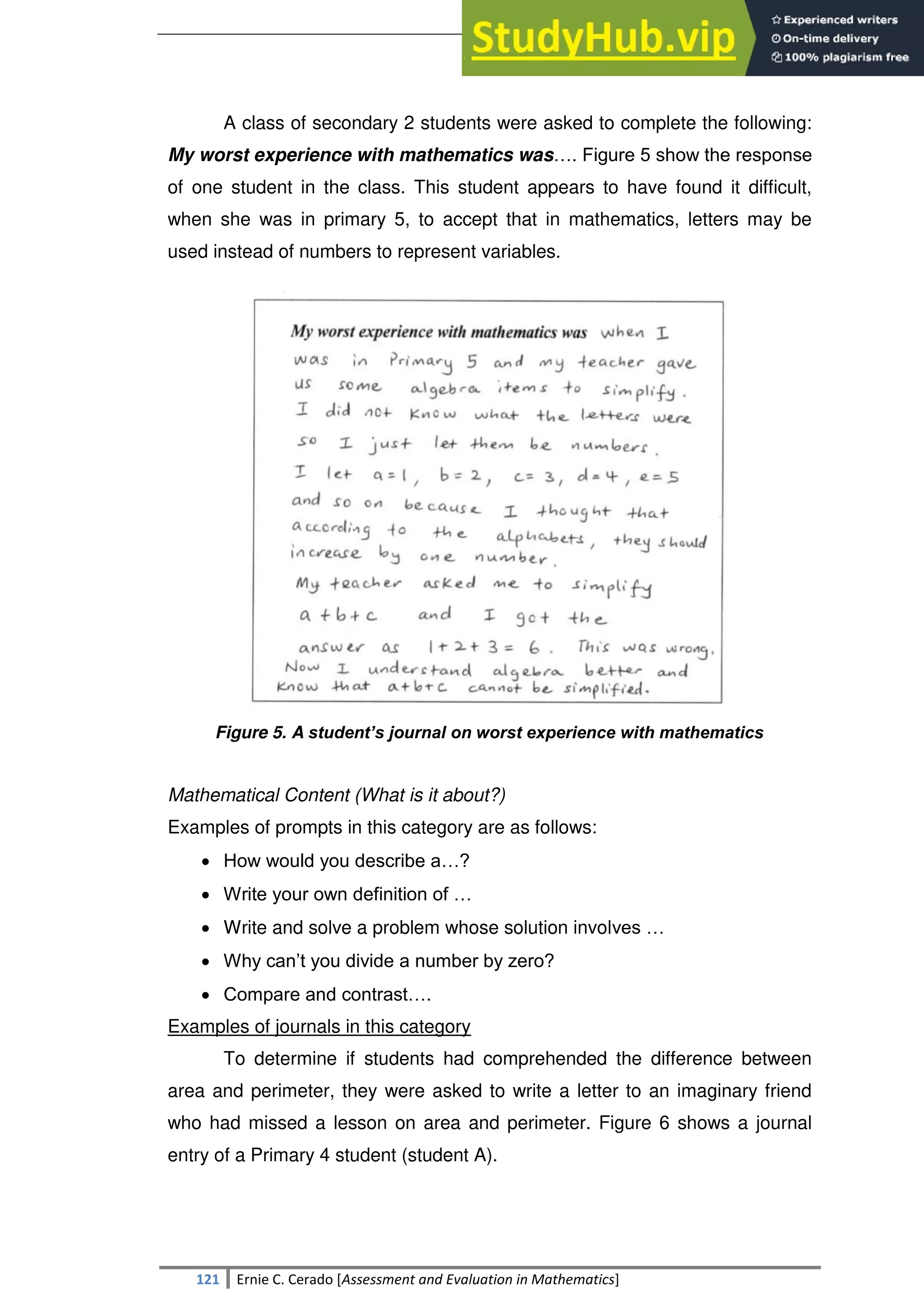 SULTAN KUDARAT STATE UNIVERSITY
121 Ernie C. Cerado [Assessment and Evaluation in Mathematics]
A class of secondary 2 students were asked to complete the following:
My worst experience with mathematics was…. Figure 5 show the response
of one student in the class. This student appears to have found it difficult,
when she was in primary 5, to accept that in mathematics, letters may be
used instead of numbers to represent variables.
Figure 5. A student’s journal on worst experience with mathematics
Mathematical Content (What is it about?)
Examples of prompts in this category are as follows:
 How would you describe a…?
 Write your own definition of …
 Write and solve a problem whose solution involves …
 Why can‘t you divide a number by zero?
 Compare and contrast….
Examples of journals in this category
To determine if students had comprehended the difference between
area and perimeter, they were asked to write a letter to an imaginary friend
who had missed a lesson on area and perimeter. Figure 6 shows a journal
entry of a Primary 4 student (student A).
 