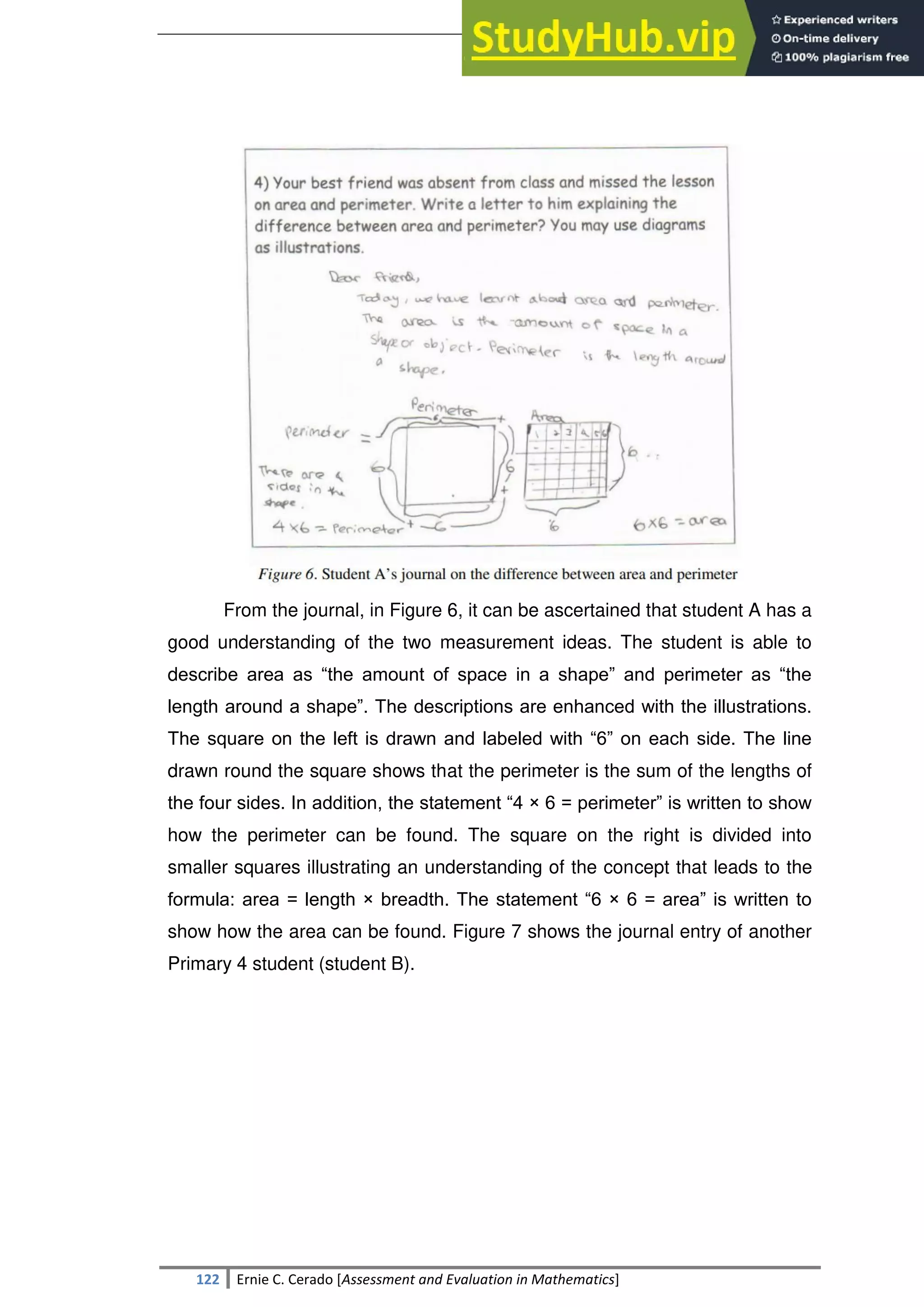 SULTAN KUDARAT STATE UNIVERSITY
122 Ernie C. Cerado [Assessment and Evaluation in Mathematics]
From the journal, in Figure 6, it can be ascertained that student A has a
good understanding of the two measurement ideas. The student is able to
describe area as ―the amount of space in a shape‖ and perimeter as ―the
length around a shape‖. The descriptions are enhanced with the illustrations.
The square on the left is drawn and labeled with ―6‖ on each side. The line
drawn round the square shows that the perimeter is the sum of the lengths of
the four sides. In addition, the statement ―4 × 6 = perimeter‖ is written to show
how the perimeter can be found. The square on the right is divided into
smaller squares illustrating an understanding of the concept that leads to the
formula: area = length × breadth. The statement ―6 × 6 = area‖ is written to
show how the area can be found. Figure 7 shows the journal entry of another
Primary 4 student (student B).
 