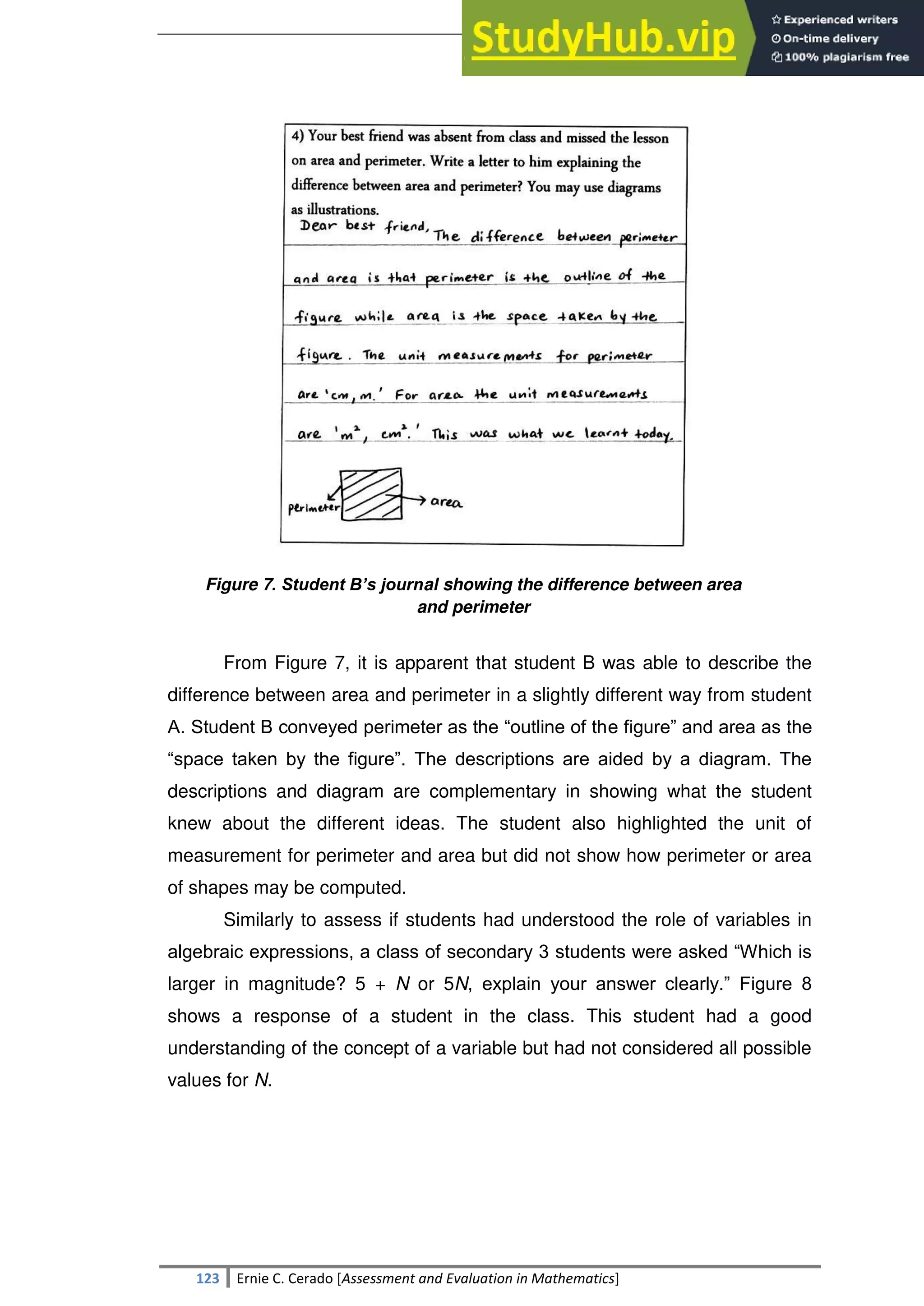 SULTAN KUDARAT STATE UNIVERSITY
123 Ernie C. Cerado [Assessment and Evaluation in Mathematics]
Figure 7. Student B’s journal showing the difference between area
and perimeter
From Figure 7, it is apparent that student B was able to describe the
difference between area and perimeter in a slightly different way from student
A. Student B conveyed perimeter as the ―outline of the figure‖ and area as the
―space taken by the figure‖. The descriptions are aided by a diagram. The
descriptions and diagram are complementary in showing what the student
knew about the different ideas. The student also highlighted the unit of
measurement for perimeter and area but did not show how perimeter or area
of shapes may be computed.
Similarly to assess if students had understood the role of variables in
algebraic expressions, a class of secondary 3 students were asked ―Which is
larger in magnitude? 5 + N or 5N, explain your answer clearly.‖ Figure 8
shows a response of a student in the class. This student had a good
understanding of the concept of a variable but had not considered all possible
values for N.
 