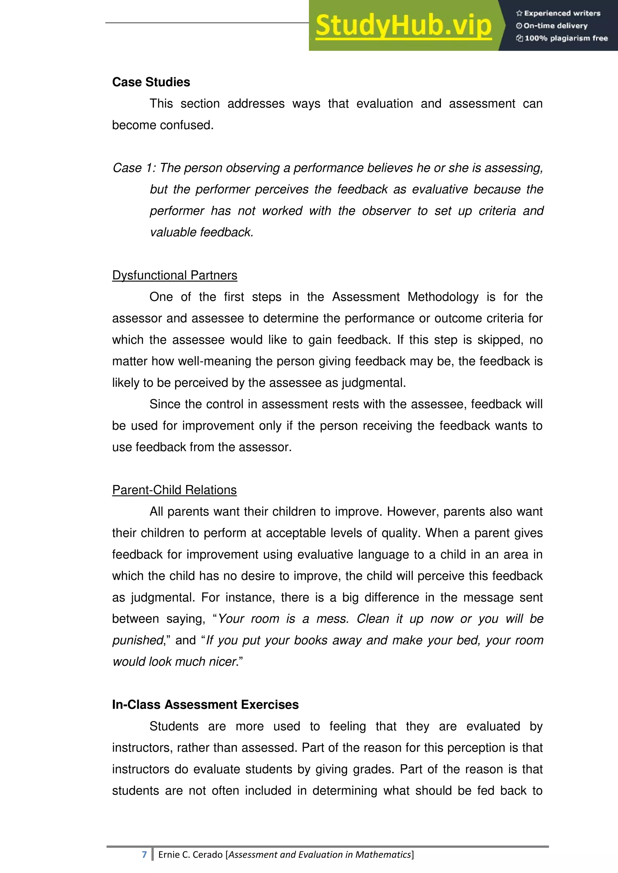 SULTAN KUDARAT STATE UNIVERSITY
7 Ernie C. Cerado [Assessment and Evaluation in Mathematics]
Case Studies
This section addresses ways that evaluation and assessment can
become confused.
Case 1: The person observing a performance believes he or she is assessing,
but the performer perceives the feedback as evaluative because the
performer has not worked with the observer to set up criteria and
valuable feedback.
Dysfunctional Partners
One of the first steps in the Assessment Methodology is for the
assessor and assessee to determine the performance or outcome criteria for
which the assessee would like to gain feedback. If this step is skipped, no
matter how well-meaning the person giving feedback may be, the feedback is
likely to be perceived by the assessee as judgmental.
Since the control in assessment rests with the assessee, feedback will
be used for improvement only if the person receiving the feedback wants to
use feedback from the assessor.
Parent-Child Relations
All parents want their children to improve. However, parents also want
their children to perform at acceptable levels of quality. When a parent gives
feedback for improvement using evaluative language to a child in an area in
which the child has no desire to improve, the child will perceive this feedback
as judgmental. For instance, there is a big difference in the message sent
between saying, ―Your room is a mess. Clean it up now or you will be
punished,‖ and ―If you put your books away and make your bed, your room
would look much nicer.‖
In-Class Assessment Exercises
Students are more used to feeling that they are evaluated by
instructors, rather than assessed. Part of the reason for this perception is that
instructors do evaluate students by giving grades. Part of the reason is that
students are not often included in determining what should be fed back to
 