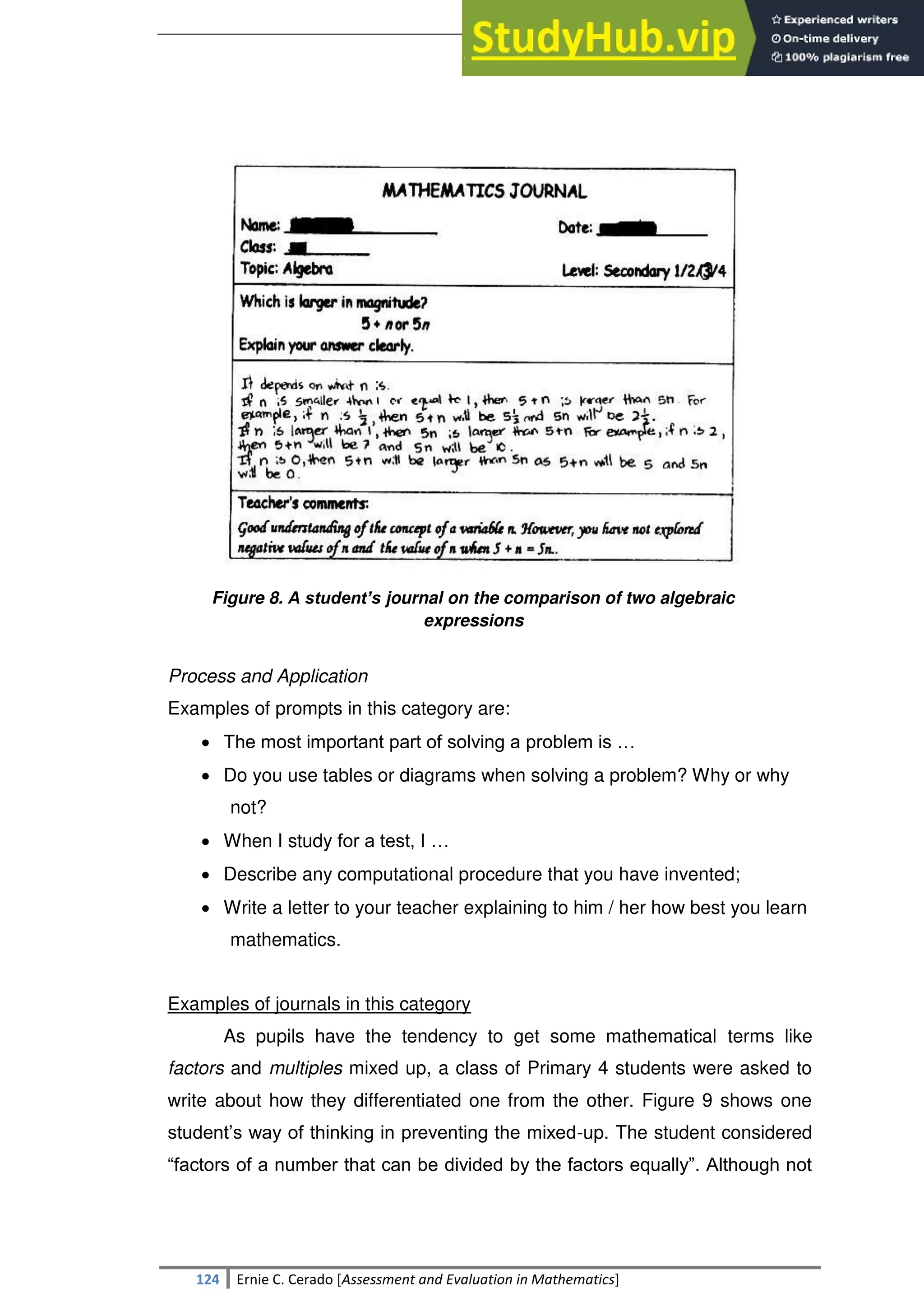 SULTAN KUDARAT STATE UNIVERSITY
124 Ernie C. Cerado [Assessment and Evaluation in Mathematics]
Figure 8. A student’s journal on the comparison of two algebraic
expressions
Process and Application
Examples of prompts in this category are:
 The most important part of solving a problem is …
 Do you use tables or diagrams when solving a problem? Why or why
not?
 When I study for a test, I …
 Describe any computational procedure that you have invented;
 Write a letter to your teacher explaining to him / her how best you learn
mathematics.
Examples of journals in this category
As pupils have the tendency to get some mathematical terms like
factors and multiples mixed up, a class of Primary 4 students were asked to
write about how they differentiated one from the other. Figure 9 shows one
student‘s way of thinking in preventing the mixed-up. The student considered
―factors of a number that can be divided by the factors equally‖. Although not
 
