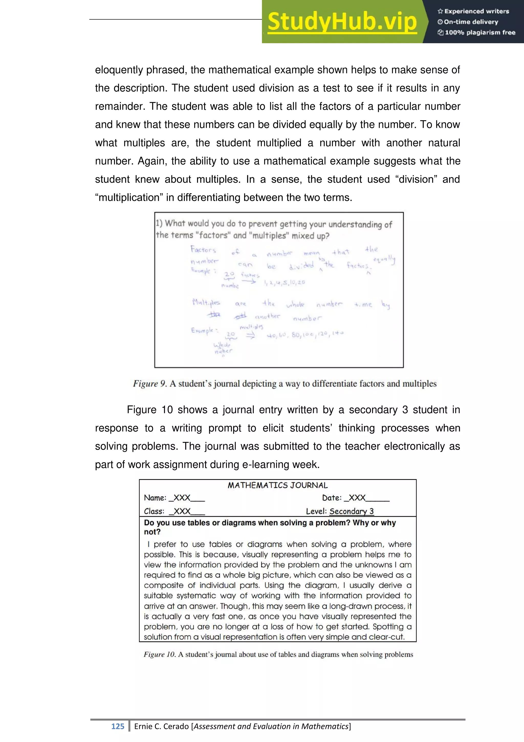 SULTAN KUDARAT STATE UNIVERSITY
125 Ernie C. Cerado [Assessment and Evaluation in Mathematics]
eloquently phrased, the mathematical example shown helps to make sense of
the description. The student used division as a test to see if it results in any
remainder. The student was able to list all the factors of a particular number
and knew that these numbers can be divided equally by the number. To know
what multiples are, the student multiplied a number with another natural
number. Again, the ability to use a mathematical example suggests what the
student knew about multiples. In a sense, the student used ―division‖ and
―multiplication‖ in differentiating between the two terms.
Figure 10 shows a journal entry written by a secondary 3 student in
response to a writing prompt to elicit students‘ thinking processes when
solving problems. The journal was submitted to the teacher electronically as
part of work assignment during e-learning week.
 
