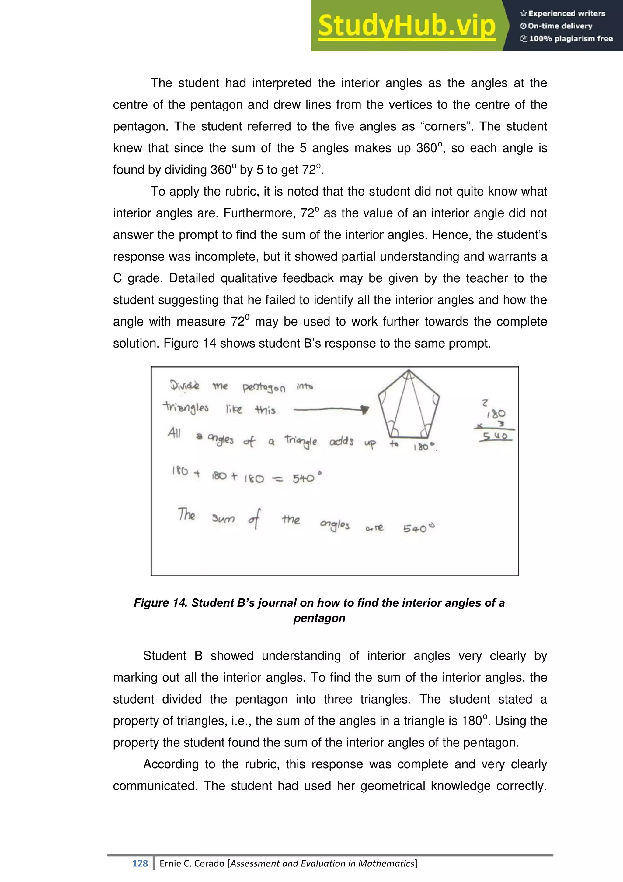 SULTAN KUDARAT STATE UNIVERSITY
128 Ernie C. Cerado [Assessment and Evaluation in Mathematics]
The student had interpreted the interior angles as the angles at the
centre of the pentagon and drew lines from the vertices to the centre of the
pentagon. The student referred to the five angles as ―corners‖. The student
knew that since the sum of the 5 angles makes up 360o
, so each angle is
found by dividing 360o
by 5 to get 72o
.
To apply the rubric, it is noted that the student did not quite know what
interior angles are. Furthermore, 72o
as the value of an interior angle did not
answer the prompt to find the sum of the interior angles. Hence, the student‘s
response was incomplete, but it showed partial understanding and warrants a
C grade. Detailed qualitative feedback may be given by the teacher to the
student suggesting that he failed to identify all the interior angles and how the
angle with measure 720
may be used to work further towards the complete
solution. Figure 14 shows student B‘s response to the same prompt.
Figure 14. Student B’s journal on how to find the interior angles of a
pentagon
Student B showed understanding of interior angles very clearly by
marking out all the interior angles. To find the sum of the interior angles, the
student divided the pentagon into three triangles. The student stated a
property of triangles, i.e., the sum of the angles in a triangle is 180o
. Using the
property the student found the sum of the interior angles of the pentagon.
According to the rubric, this response was complete and very clearly
communicated. The student had used her geometrical knowledge correctly.
 