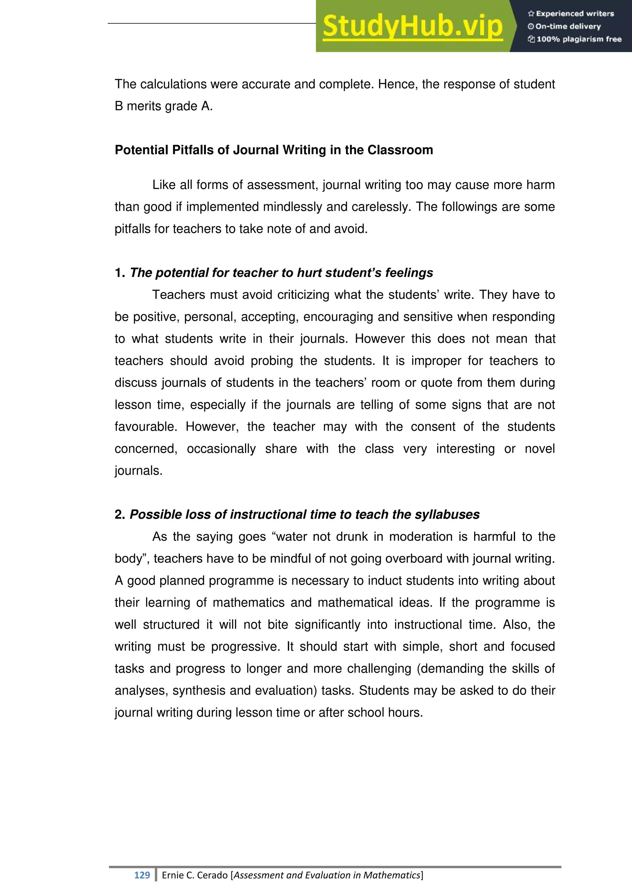 SULTAN KUDARAT STATE UNIVERSITY
129 Ernie C. Cerado [Assessment and Evaluation in Mathematics]
The calculations were accurate and complete. Hence, the response of student
B merits grade A.
Potential Pitfalls of Journal Writing in the Classroom
Like all forms of assessment, journal writing too may cause more harm
than good if implemented mindlessly and carelessly. The followings are some
pitfalls for teachers to take note of and avoid.
1. The potential for teacher to hurt student’s feelings
Teachers must avoid criticizing what the students‘ write. They have to
be positive, personal, accepting, encouraging and sensitive when responding
to what students write in their journals. However this does not mean that
teachers should avoid probing the students. It is improper for teachers to
discuss journals of students in the teachers‘ room or quote from them during
lesson time, especially if the journals are telling of some signs that are not
favourable. However, the teacher may with the consent of the students
concerned, occasionally share with the class very interesting or novel
journals.
2. Possible loss of instructional time to teach the syllabuses
As the saying goes ―water not drunk in moderation is harmful to the
body‖, teachers have to be mindful of not going overboard with journal writing.
A good planned programme is necessary to induct students into writing about
their learning of mathematics and mathematical ideas. If the programme is
well structured it will not bite significantly into instructional time. Also, the
writing must be progressive. It should start with simple, short and focused
tasks and progress to longer and more challenging (demanding the skills of
analyses, synthesis and evaluation) tasks. Students may be asked to do their
journal writing during lesson time or after school hours.
 