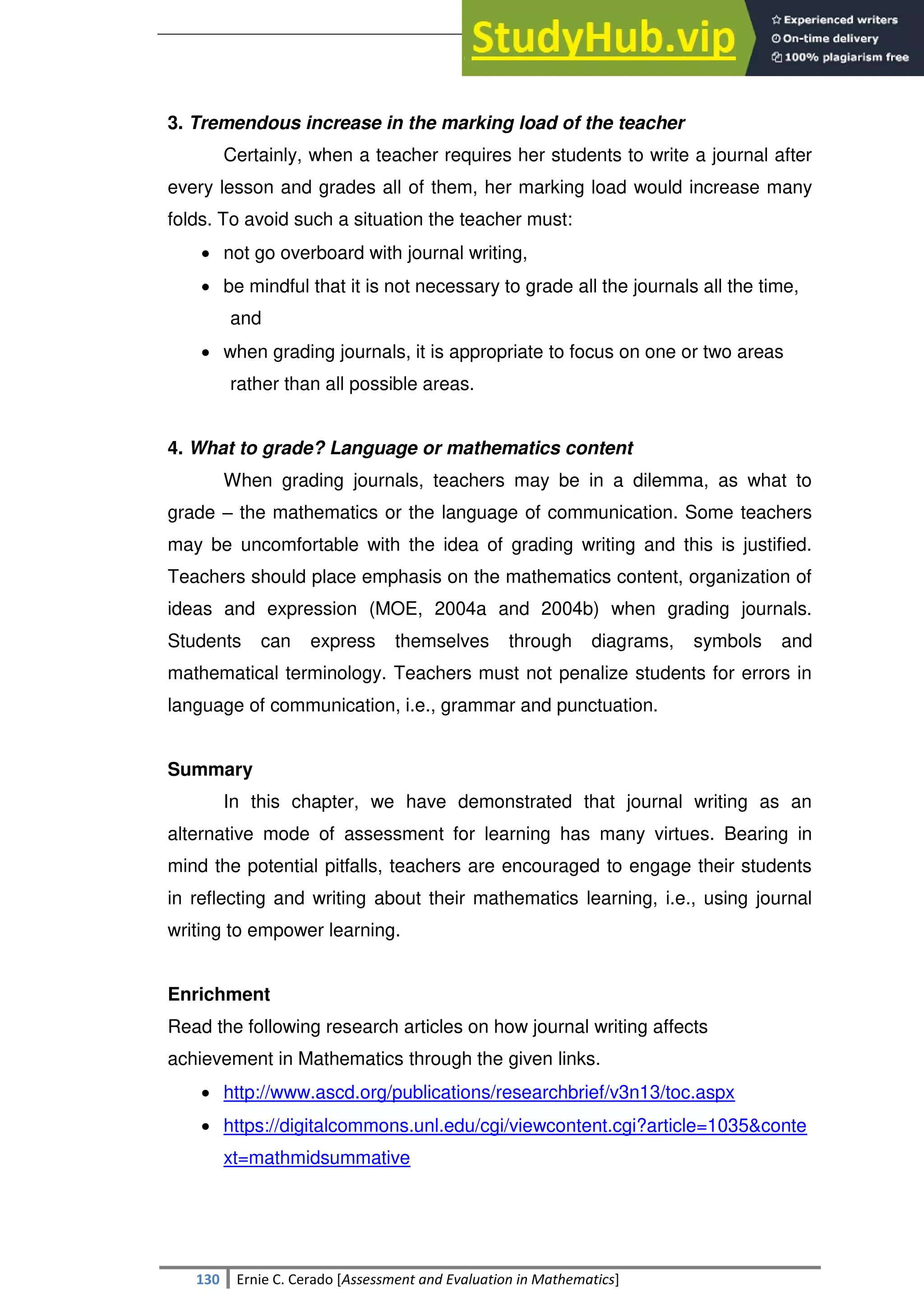 SULTAN KUDARAT STATE UNIVERSITY
130 Ernie C. Cerado [Assessment and Evaluation in Mathematics]
3. Tremendous increase in the marking load of the teacher
Certainly, when a teacher requires her students to write a journal after
every lesson and grades all of them, her marking load would increase many
folds. To avoid such a situation the teacher must:
 not go overboard with journal writing,
 be mindful that it is not necessary to grade all the journals all the time,
and
 when grading journals, it is appropriate to focus on one or two areas
rather than all possible areas.
4. What to grade? Language or mathematics content
When grading journals, teachers may be in a dilemma, as what to
grade – the mathematics or the language of communication. Some teachers
may be uncomfortable with the idea of grading writing and this is justified.
Teachers should place emphasis on the mathematics content, organization of
ideas and expression (MOE, 2004a and 2004b) when grading journals.
Students can express themselves through diagrams, symbols and
mathematical terminology. Teachers must not penalize students for errors in
language of communication, i.e., grammar and punctuation.
Summary
In this chapter, we have demonstrated that journal writing as an
alternative mode of assessment for learning has many virtues. Bearing in
mind the potential pitfalls, teachers are encouraged to engage their students
in reflecting and writing about their mathematics learning, i.e., using journal
writing to empower learning.
Enrichment
Read the following research articles on how journal writing affects
achievement in Mathematics through the given links.
 http://www.ascd.org/publications/researchbrief/v3n13/toc.aspx
 https://digitalcommons.unl.edu/cgi/viewcontent.cgi?article=1035&conte
xt=mathmidsummative
 