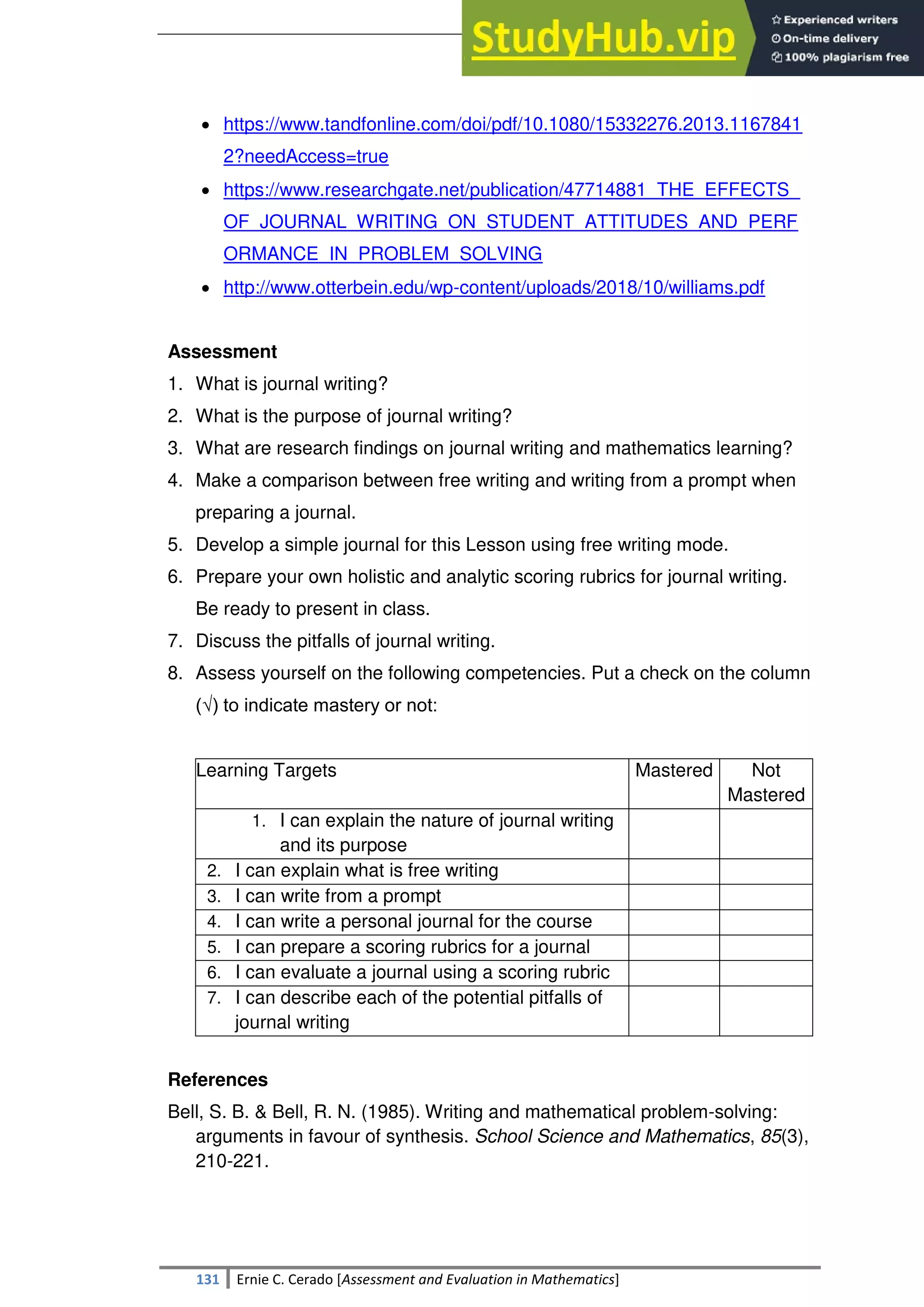 SULTAN KUDARAT STATE UNIVERSITY
131 Ernie C. Cerado [Assessment and Evaluation in Mathematics]
 https://www.tandfonline.com/doi/pdf/10.1080/15332276.2013.1167841
2?needAccess=true
 https://www.researchgate.net/publication/47714881_THE_EFFECTS_
OF_JOURNAL_WRITING_ON_STUDENT_ATTITUDES_AND_PERF
ORMANCE_IN_PROBLEM_SOLVING
 http://www.otterbein.edu/wp-content/uploads/2018/10/williams.pdf
Assessment
1. What is journal writing?
2. What is the purpose of journal writing?
3. What are research findings on journal writing and mathematics learning?
4. Make a comparison between free writing and writing from a prompt when
preparing a journal.
5. Develop a simple journal for this Lesson using free writing mode.
6. Prepare your own holistic and analytic scoring rubrics for journal writing.
Be ready to present in class.
7. Discuss the pitfalls of journal writing.
8. Assess yourself on the following competencies. Put a check on the column
(√) to indicate mastery or not:
Learning Targets Mastered Not
Mastered
1. I can explain the nature of journal writing
and its purpose
2. I can explain what is free writing
3. I can write from a prompt
4. I can write a personal journal for the course
5. I can prepare a scoring rubrics for a journal
6. I can evaluate a journal using a scoring rubric
7. I can describe each of the potential pitfalls of
journal writing
References
Bell, S. B. & Bell, R. N. (1985). Writing and mathematical problem-solving:
arguments in favour of synthesis. School Science and Mathematics, 85(3),
210-221.
 
