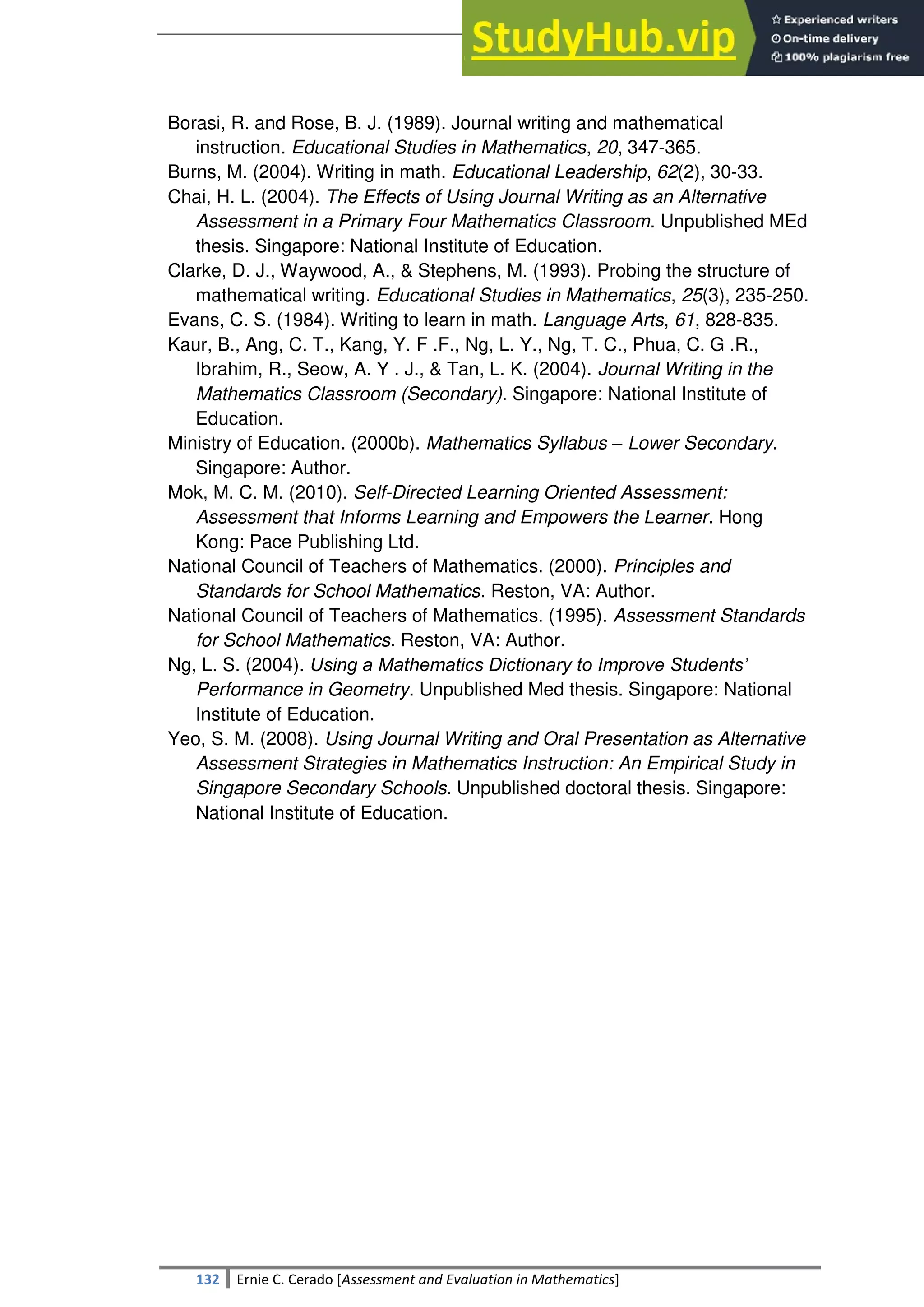 SULTAN KUDARAT STATE UNIVERSITY
132 Ernie C. Cerado [Assessment and Evaluation in Mathematics]
Borasi, R. and Rose, B. J. (1989). Journal writing and mathematical
instruction. Educational Studies in Mathematics, 20, 347-365.
Burns, M. (2004). Writing in math. Educational Leadership, 62(2), 30-33.
Chai, H. L. (2004). The Effects of Using Journal Writing as an Alternative
Assessment in a Primary Four Mathematics Classroom. Unpublished MEd
thesis. Singapore: National Institute of Education.
Clarke, D. J., Waywood, A., & Stephens, M. (1993). Probing the structure of
mathematical writing. Educational Studies in Mathematics, 25(3), 235-250.
Evans, C. S. (1984). Writing to learn in math. Language Arts, 61, 828-835.
Kaur, B., Ang, C. T., Kang, Y. F .F., Ng, L. Y., Ng, T. C., Phua, C. G .R.,
Ibrahim, R., Seow, A. Y . J., & Tan, L. K. (2004). Journal Writing in the
Mathematics Classroom (Secondary). Singapore: National Institute of
Education.
Ministry of Education. (2000b). Mathematics Syllabus – Lower Secondary.
Singapore: Author.
Mok, M. C. M. (2010). Self-Directed Learning Oriented Assessment:
Assessment that Informs Learning and Empowers the Learner. Hong
Kong: Pace Publishing Ltd.
National Council of Teachers of Mathematics. (2000). Principles and
Standards for School Mathematics. Reston, VA: Author.
National Council of Teachers of Mathematics. (1995). Assessment Standards
for School Mathematics. Reston, VA: Author.
Ng, L. S. (2004). Using a Mathematics Dictionary to Improve Students’
Performance in Geometry. Unpublished Med thesis. Singapore: National
Institute of Education.
Yeo, S. M. (2008). Using Journal Writing and Oral Presentation as Alternative
Assessment Strategies in Mathematics Instruction: An Empirical Study in
Singapore Secondary Schools. Unpublished doctoral thesis. Singapore:
National Institute of Education.
 