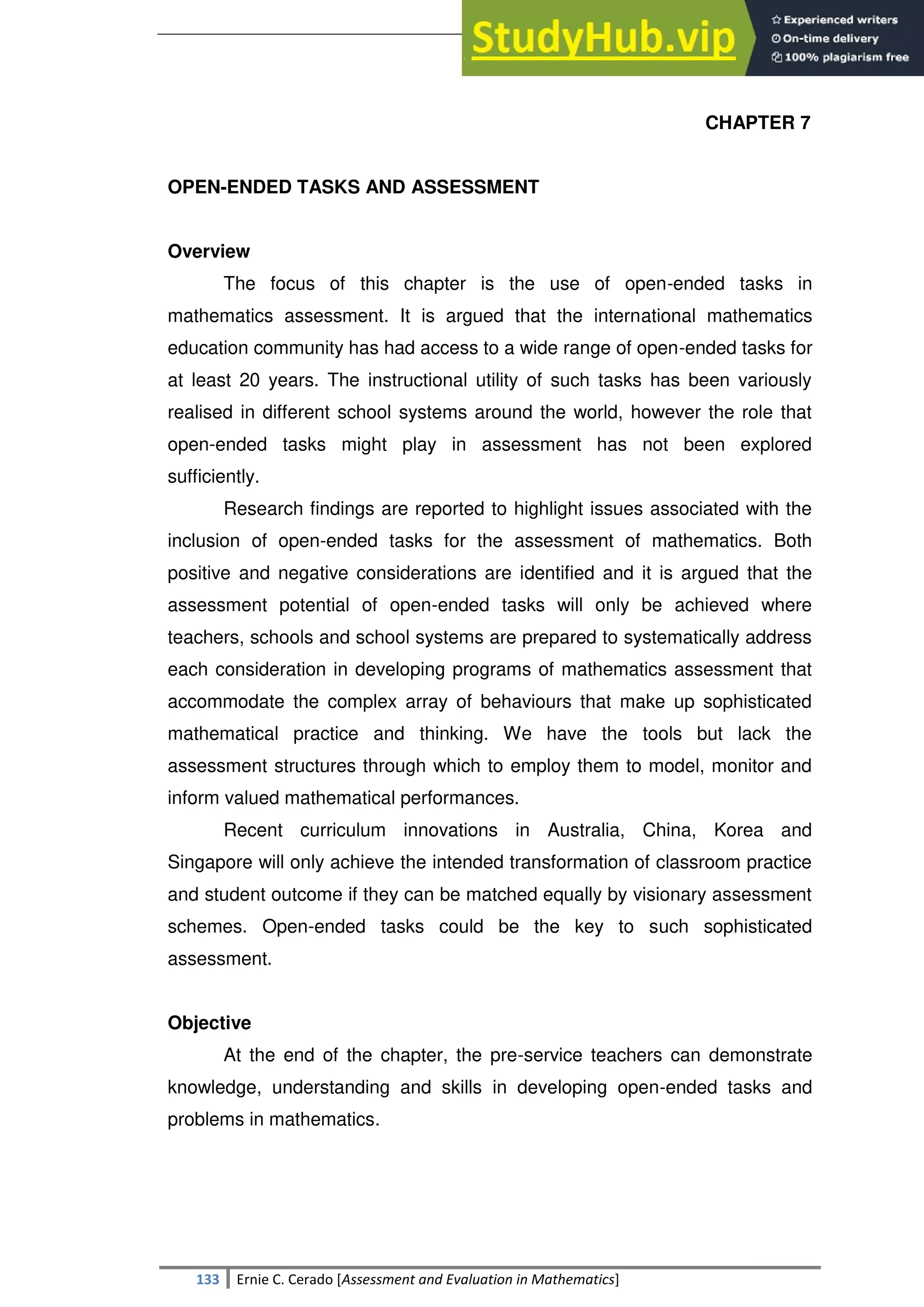 SULTAN KUDARAT STATE UNIVERSITY
133 Ernie C. Cerado [Assessment and Evaluation in Mathematics]
CHAPTER 7
OPEN-ENDED TASKS AND ASSESSMENT
Overview
The focus of this chapter is the use of open-ended tasks in
mathematics assessment. It is argued that the international mathematics
education community has had access to a wide range of open-ended tasks for
at least 20 years. The instructional utility of such tasks has been variously
realised in different school systems around the world, however the role that
open-ended tasks might play in assessment has not been explored
sufficiently.
Research findings are reported to highlight issues associated with the
inclusion of open-ended tasks for the assessment of mathematics. Both
positive and negative considerations are identified and it is argued that the
assessment potential of open-ended tasks will only be achieved where
teachers, schools and school systems are prepared to systematically address
each consideration in developing programs of mathematics assessment that
accommodate the complex array of behaviours that make up sophisticated
mathematical practice and thinking. We have the tools but lack the
assessment structures through which to employ them to model, monitor and
inform valued mathematical performances.
Recent curriculum innovations in Australia, China, Korea and
Singapore will only achieve the intended transformation of classroom practice
and student outcome if they can be matched equally by visionary assessment
schemes. Open-ended tasks could be the key to such sophisticated
assessment.
Objective
At the end of the chapter, the pre-service teachers can demonstrate
knowledge, understanding and skills in developing open-ended tasks and
problems in mathematics.
 