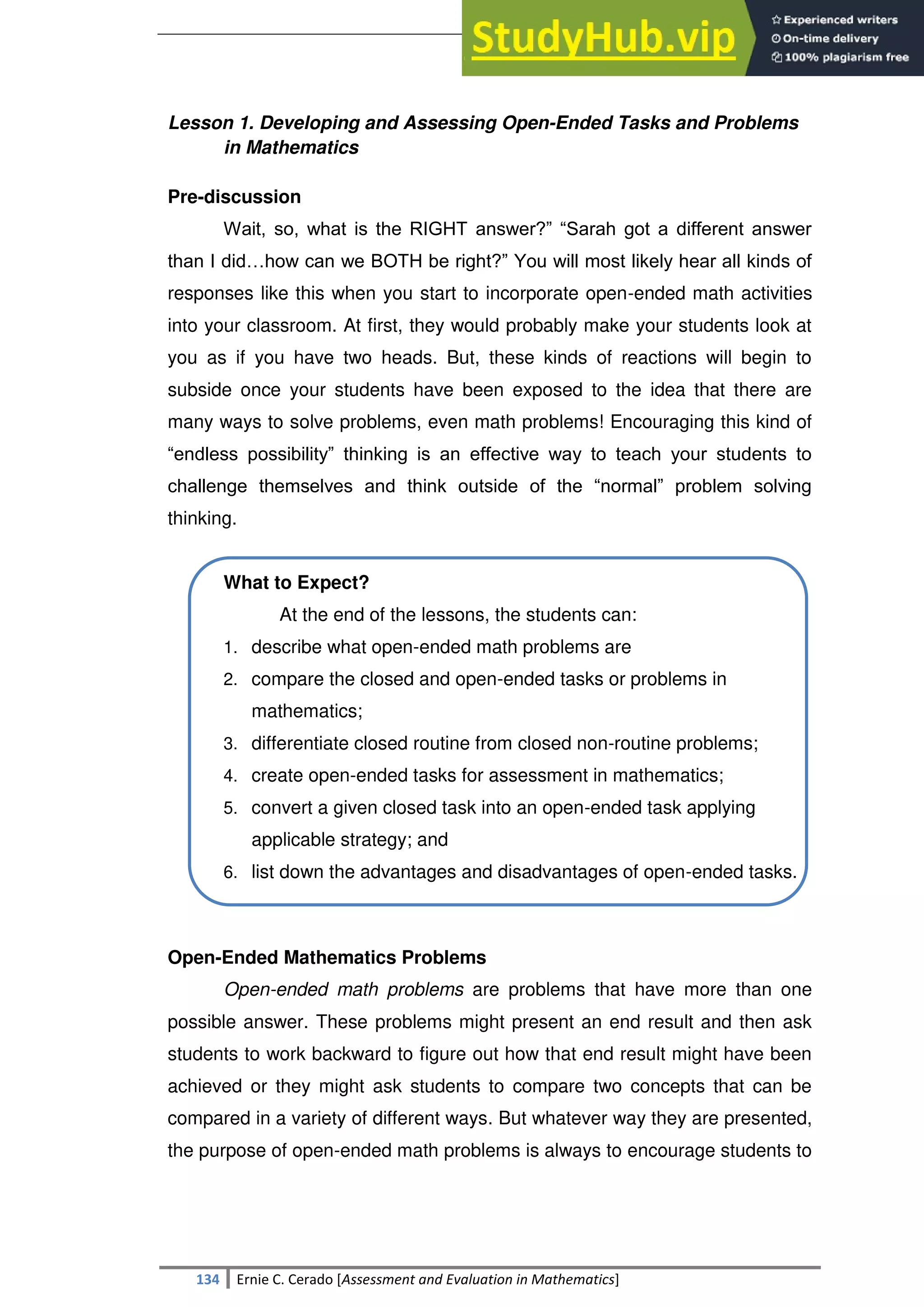 SULTAN KUDARAT STATE UNIVERSITY
134 Ernie C. Cerado [Assessment and Evaluation in Mathematics]
Lesson 1. Developing and Assessing Open-Ended Tasks and Problems
in Mathematics
Pre-discussion
Wait, so, what is the RIGHT answer?‖ ―Sarah got a different answer
than I did…how can we BOTH be right?‖ You will most likely hear all kinds of
responses like this when you start to incorporate open-ended math activities
into your classroom. At first, they would probably make your students look at
you as if you have two heads. But, these kinds of reactions will begin to
subside once your students have been exposed to the idea that there are
many ways to solve problems, even math problems! Encouraging this kind of
―endless possibility‖ thinking is an effective way to teach your students to
challenge themselves and think outside of the ―normal‖ problem solving
thinking.
What to Expect?
At the end of the lessons, the students can:
1. describe what open-ended math problems are
2. compare the closed and open-ended tasks or problems in
mathematics;
3. differentiate closed routine from closed non-routine problems;
4. create open-ended tasks for assessment in mathematics;
5. convert a given closed task into an open-ended task applying
applicable strategy; and
6. list down the advantages and disadvantages of open-ended tasks.
Open-Ended Mathematics Problems
Open-ended math problems are problems that have more than one
possible answer. These problems might present an end result and then ask
students to work backward to figure out how that end result might have been
achieved or they might ask students to compare two concepts that can be
compared in a variety of different ways. But whatever way they are presented,
the purpose of open-ended math problems is always to encourage students to
 
