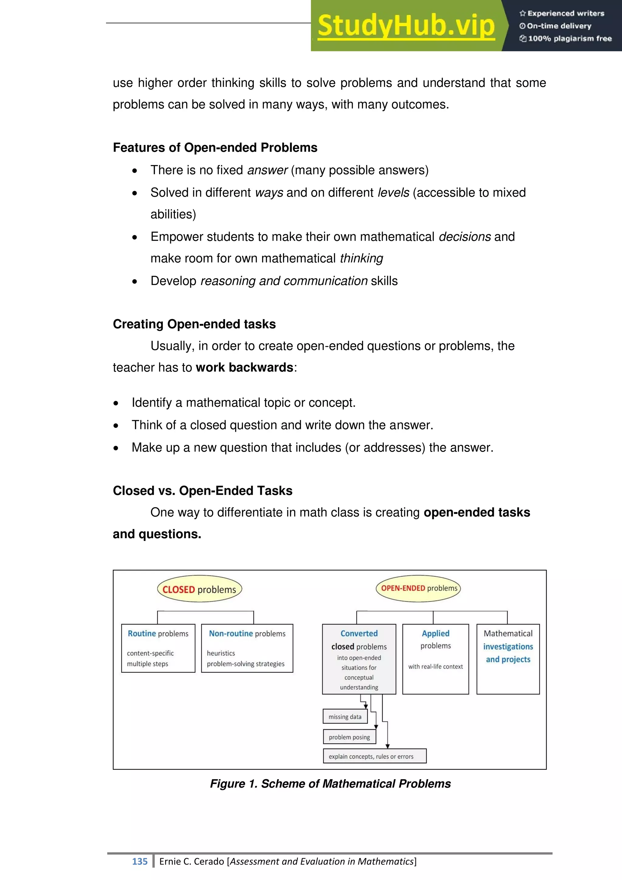 SULTAN KUDARAT STATE UNIVERSITY
135 Ernie C. Cerado [Assessment and Evaluation in Mathematics]
use higher order thinking skills to solve problems and understand that some
problems can be solved in many ways, with many outcomes.
Features of Open-ended Problems
 There is no fixed answer (many possible answers)
 Solved in different ways and on different levels (accessible to mixed
abilities)
 Empower students to make their own mathematical decisions and
make room for own mathematical thinking
 Develop reasoning and communication skills
Creating Open-ended tasks
Usually, in order to create open-ended questions or problems, the
teacher has to work backwards:
 Identify a mathematical topic or concept.
 Think of a closed question and write down the answer.
 Make up a new question that includes (or addresses) the answer.
Closed vs. Open-Ended Tasks
One way to differentiate in math class is creating open-ended tasks
and questions.
Figure 1. Scheme of Mathematical Problems
 