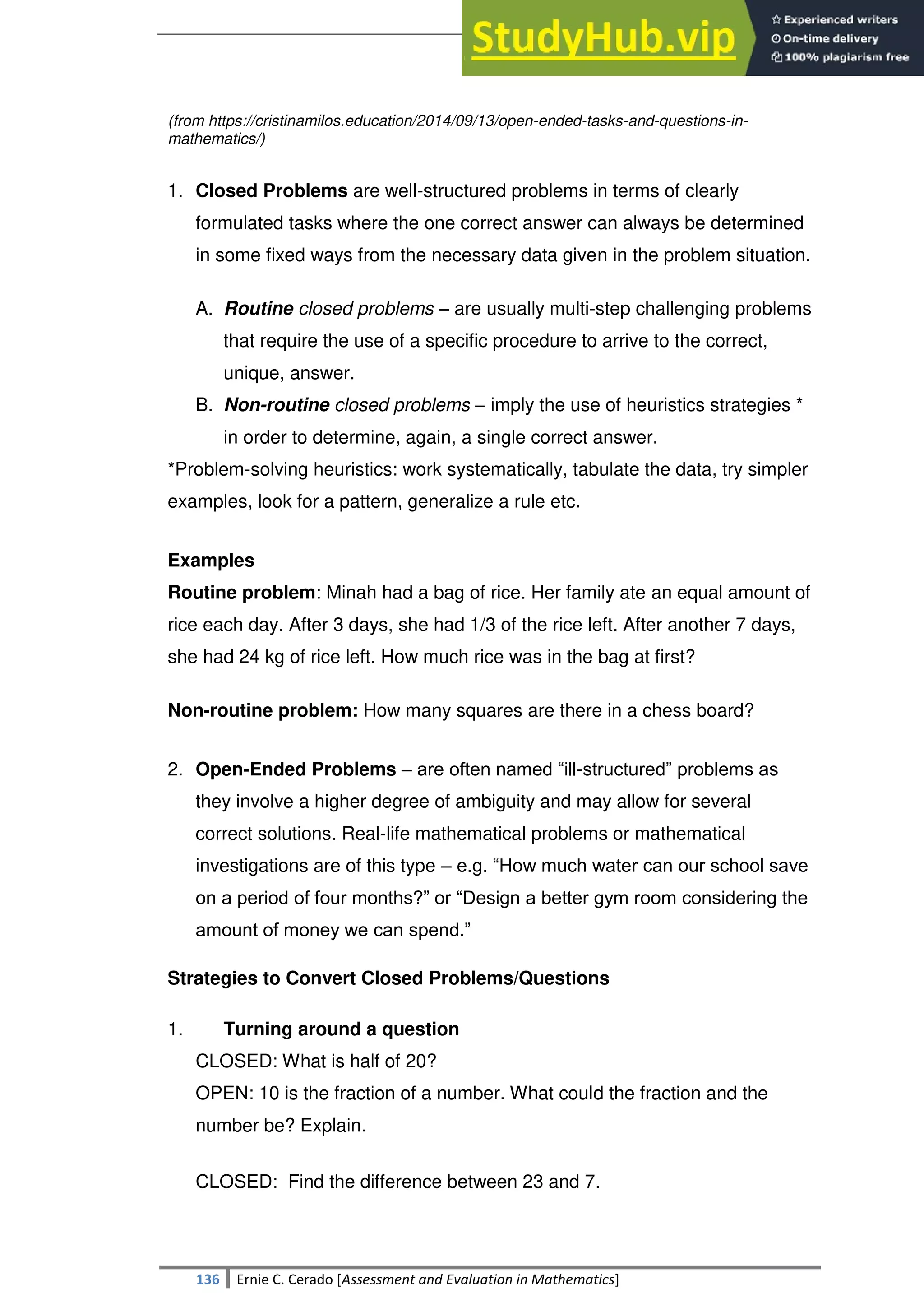 SULTAN KUDARAT STATE UNIVERSITY
136 Ernie C. Cerado [Assessment and Evaluation in Mathematics]
(from https://cristinamilos.education/2014/09/13/open-ended-tasks-and-questions-in-
mathematics/)
1. Closed Problems are well-structured problems in terms of clearly
formulated tasks where the one correct answer can always be determined
in some fixed ways from the necessary data given in the problem situation.
A. Routine closed problems – are usually multi-step challenging problems
that require the use of a specific procedure to arrive to the correct,
unique, answer.
B. Non-routine closed problems – imply the use of heuristics strategies *
in order to determine, again, a single correct answer.
*Problem-solving heuristics: work systematically, tabulate the data, try simpler
examples, look for a pattern, generalize a rule etc.
Examples
Routine problem: Minah had a bag of rice. Her family ate an equal amount of
rice each day. After 3 days, she had 1/3 of the rice left. After another 7 days,
she had 24 kg of rice left. How much rice was in the bag at first?
Non-routine problem: How many squares are there in a chess board?
2. Open-Ended Problems – are often named ―ill-structured‖ problems as
they involve a higher degree of ambiguity and may allow for several
correct solutions. Real-life mathematical problems or mathematical
investigations are of this type – e.g. ―How much water can our school save
on a period of four months?‖ or ―Design a better gym room considering the
amount of money we can spend.‖
Strategies to Convert Closed Problems/Questions
1. Turning around a question
CLOSED: What is half of 20?
OPEN: 10 is the fraction of a number. What could the fraction and the
number be? Explain.
CLOSED: Find the difference between 23 and 7.
 