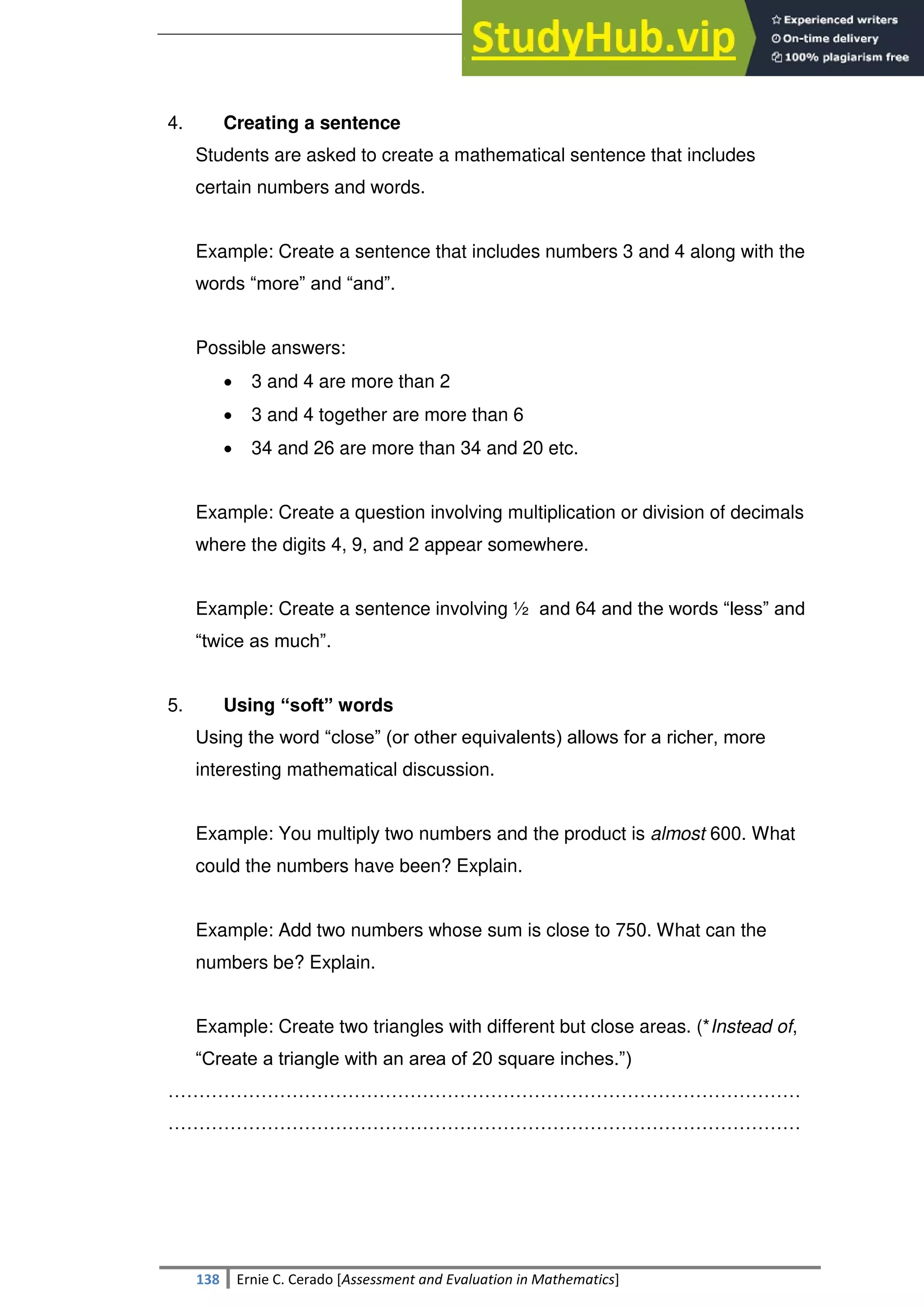SULTAN KUDARAT STATE UNIVERSITY
138 Ernie C. Cerado [Assessment and Evaluation in Mathematics]
4. Creating a sentence
Students are asked to create a mathematical sentence that includes
certain numbers and words.
Example: Create a sentence that includes numbers 3 and 4 along with the
words ―more‖ and ―and‖.
Possible answers:
 3 and 4 are more than 2
 3 and 4 together are more than 6
 34 and 26 are more than 34 and 20 etc.
Example: Create a question involving multiplication or division of decimals
where the digits 4, 9, and 2 appear somewhere.
Example: Create a sentence involving ½ and 64 and the words ―less‖ and
―twice as much‖.
5. Using “soft” words
Using the word ―close‖ (or other equivalents) allows for a richer, more
interesting mathematical discussion.
Example: You multiply two numbers and the product is almost 600. What
could the numbers have been? Explain.
Example: Add two numbers whose sum is close to 750. What can the
numbers be? Explain.
Example: Create two triangles with different but close areas. (*Instead of,
―Create a triangle with an area of 20 square inches.‖)
…………………………………………………………………………………………
…………………………………………………………………………………………
 