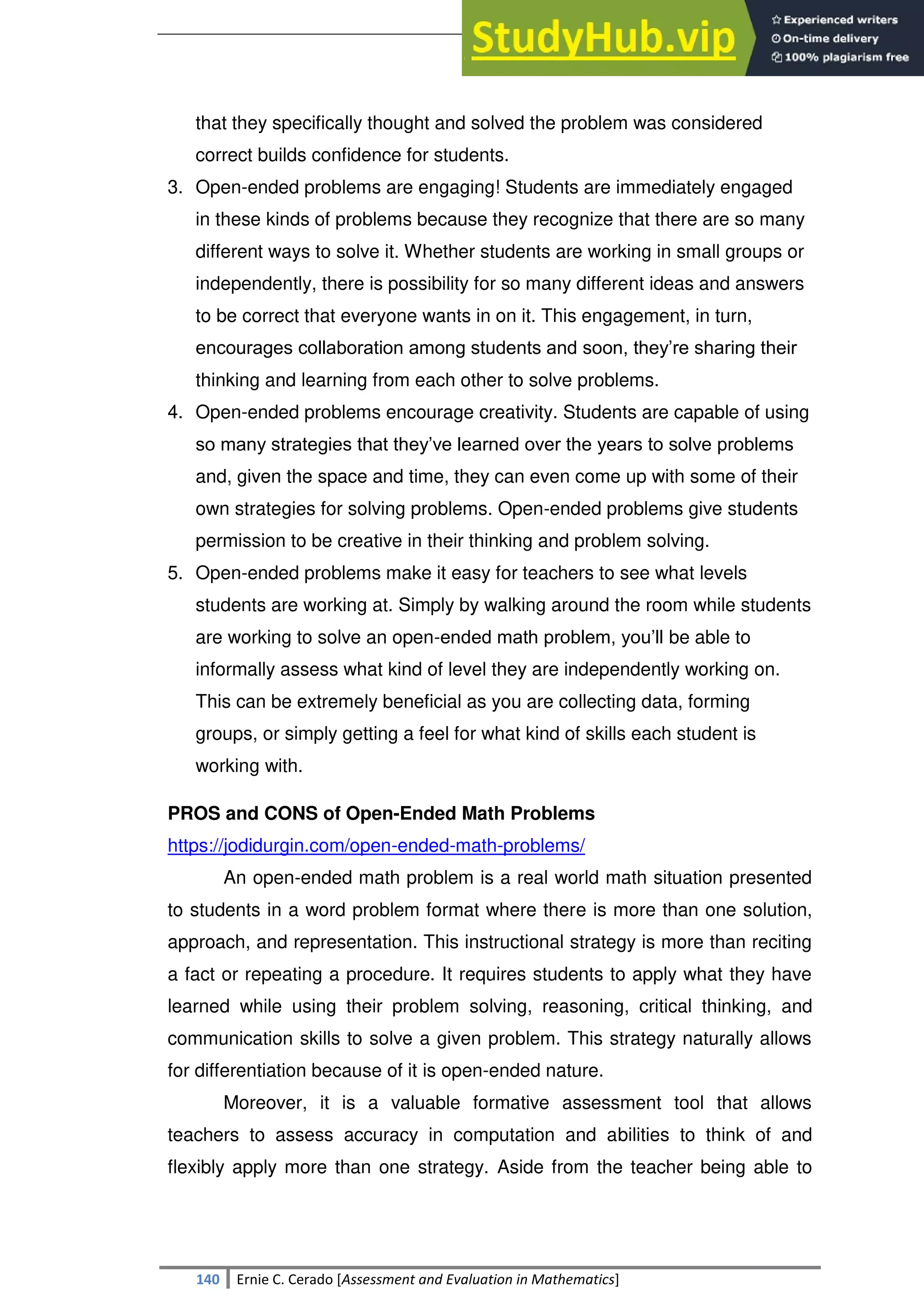 SULTAN KUDARAT STATE UNIVERSITY
140 Ernie C. Cerado [Assessment and Evaluation in Mathematics]
that they specifically thought and solved the problem was considered
correct builds confidence for students.
3. Open-ended problems are engaging! Students are immediately engaged
in these kinds of problems because they recognize that there are so many
different ways to solve it. Whether students are working in small groups or
independently, there is possibility for so many different ideas and answers
to be correct that everyone wants in on it. This engagement, in turn,
encourages collaboration among students and soon, they‘re sharing their
thinking and learning from each other to solve problems.
4. Open-ended problems encourage creativity. Students are capable of using
so many strategies that they‘ve learned over the years to solve problems
and, given the space and time, they can even come up with some of their
own strategies for solving problems. Open-ended problems give students
permission to be creative in their thinking and problem solving.
5. Open-ended problems make it easy for teachers to see what levels
students are working at. Simply by walking around the room while students
are working to solve an open-ended math problem, you‘ll be able to
informally assess what kind of level they are independently working on.
This can be extremely beneficial as you are collecting data, forming
groups, or simply getting a feel for what kind of skills each student is
working with.
PROS and CONS of Open-Ended Math Problems
https://jodidurgin.com/open-ended-math-problems/
An open-ended math problem is a real world math situation presented
to students in a word problem format where there is more than one solution,
approach, and representation. This instructional strategy is more than reciting
a fact or repeating a procedure. It requires students to apply what they have
learned while using their problem solving, reasoning, critical thinking, and
communication skills to solve a given problem. This strategy naturally allows
for differentiation because of it is open-ended nature.
Moreover, it is a valuable formative assessment tool that allows
teachers to assess accuracy in computation and abilities to think of and
flexibly apply more than one strategy. Aside from the teacher being able to
 