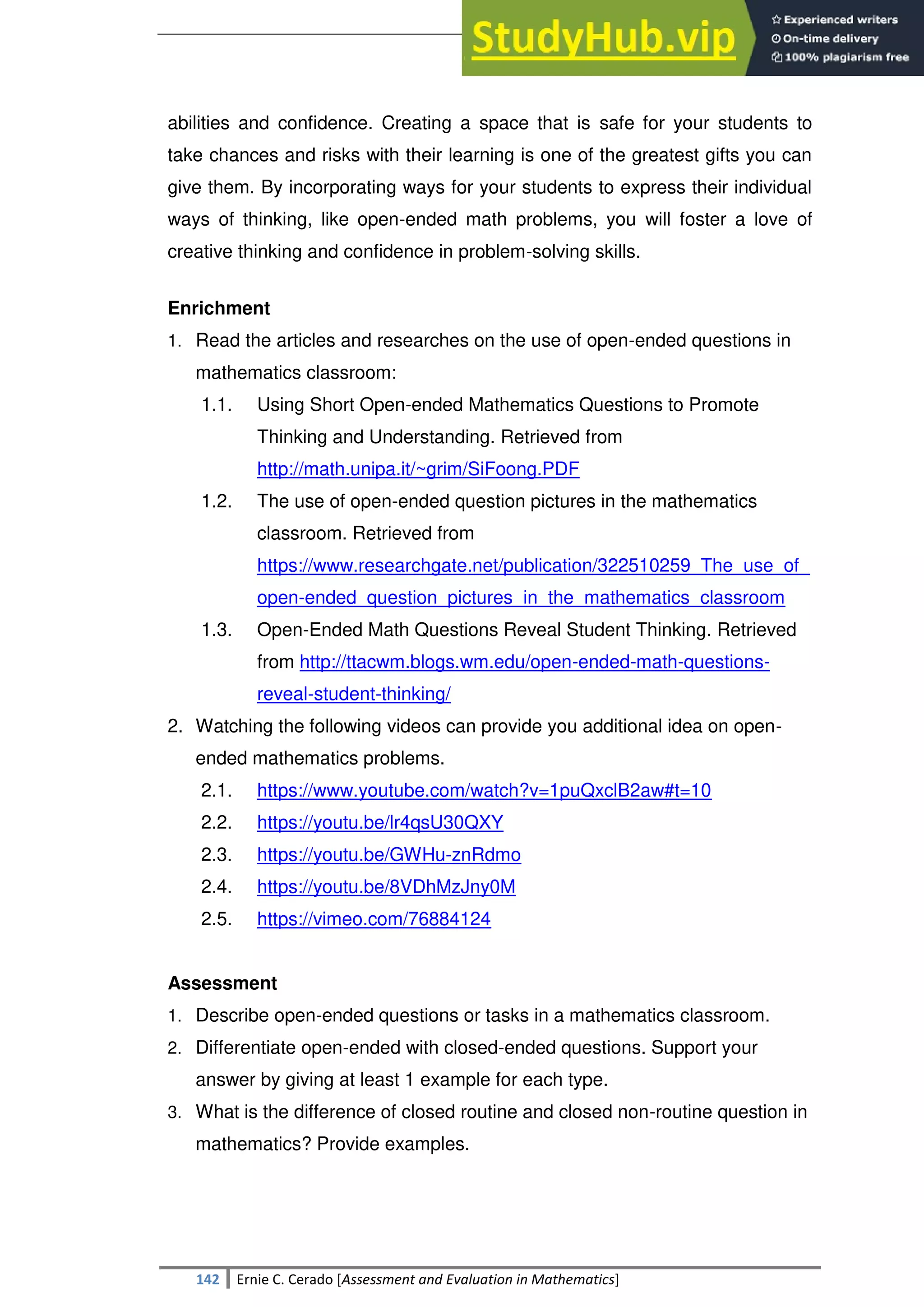SULTAN KUDARAT STATE UNIVERSITY
142 Ernie C. Cerado [Assessment and Evaluation in Mathematics]
abilities and confidence. Creating a space that is safe for your students to
take chances and risks with their learning is one of the greatest gifts you can
give them. By incorporating ways for your students to express their individual
ways of thinking, like open-ended math problems, you will foster a love of
creative thinking and confidence in problem-solving skills.
Enrichment
1. Read the articles and researches on the use of open-ended questions in
mathematics classroom:
1.1. Using Short Open-ended Mathematics Questions to Promote
Thinking and Understanding. Retrieved from
http://math.unipa.it/~grim/SiFoong.PDF
1.2. The use of open-ended question pictures in the mathematics
classroom. Retrieved from
https://www.researchgate.net/publication/322510259_The_use_of_
open-ended_question_pictures_in_the_mathematics_classroom
1.3. Open-Ended Math Questions Reveal Student Thinking. Retrieved
from http://ttacwm.blogs.wm.edu/open-ended-math-questions-
reveal-student-thinking/
2. Watching the following videos can provide you additional idea on open-
ended mathematics problems.
2.1. https://www.youtube.com/watch?v=1puQxclB2aw#t=10
2.2. https://youtu.be/lr4qsU30QXY
2.3. https://youtu.be/GWHu-znRdmo
2.4. https://youtu.be/8VDhMzJny0M
2.5. https://vimeo.com/76884124
Assessment
1. Describe open-ended questions or tasks in a mathematics classroom.
2. Differentiate open-ended with closed-ended questions. Support your
answer by giving at least 1 example for each type.
3. What is the difference of closed routine and closed non-routine question in
mathematics? Provide examples.
 