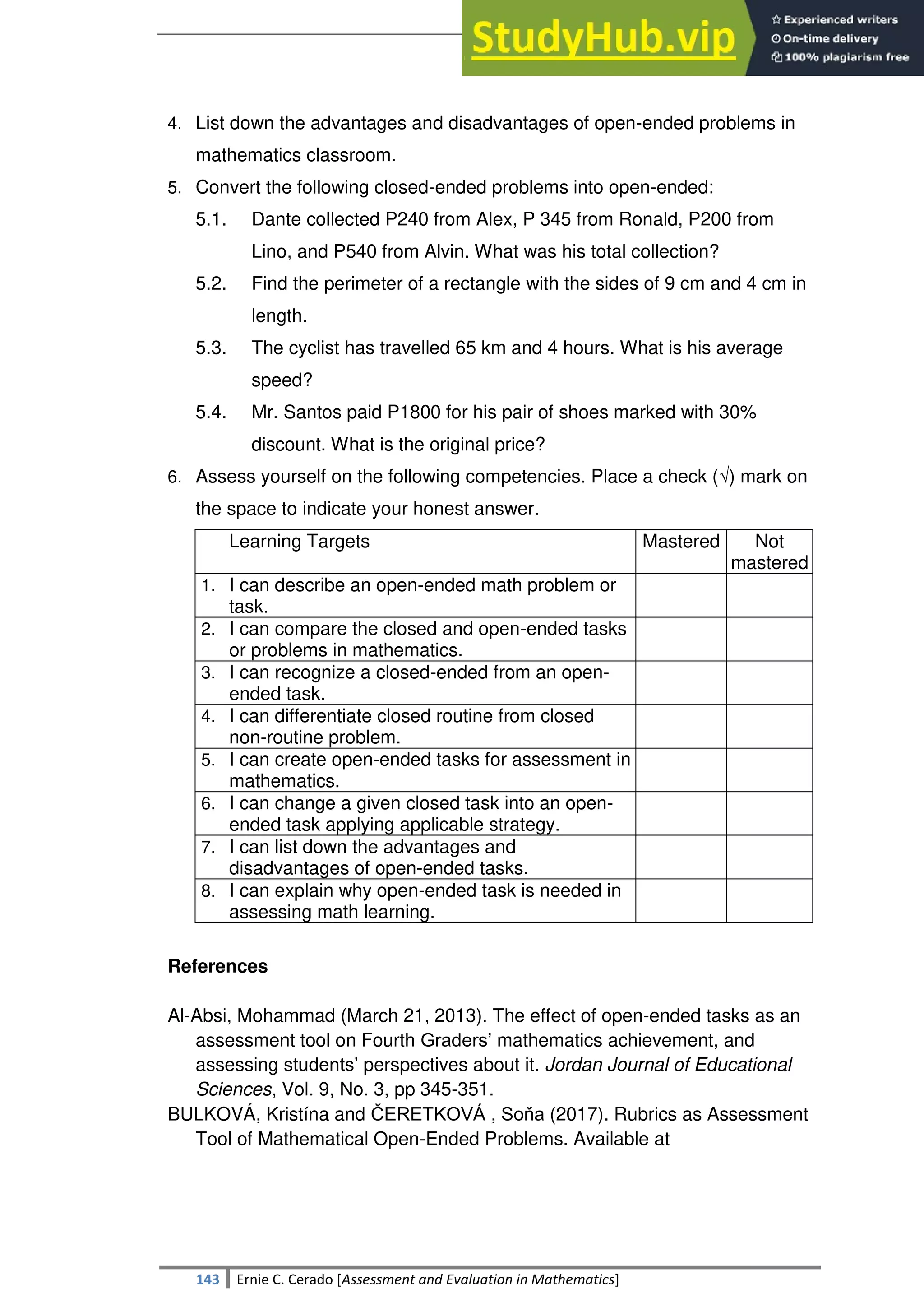 SULTAN KUDARAT STATE UNIVERSITY
143 Ernie C. Cerado [Assessment and Evaluation in Mathematics]
4. List down the advantages and disadvantages of open-ended problems in
mathematics classroom.
5. Convert the following closed-ended problems into open-ended:
5.1. Dante collected P240 from Alex, P 345 from Ronald, P200 from
Lino, and P540 from Alvin. What was his total collection?
5.2. Find the perimeter of a rectangle with the sides of 9 cm and 4 cm in
length.
5.3. The cyclist has travelled 65 km and 4 hours. What is his average
speed?
5.4. Mr. Santos paid P1800 for his pair of shoes marked with 30%
discount. What is the original price?
6. Assess yourself on the following competencies. Place a check (√) mark on
the space to indicate your honest answer.
Learning Targets Mastered Not
mastered
1. I can describe an open-ended math problem or
task.
2. I can compare the closed and open-ended tasks
or problems in mathematics.
3. I can recognize a closed-ended from an open-
ended task.
4. I can differentiate closed routine from closed
non-routine problem.
5. I can create open-ended tasks for assessment in
mathematics.
6. I can change a given closed task into an open-
ended task applying applicable strategy.
7. I can list down the advantages and
disadvantages of open-ended tasks.
8. I can explain why open-ended task is needed in
assessing math learning.
References
Al-Absi, Mohammad (March 21, 2013). The effect of open-ended tasks as an
assessment tool on Fourth Graders‘ mathematics achievement, and
assessing students‘ perspectives about it. Jordan Journal of Educational
Sciences, Vol. 9, No. 3, pp 345-351.
BULKOVÁ, Kristína and ČERETKOVÁ , Soňa (2017). Rubrics as Assessment
Tool of Mathematical Open-Ended Problems. Available at
 