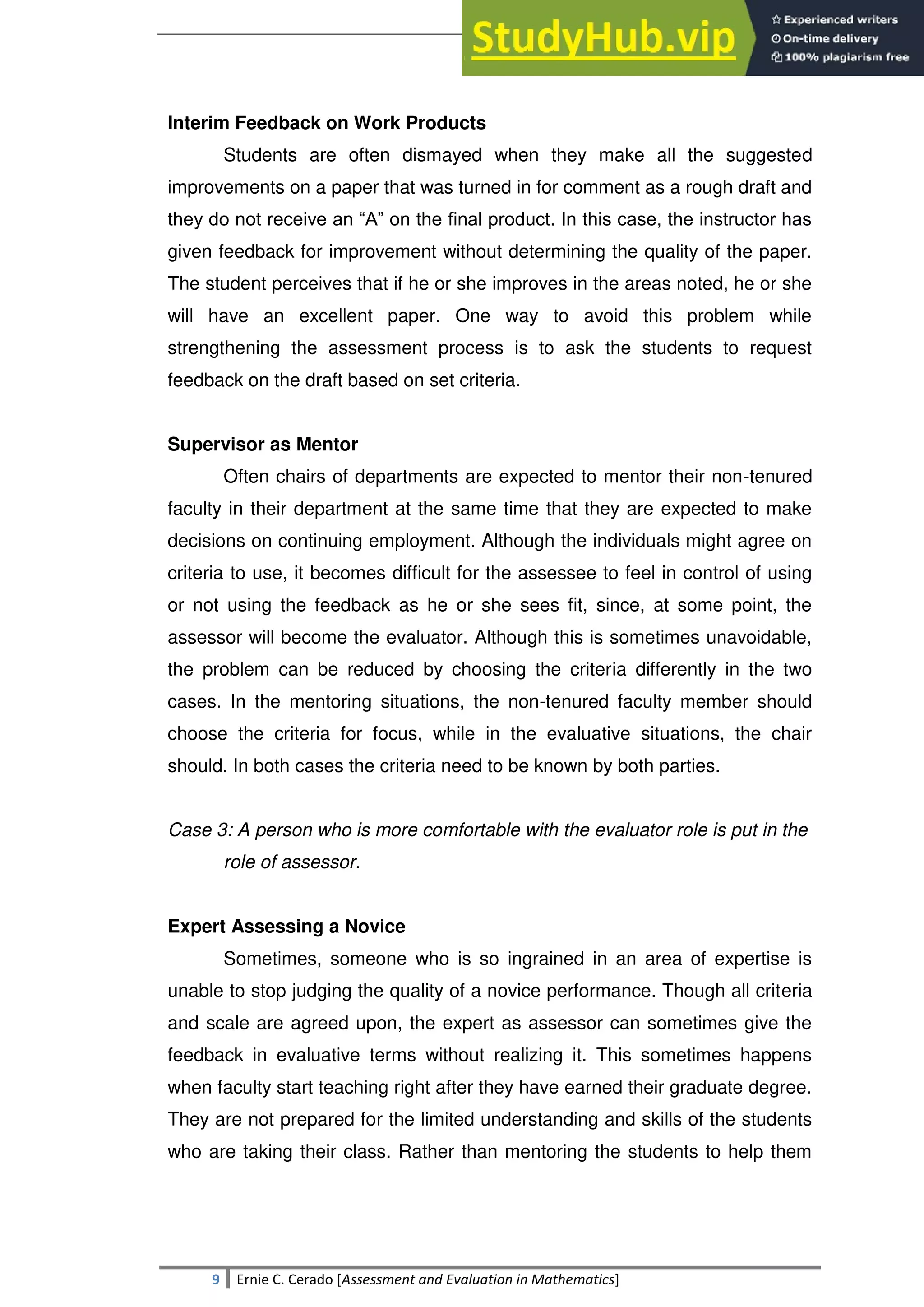 SULTAN KUDARAT STATE UNIVERSITY
9 Ernie C. Cerado [Assessment and Evaluation in Mathematics]
Interim Feedback on Work Products
Students are often dismayed when they make all the suggested
improvements on a paper that was turned in for comment as a rough draft and
they do not receive an ―A‖ on the final product. In this case, the instructor has
given feedback for improvement without determining the quality of the paper.
The student perceives that if he or she improves in the areas noted, he or she
will have an excellent paper. One way to avoid this problem while
strengthening the assessment process is to ask the students to request
feedback on the draft based on set criteria.
Supervisor as Mentor
Often chairs of departments are expected to mentor their non-tenured
faculty in their department at the same time that they are expected to make
decisions on continuing employment. Although the individuals might agree on
criteria to use, it becomes difficult for the assessee to feel in control of using
or not using the feedback as he or she sees fit, since, at some point, the
assessor will become the evaluator. Although this is sometimes unavoidable,
the problem can be reduced by choosing the criteria differently in the two
cases. In the mentoring situations, the non-tenured faculty member should
choose the criteria for focus, while in the evaluative situations, the chair
should. In both cases the criteria need to be known by both parties.
Case 3: A person who is more comfortable with the evaluator role is put in the
role of assessor.
Expert Assessing a Novice
Sometimes, someone who is so ingrained in an area of expertise is
unable to stop judging the quality of a novice performance. Though all criteria
and scale are agreed upon, the expert as assessor can sometimes give the
feedback in evaluative terms without realizing it. This sometimes happens
when faculty start teaching right after they have earned their graduate degree.
They are not prepared for the limited understanding and skills of the students
who are taking their class. Rather than mentoring the students to help them
 