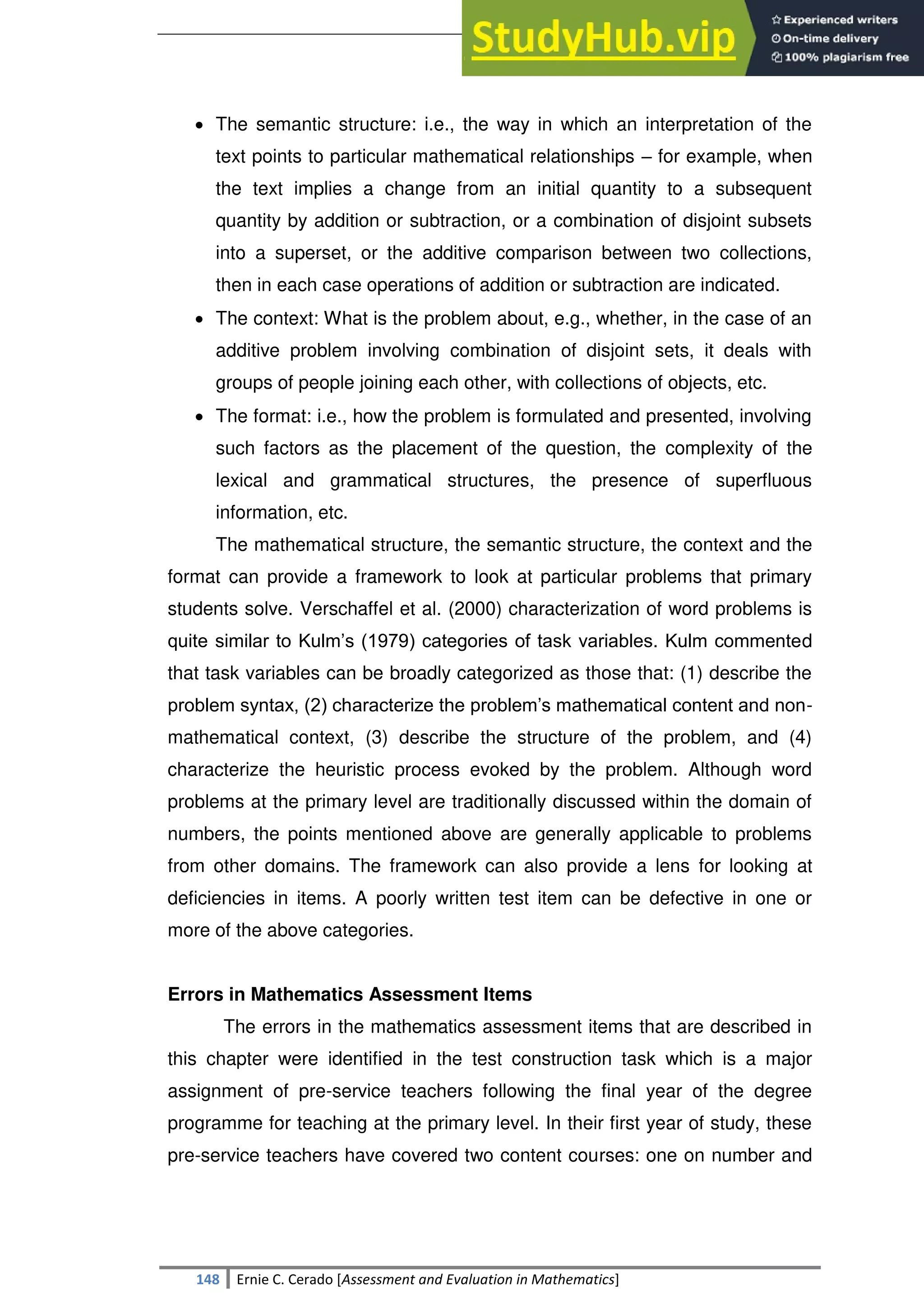 SULTAN KUDARAT STATE UNIVERSITY
148 Ernie C. Cerado [Assessment and Evaluation in Mathematics]
 The semantic structure: i.e., the way in which an interpretation of the
text points to particular mathematical relationships – for example, when
the text implies a change from an initial quantity to a subsequent
quantity by addition or subtraction, or a combination of disjoint subsets
into a superset, or the additive comparison between two collections,
then in each case operations of addition or subtraction are indicated.
 The context: What is the problem about, e.g., whether, in the case of an
additive problem involving combination of disjoint sets, it deals with
groups of people joining each other, with collections of objects, etc.
 The format: i.e., how the problem is formulated and presented, involving
such factors as the placement of the question, the complexity of the
lexical and grammatical structures, the presence of superfluous
information, etc.
The mathematical structure, the semantic structure, the context and the
format can provide a framework to look at particular problems that primary
students solve. Verschaffel et al. (2000) characterization of word problems is
quite similar to Kulm‘s (1979) categories of task variables. Kulm commented
that task variables can be broadly categorized as those that: (1) describe the
problem syntax, (2) characterize the problem‘s mathematical content and non-
mathematical context, (3) describe the structure of the problem, and (4)
characterize the heuristic process evoked by the problem. Although word
problems at the primary level are traditionally discussed within the domain of
numbers, the points mentioned above are generally applicable to problems
from other domains. The framework can also provide a lens for looking at
deficiencies in items. A poorly written test item can be defective in one or
more of the above categories.
Errors in Mathematics Assessment Items
The errors in the mathematics assessment items that are described in
this chapter were identified in the test construction task which is a major
assignment of pre-service teachers following the final year of the degree
programme for teaching at the primary level. In their first year of study, these
pre-service teachers have covered two content courses: one on number and
 