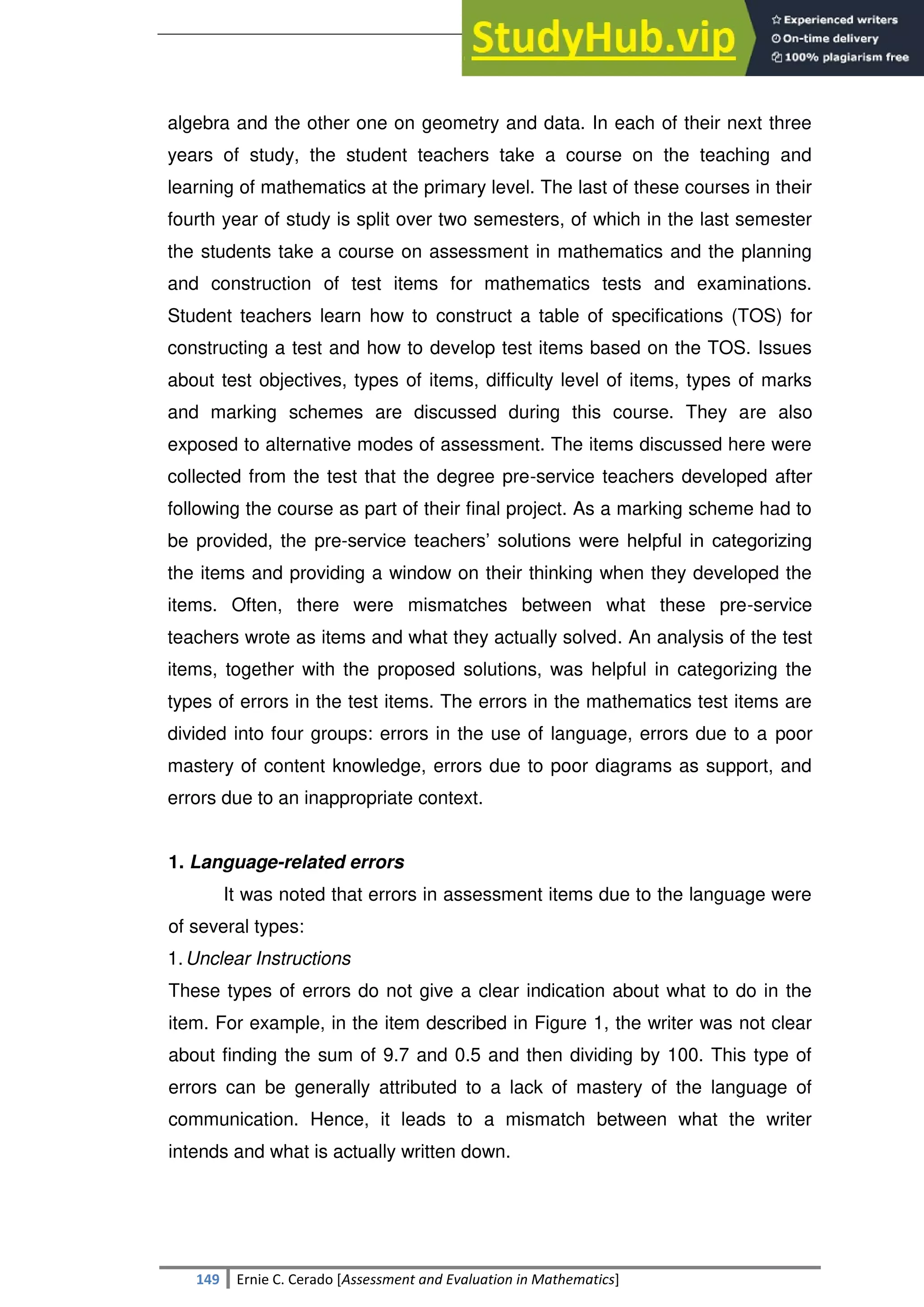 SULTAN KUDARAT STATE UNIVERSITY
149 Ernie C. Cerado [Assessment and Evaluation in Mathematics]
algebra and the other one on geometry and data. In each of their next three
years of study, the student teachers take a course on the teaching and
learning of mathematics at the primary level. The last of these courses in their
fourth year of study is split over two semesters, of which in the last semester
the students take a course on assessment in mathematics and the planning
and construction of test items for mathematics tests and examinations.
Student teachers learn how to construct a table of specifications (TOS) for
constructing a test and how to develop test items based on the TOS. Issues
about test objectives, types of items, difficulty level of items, types of marks
and marking schemes are discussed during this course. They are also
exposed to alternative modes of assessment. The items discussed here were
collected from the test that the degree pre-service teachers developed after
following the course as part of their final project. As a marking scheme had to
be provided, the pre-service teachers‘ solutions were helpful in categorizing
the items and providing a window on their thinking when they developed the
items. Often, there were mismatches between what these pre-service
teachers wrote as items and what they actually solved. An analysis of the test
items, together with the proposed solutions, was helpful in categorizing the
types of errors in the test items. The errors in the mathematics test items are
divided into four groups: errors in the use of language, errors due to a poor
mastery of content knowledge, errors due to poor diagrams as support, and
errors due to an inappropriate context.
1. Language-related errors
It was noted that errors in assessment items due to the language were
of several types:
1.Unclear Instructions
These types of errors do not give a clear indication about what to do in the
item. For example, in the item described in Figure 1, the writer was not clear
about finding the sum of 9.7 and 0.5 and then dividing by 100. This type of
errors can be generally attributed to a lack of mastery of the language of
communication. Hence, it leads to a mismatch between what the writer
intends and what is actually written down.
 