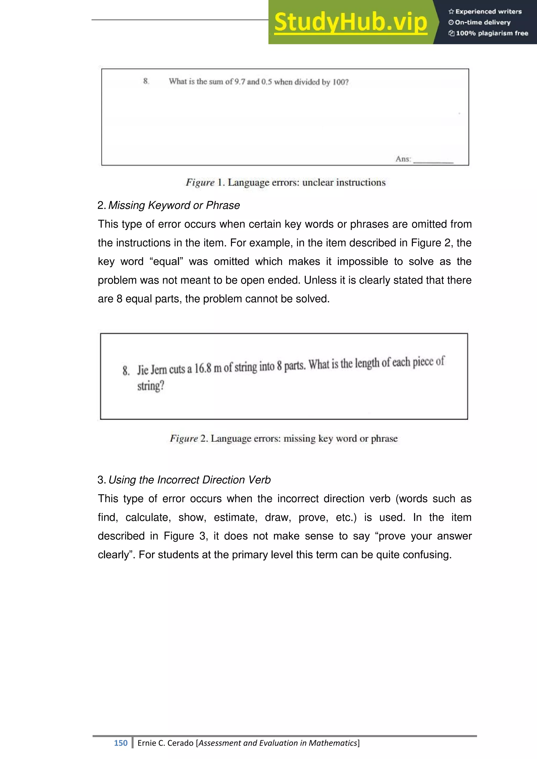 SULTAN KUDARAT STATE UNIVERSITY
150 Ernie C. Cerado [Assessment and Evaluation in Mathematics]
2.Missing Keyword or Phrase
This type of error occurs when certain key words or phrases are omitted from
the instructions in the item. For example, in the item described in Figure 2, the
key word ―equal‖ was omitted which makes it impossible to solve as the
problem was not meant to be open ended. Unless it is clearly stated that there
are 8 equal parts, the problem cannot be solved.
3.Using the Incorrect Direction Verb
This type of error occurs when the incorrect direction verb (words such as
find, calculate, show, estimate, draw, prove, etc.) is used. In the item
described in Figure 3, it does not make sense to say ―prove your answer
clearly‖. For students at the primary level this term can be quite confusing.
 