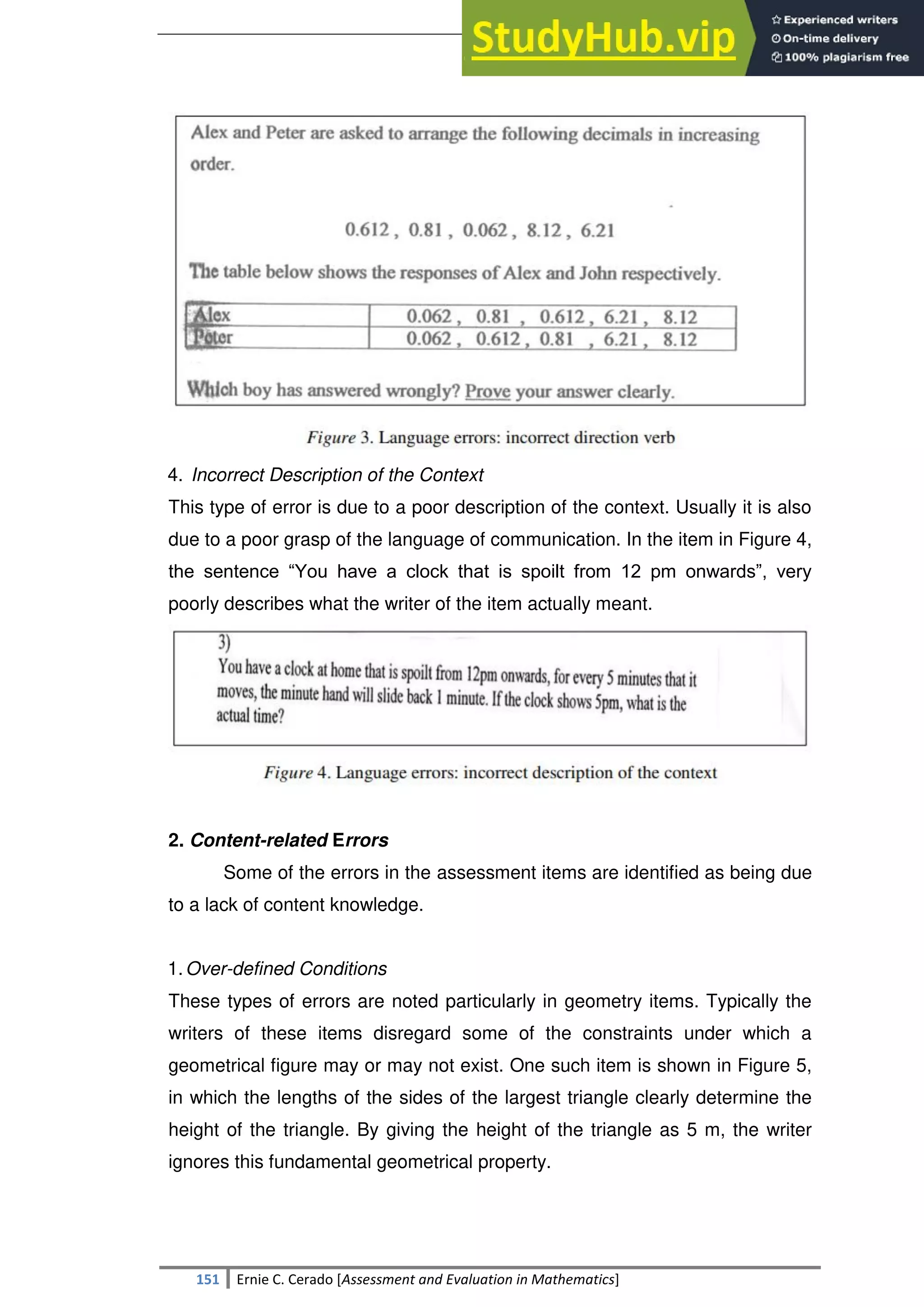 SULTAN KUDARAT STATE UNIVERSITY
151 Ernie C. Cerado [Assessment and Evaluation in Mathematics]
4. Incorrect Description of the Context
This type of error is due to a poor description of the context. Usually it is also
due to a poor grasp of the language of communication. In the item in Figure 4,
the sentence ―You have a clock that is spoilt from 12 pm onwards‖, very
poorly describes what the writer of the item actually meant.
2. Content-related Errors
Some of the errors in the assessment items are identified as being due
to a lack of content knowledge.
1.Over-defined Conditions
These types of errors are noted particularly in geometry items. Typically the
writers of these items disregard some of the constraints under which a
geometrical figure may or may not exist. One such item is shown in Figure 5,
in which the lengths of the sides of the largest triangle clearly determine the
height of the triangle. By giving the height of the triangle as 5 m, the writer
ignores this fundamental geometrical property.
 