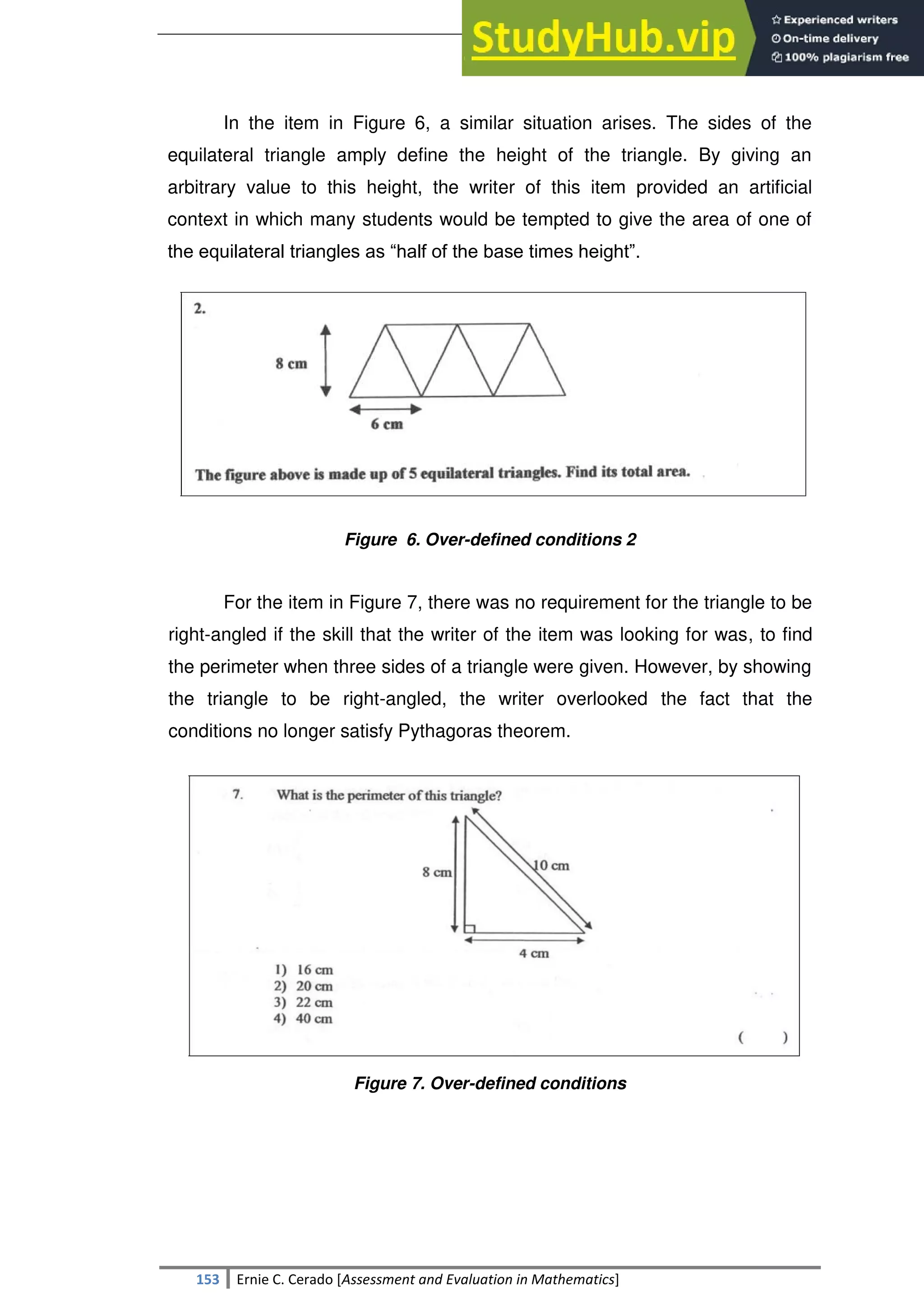 SULTAN KUDARAT STATE UNIVERSITY
153 Ernie C. Cerado [Assessment and Evaluation in Mathematics]
In the item in Figure 6, a similar situation arises. The sides of the
equilateral triangle amply define the height of the triangle. By giving an
arbitrary value to this height, the writer of this item provided an artificial
context in which many students would be tempted to give the area of one of
the equilateral triangles as ―half of the base times height‖.
Figure 6. Over-defined conditions 2
For the item in Figure 7, there was no requirement for the triangle to be
right-angled if the skill that the writer of the item was looking for was, to find
the perimeter when three sides of a triangle were given. However, by showing
the triangle to be right-angled, the writer overlooked the fact that the
conditions no longer satisfy Pythagoras theorem.
Figure 7. Over-defined conditions
 