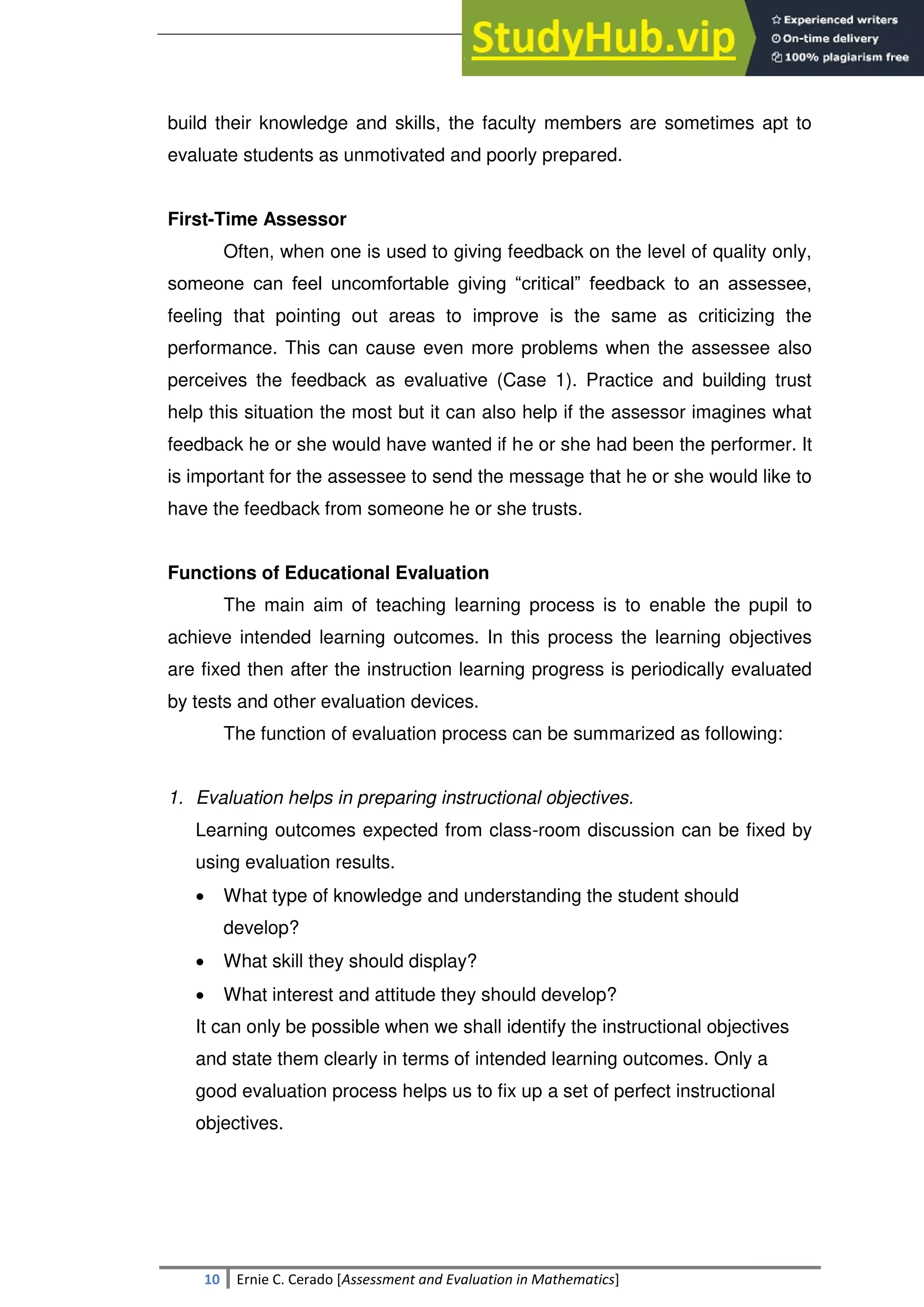 SULTAN KUDARAT STATE UNIVERSITY
10 Ernie C. Cerado [Assessment and Evaluation in Mathematics]
build their knowledge and skills, the faculty members are sometimes apt to
evaluate students as unmotivated and poorly prepared.
First-Time Assessor
Often, when one is used to giving feedback on the level of quality only,
someone can feel uncomfortable giving ―critical‖ feedback to an assessee,
feeling that pointing out areas to improve is the same as criticizing the
performance. This can cause even more problems when the assessee also
perceives the feedback as evaluative (Case 1). Practice and building trust
help this situation the most but it can also help if the assessor imagines what
feedback he or she would have wanted if he or she had been the performer. It
is important for the assessee to send the message that he or she would like to
have the feedback from someone he or she trusts.
Functions of Educational Evaluation
The main aim of teaching learning process is to enable the pupil to
achieve intended learning outcomes. In this process the learning objectives
are fixed then after the instruction learning progress is periodically evaluated
by tests and other evaluation devices.
The function of evaluation process can be summarized as following:
1. Evaluation helps in preparing instructional objectives.
Learning outcomes expected from class-room discussion can be fixed by
using evaluation results.
 What type of knowledge and understanding the student should
develop?
 What skill they should display?
 What interest and attitude they should develop?
It can only be possible when we shall identify the instructional objectives
and state them clearly in terms of intended learning outcomes. Only a
good evaluation process helps us to fix up a set of perfect instructional
objectives.
 