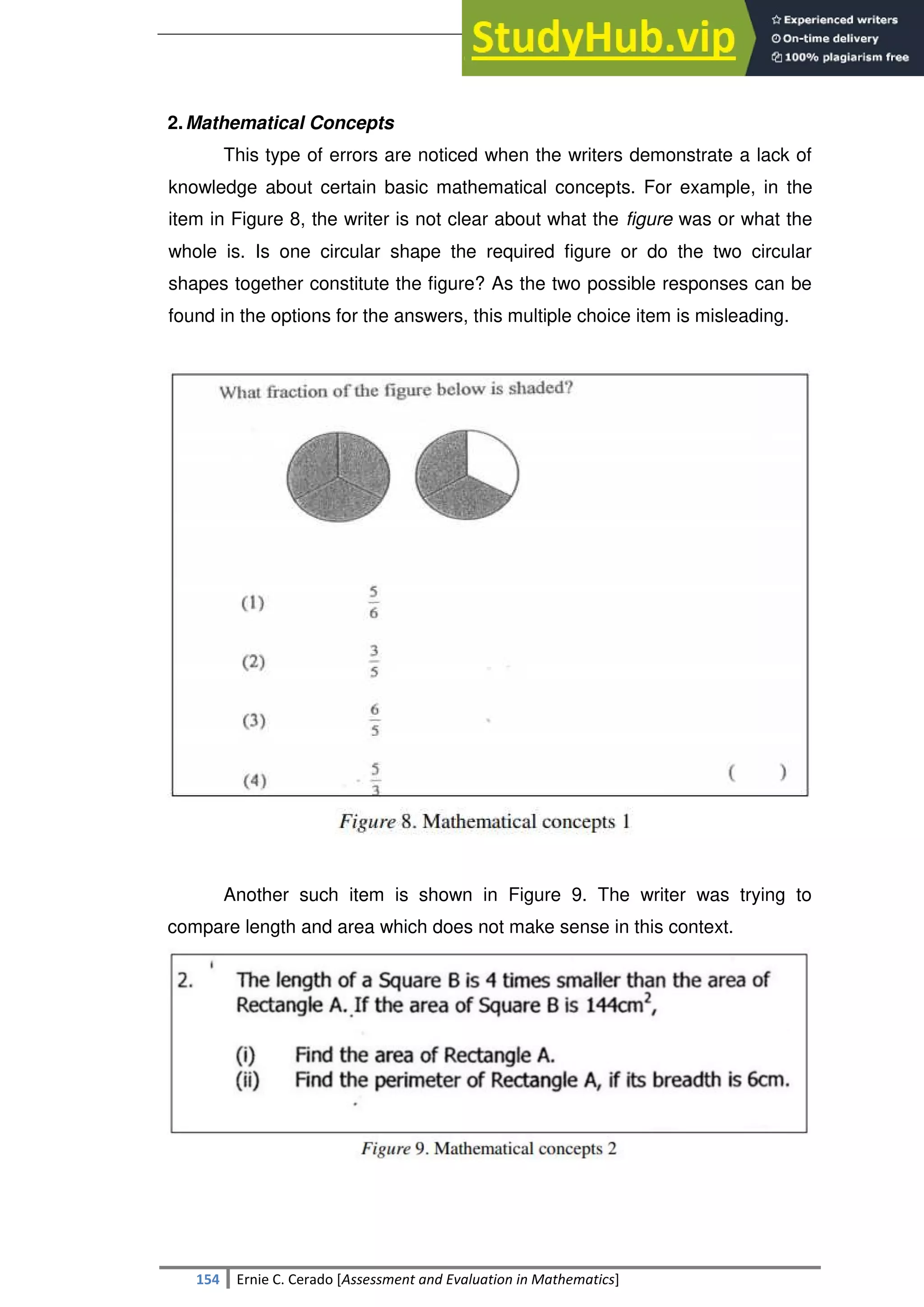 SULTAN KUDARAT STATE UNIVERSITY
154 Ernie C. Cerado [Assessment and Evaluation in Mathematics]
2.Mathematical Concepts
This type of errors are noticed when the writers demonstrate a lack of
knowledge about certain basic mathematical concepts. For example, in the
item in Figure 8, the writer is not clear about what the figure was or what the
whole is. Is one circular shape the required figure or do the two circular
shapes together constitute the figure? As the two possible responses can be
found in the options for the answers, this multiple choice item is misleading.
Another such item is shown in Figure 9. The writer was trying to
compare length and area which does not make sense in this context.
 