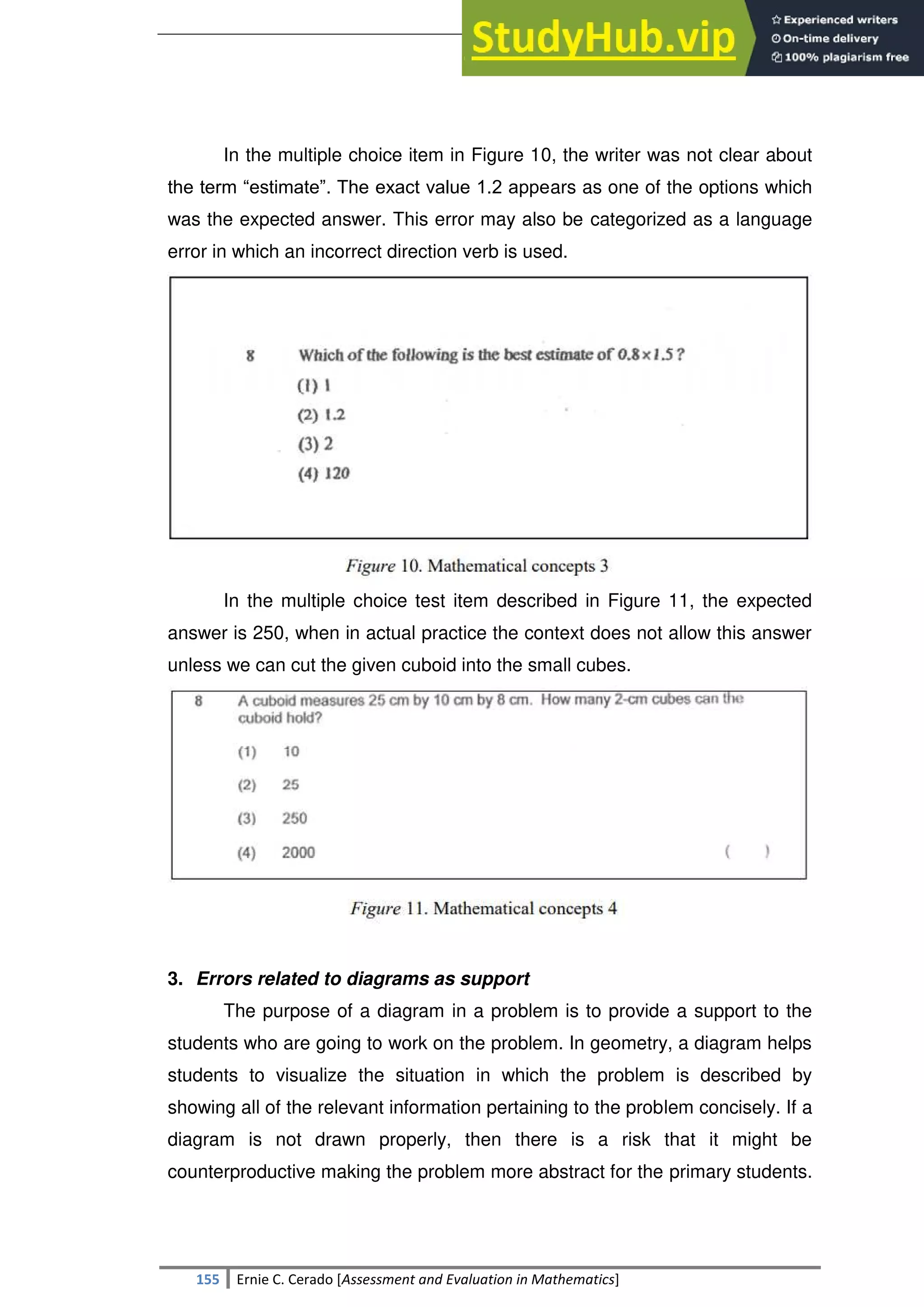 SULTAN KUDARAT STATE UNIVERSITY
155 Ernie C. Cerado [Assessment and Evaluation in Mathematics]
In the multiple choice item in Figure 10, the writer was not clear about
the term ―estimate‖. The exact value 1.2 appears as one of the options which
was the expected answer. This error may also be categorized as a language
error in which an incorrect direction verb is used.
In the multiple choice test item described in Figure 11, the expected
answer is 250, when in actual practice the context does not allow this answer
unless we can cut the given cuboid into the small cubes.
3. Errors related to diagrams as support
The purpose of a diagram in a problem is to provide a support to the
students who are going to work on the problem. In geometry, a diagram helps
students to visualize the situation in which the problem is described by
showing all of the relevant information pertaining to the problem concisely. If a
diagram is not drawn properly, then there is a risk that it might be
counterproductive making the problem more abstract for the primary students.
 