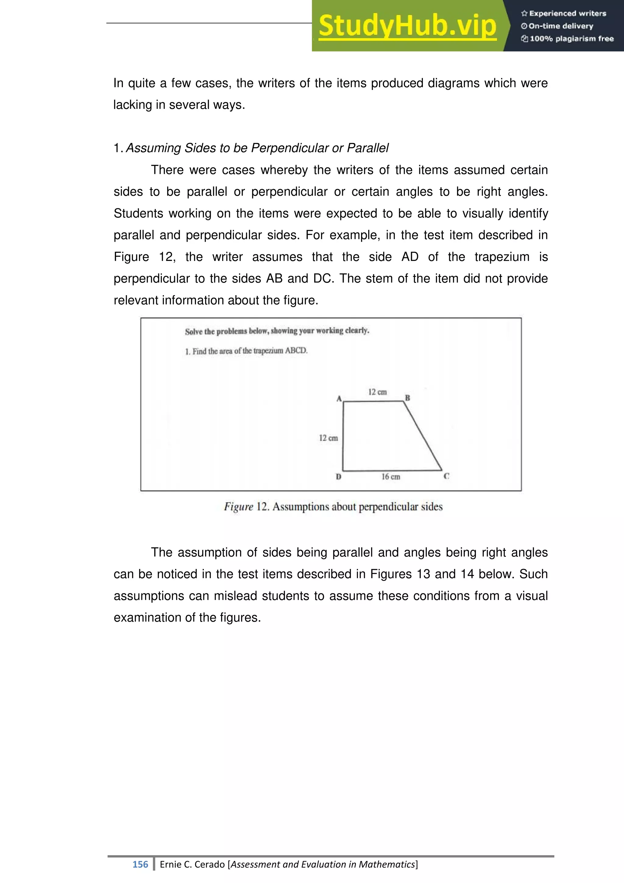 SULTAN KUDARAT STATE UNIVERSITY
156 Ernie C. Cerado [Assessment and Evaluation in Mathematics]
In quite a few cases, the writers of the items produced diagrams which were
lacking in several ways.
1.Assuming Sides to be Perpendicular or Parallel
There were cases whereby the writers of the items assumed certain
sides to be parallel or perpendicular or certain angles to be right angles.
Students working on the items were expected to be able to visually identify
parallel and perpendicular sides. For example, in the test item described in
Figure 12, the writer assumes that the side AD of the trapezium is
perpendicular to the sides AB and DC. The stem of the item did not provide
relevant information about the figure.
The assumption of sides being parallel and angles being right angles
can be noticed in the test items described in Figures 13 and 14 below. Such
assumptions can mislead students to assume these conditions from a visual
examination of the figures.
 