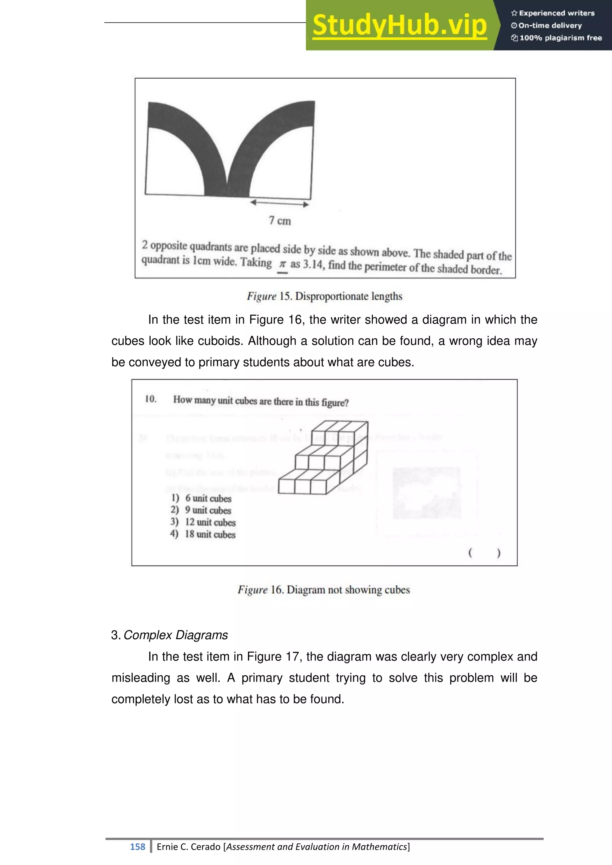 SULTAN KUDARAT STATE UNIVERSITY
158 Ernie C. Cerado [Assessment and Evaluation in Mathematics]
In the test item in Figure 16, the writer showed a diagram in which the
cubes look like cuboids. Although a solution can be found, a wrong idea may
be conveyed to primary students about what are cubes.
3.Complex Diagrams
In the test item in Figure 17, the diagram was clearly very complex and
misleading as well. A primary student trying to solve this problem will be
completely lost as to what has to be found.
 