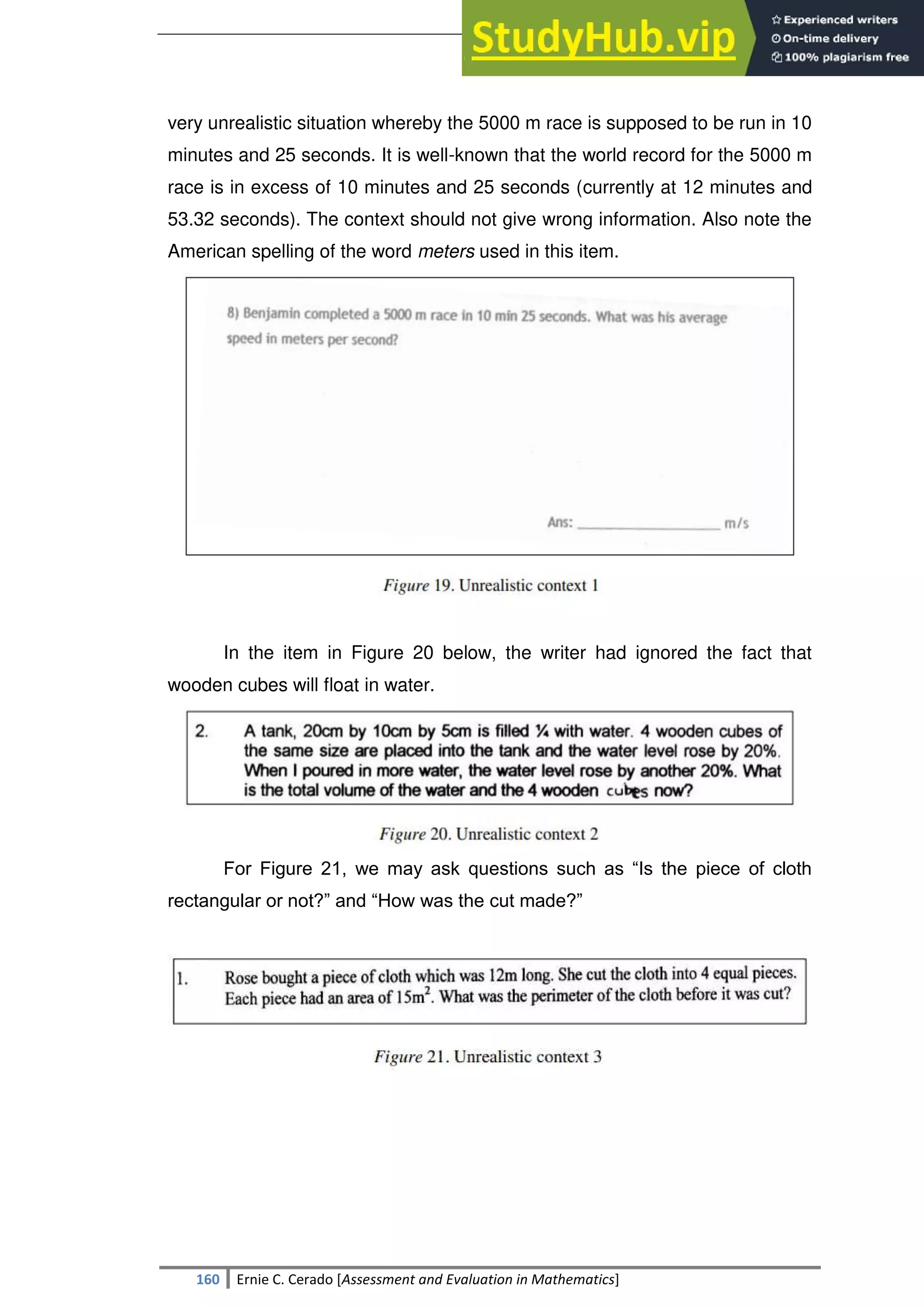 SULTAN KUDARAT STATE UNIVERSITY
160 Ernie C. Cerado [Assessment and Evaluation in Mathematics]
very unrealistic situation whereby the 5000 m race is supposed to be run in 10
minutes and 25 seconds. It is well-known that the world record for the 5000 m
race is in excess of 10 minutes and 25 seconds (currently at 12 minutes and
53.32 seconds). The context should not give wrong information. Also note the
American spelling of the word meters used in this item.
In the item in Figure 20 below, the writer had ignored the fact that
wooden cubes will float in water.
For Figure 21, we may ask questions such as ―Is the piece of cloth
rectangular or not?‖ and ―How was the cut made?‖
 