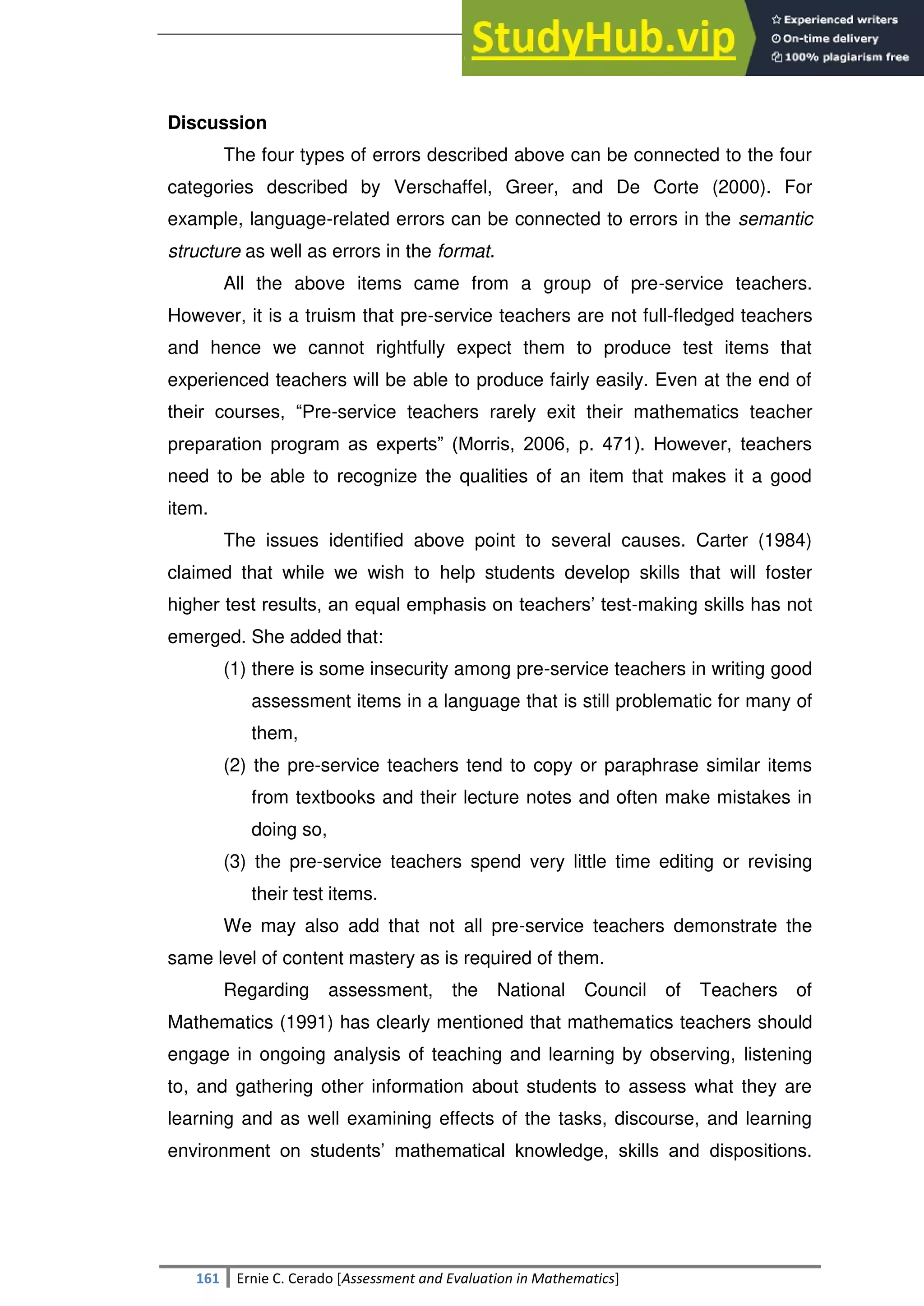SULTAN KUDARAT STATE UNIVERSITY
161 Ernie C. Cerado [Assessment and Evaluation in Mathematics]
Discussion
The four types of errors described above can be connected to the four
categories described by Verschaffel, Greer, and De Corte (2000). For
example, language-related errors can be connected to errors in the semantic
structure as well as errors in the format.
All the above items came from a group of pre-service teachers.
However, it is a truism that pre-service teachers are not full-fledged teachers
and hence we cannot rightfully expect them to produce test items that
experienced teachers will be able to produce fairly easily. Even at the end of
their courses, ―Pre-service teachers rarely exit their mathematics teacher
preparation program as experts‖ (Morris, 2006, p. 471). However, teachers
need to be able to recognize the qualities of an item that makes it a good
item.
The issues identified above point to several causes. Carter (1984)
claimed that while we wish to help students develop skills that will foster
higher test results, an equal emphasis on teachers‘ test-making skills has not
emerged. She added that:
(1) there is some insecurity among pre-service teachers in writing good
assessment items in a language that is still problematic for many of
them,
(2) the pre-service teachers tend to copy or paraphrase similar items
from textbooks and their lecture notes and often make mistakes in
doing so,
(3) the pre-service teachers spend very little time editing or revising
their test items.
We may also add that not all pre-service teachers demonstrate the
same level of content mastery as is required of them.
Regarding assessment, the National Council of Teachers of
Mathematics (1991) has clearly mentioned that mathematics teachers should
engage in ongoing analysis of teaching and learning by observing, listening
to, and gathering other information about students to assess what they are
learning and as well examining effects of the tasks, discourse, and learning
environment on students‘ mathematical knowledge, skills and dispositions.
 