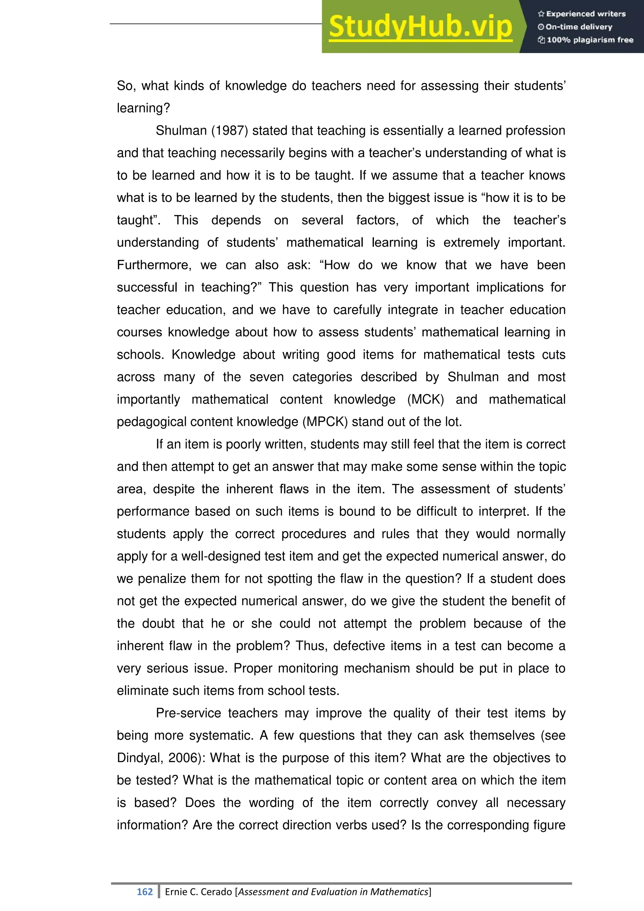 SULTAN KUDARAT STATE UNIVERSITY
162 Ernie C. Cerado [Assessment and Evaluation in Mathematics]
So, what kinds of knowledge do teachers need for assessing their students‘
learning?
Shulman (1987) stated that teaching is essentially a learned profession
and that teaching necessarily begins with a teacher‘s understanding of what is
to be learned and how it is to be taught. If we assume that a teacher knows
what is to be learned by the students, then the biggest issue is ―how it is to be
taught‖. This depends on several factors, of which the teacher‘s
understanding of students‘ mathematical learning is extremely important.
Furthermore, we can also ask: ―How do we know that we have been
successful in teaching?‖ This question has very important implications for
teacher education, and we have to carefully integrate in teacher education
courses knowledge about how to assess students‘ mathematical learning in
schools. Knowledge about writing good items for mathematical tests cuts
across many of the seven categories described by Shulman and most
importantly mathematical content knowledge (MCK) and mathematical
pedagogical content knowledge (MPCK) stand out of the lot.
If an item is poorly written, students may still feel that the item is correct
and then attempt to get an answer that may make some sense within the topic
area, despite the inherent flaws in the item. The assessment of students‘
performance based on such items is bound to be difficult to interpret. If the
students apply the correct procedures and rules that they would normally
apply for a well-designed test item and get the expected numerical answer, do
we penalize them for not spotting the flaw in the question? If a student does
not get the expected numerical answer, do we give the student the benefit of
the doubt that he or she could not attempt the problem because of the
inherent flaw in the problem? Thus, defective items in a test can become a
very serious issue. Proper monitoring mechanism should be put in place to
eliminate such items from school tests.
Pre-service teachers may improve the quality of their test items by
being more systematic. A few questions that they can ask themselves (see
Dindyal, 2006): What is the purpose of this item? What are the objectives to
be tested? What is the mathematical topic or content area on which the item
is based? Does the wording of the item correctly convey all necessary
information? Are the correct direction verbs used? Is the corresponding figure
 