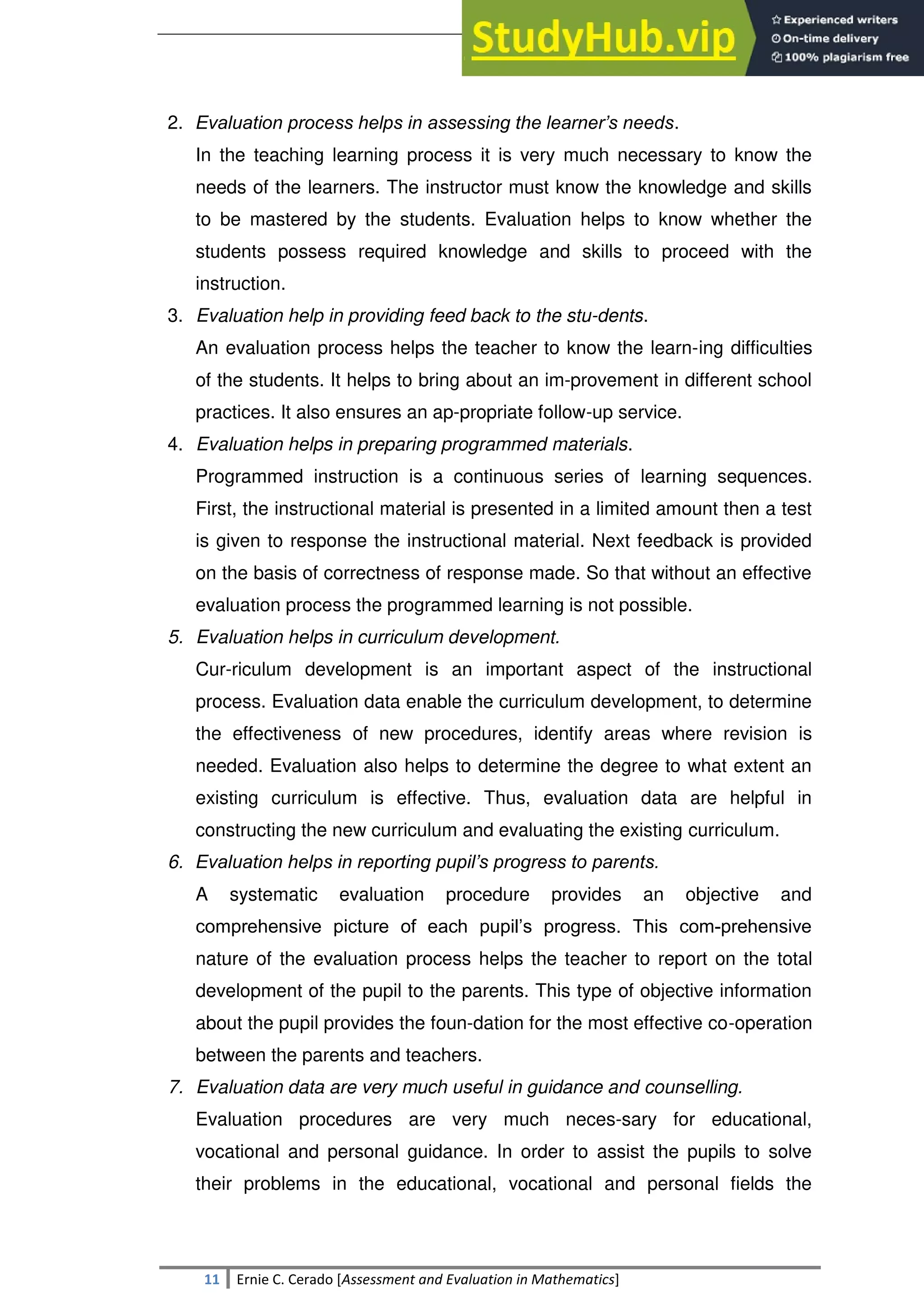 SULTAN KUDARAT STATE UNIVERSITY
11 Ernie C. Cerado [Assessment and Evaluation in Mathematics]
2. Evaluation process helps in assessing the learner’s needs.
In the teaching learning process it is very much necessary to know the
needs of the learners. The instructor must know the knowledge and skills
to be mastered by the students. Evaluation helps to know whether the
students possess required knowledge and skills to proceed with the
instruction.
3. Evaluation help in providing feed back to the stu-dents.
An evaluation process helps the teacher to know the learn-ing difficulties
of the students. It helps to bring about an im-provement in different school
practices. It also ensures an ap-propriate follow-up service.
4. Evaluation helps in preparing programmed materials.
Programmed instruction is a continuous series of learning sequences.
First, the instructional material is presented in a limited amount then a test
is given to response the instructional material. Next feedback is provided
on the basis of correctness of response made. So that without an effective
evaluation process the programmed learning is not possible.
5. Evaluation helps in curriculum development.
Cur-riculum development is an important aspect of the instructional
process. Evaluation data enable the curriculum development, to determine
the effectiveness of new procedures, identify areas where revision is
needed. Evaluation also helps to determine the degree to what extent an
existing curriculum is effective. Thus, evaluation data are helpful in
constructing the new curriculum and evaluating the existing curriculum.
6. Evaluation helps in reporting pupil’s progress to parents.
A systematic evaluation procedure provides an objective and
comprehensive picture of each pupil‘s progress. This com-prehensive
nature of the evaluation process helps the teacher to report on the total
development of the pupil to the parents. This type of objective information
about the pupil provides the foun-dation for the most effective co-operation
between the parents and teachers.
7. Evaluation data are very much useful in guidance and counselling.
Evaluation procedures are very much neces-sary for educational,
vocational and personal guidance. In order to assist the pupils to solve
their problems in the educational, vocational and personal fields the
 