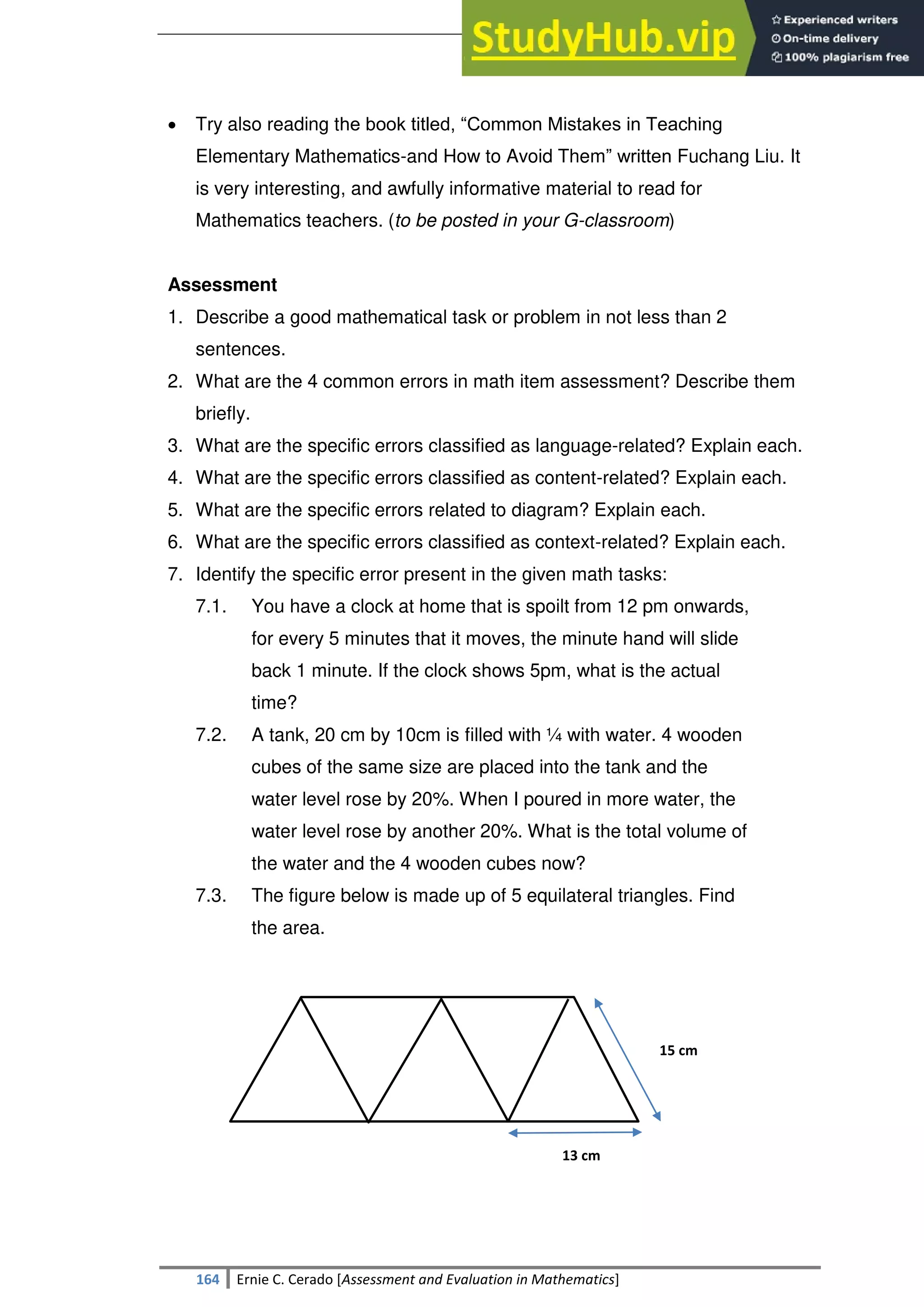 SULTAN KUDARAT STATE UNIVERSITY
164 Ernie C. Cerado [Assessment and Evaluation in Mathematics]
 Try also reading the book titled, ―Common Mistakes in Teaching
Elementary Mathematics-and How to Avoid Them‖ written Fuchang Liu. It
is very interesting, and awfully informative material to read for
Mathematics teachers. (to be posted in your G-classroom)
Assessment
1. Describe a good mathematical task or problem in not less than 2
sentences.
2. What are the 4 common errors in math item assessment? Describe them
briefly.
3. What are the specific errors classified as language-related? Explain each.
4. What are the specific errors classified as content-related? Explain each.
5. What are the specific errors related to diagram? Explain each.
6. What are the specific errors classified as context-related? Explain each.
7. Identify the specific error present in the given math tasks:
7.1. You have a clock at home that is spoilt from 12 pm onwards,
for every 5 minutes that it moves, the minute hand will slide
back 1 minute. If the clock shows 5pm, what is the actual
time?
7.2. A tank, 20 cm by 10cm is filled with ¼ with water. 4 wooden
cubes of the same size are placed into the tank and the
water level rose by 20%. When I poured in more water, the
water level rose by another 20%. What is the total volume of
the water and the 4 wooden cubes now?
7.3. The figure below is made up of 5 equilateral triangles. Find
the area.
15 cm
13 cm
 