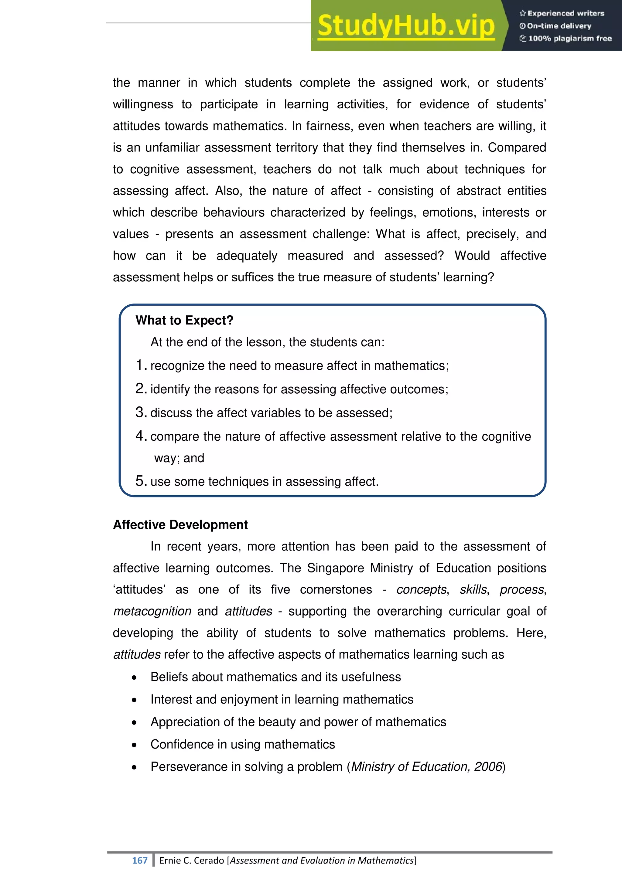 SULTAN KUDARAT STATE UNIVERSITY
167 Ernie C. Cerado [Assessment and Evaluation in Mathematics]
the manner in which students complete the assigned work, or students‘
willingness to participate in learning activities, for evidence of students‘
attitudes towards mathematics. In fairness, even when teachers are willing, it
is an unfamiliar assessment territory that they find themselves in. Compared
to cognitive assessment, teachers do not talk much about techniques for
assessing affect. Also, the nature of affect - consisting of abstract entities
which describe behaviours characterized by feelings, emotions, interests or
values - presents an assessment challenge: What is affect, precisely, and
how can it be adequately measured and assessed? Would affective
assessment helps or suffices the true measure of students‘ learning?
What to Expect?
At the end of the lesson, the students can:
1. recognize the need to measure affect in mathematics;
2. identify the reasons for assessing affective outcomes;
3. discuss the affect variables to be assessed;
4. compare the nature of affective assessment relative to the cognitive
way; and
5. use some techniques in assessing affect.
Affective Development
In recent years, more attention has been paid to the assessment of
affective learning outcomes. The Singapore Ministry of Education positions
‗attitudes‘ as one of its five cornerstones - concepts, skills, process,
metacognition and attitudes - supporting the overarching curricular goal of
developing the ability of students to solve mathematics problems. Here,
attitudes refer to the affective aspects of mathematics learning such as
 Beliefs about mathematics and its usefulness
 Interest and enjoyment in learning mathematics
 Appreciation of the beauty and power of mathematics
 Confidence in using mathematics
 Perseverance in solving a problem (Ministry of Education, 2006)
 