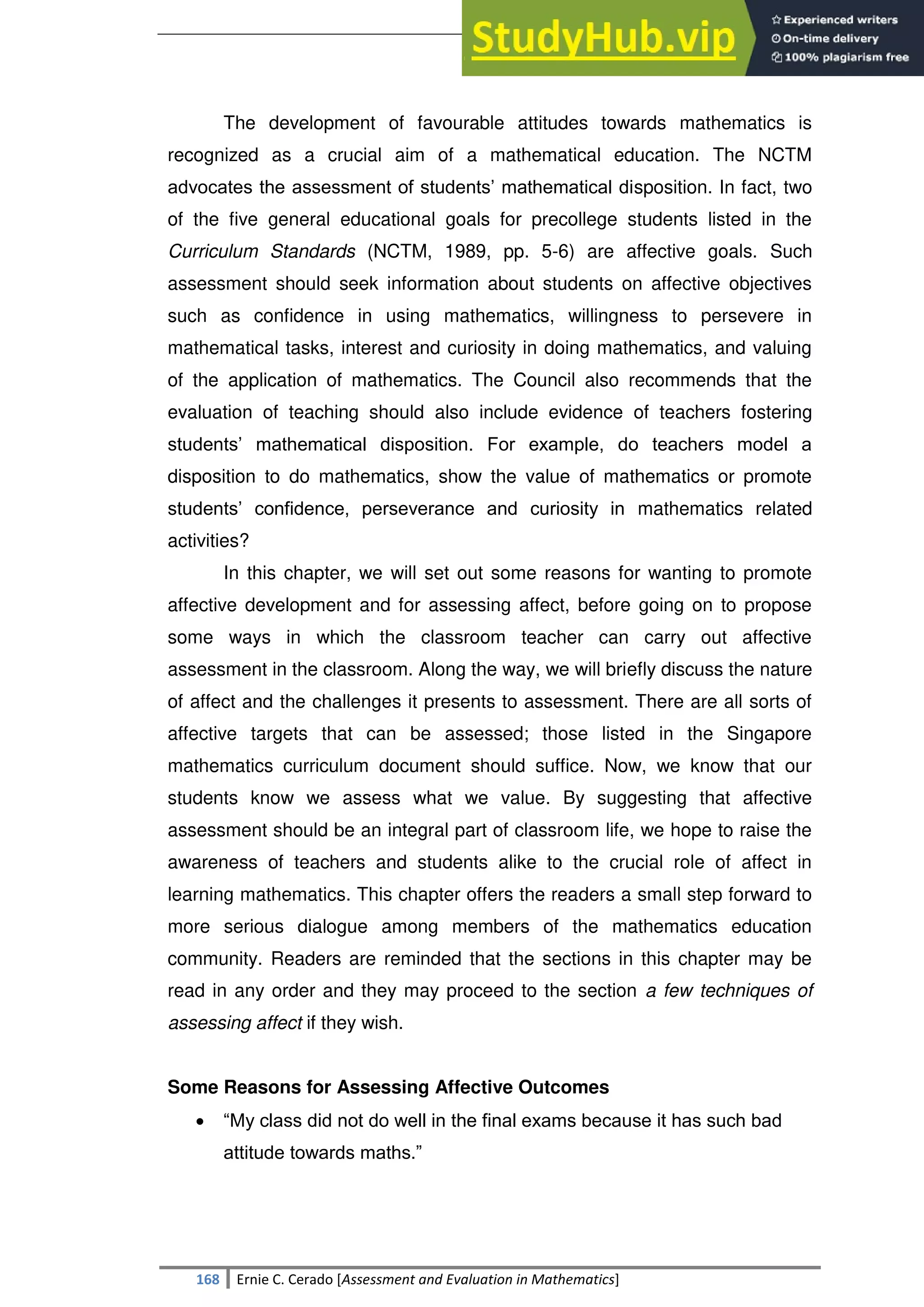 SULTAN KUDARAT STATE UNIVERSITY
168 Ernie C. Cerado [Assessment and Evaluation in Mathematics]
The development of favourable attitudes towards mathematics is
recognized as a crucial aim of a mathematical education. The NCTM
advocates the assessment of students‘ mathematical disposition. In fact, two
of the five general educational goals for precollege students listed in the
Curriculum Standards (NCTM, 1989, pp. 5-6) are affective goals. Such
assessment should seek information about students on affective objectives
such as confidence in using mathematics, willingness to persevere in
mathematical tasks, interest and curiosity in doing mathematics, and valuing
of the application of mathematics. The Council also recommends that the
evaluation of teaching should also include evidence of teachers fostering
students‘ mathematical disposition. For example, do teachers model a
disposition to do mathematics, show the value of mathematics or promote
students‘ confidence, perseverance and curiosity in mathematics related
activities?
In this chapter, we will set out some reasons for wanting to promote
affective development and for assessing affect, before going on to propose
some ways in which the classroom teacher can carry out affective
assessment in the classroom. Along the way, we will briefly discuss the nature
of affect and the challenges it presents to assessment. There are all sorts of
affective targets that can be assessed; those listed in the Singapore
mathematics curriculum document should suffice. Now, we know that our
students know we assess what we value. By suggesting that affective
assessment should be an integral part of classroom life, we hope to raise the
awareness of teachers and students alike to the crucial role of affect in
learning mathematics. This chapter offers the readers a small step forward to
more serious dialogue among members of the mathematics education
community. Readers are reminded that the sections in this chapter may be
read in any order and they may proceed to the section a few techniques of
assessing affect if they wish.
Some Reasons for Assessing Affective Outcomes
 ―My class did not do well in the final exams because it has such bad
attitude towards maths.‖
 